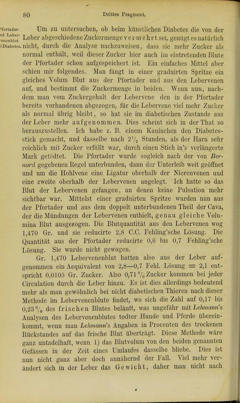 'fortader- Um ZU uiitersuchen, ob beim künstlichen Diabetes die von der ene^uut Lebci' abgescliledene Zuckermenge vermehrt sei, genügt es natürlich iDiabetes.nicht; durch die Analyse nachzuweisen, dass sie mehr Zucker als normal enthält, weil dieser Zucker hier auch im eintretenden Blute der Pfortader schon aufgespeichert ist. Ein einfaches Mittel aber schien mir folgendes. Man fängt in einer graduirten Spritze ein gleiches Volum Blut aus der Pfortader und aus den Lebervenen auf, und bestimmt die Zuckermenge in beiden. Wenn nun, nach- dem man vom Zuckergehalt der Lebervene den in der Pfortader bereits vorhandenen abgezogen, für die Lebervene viel mehr Zucker als normal übrig bleibt, so hat sie im diabetischen Zustande aus der Leber mehr aufgenommen. Dies scheint sich in derThat so herauszustellen. Ich habe z. B. einem Kaninchen den Diabetes- stich gemacht, und dasselbe nach 2'/2 Stunden, als der Harn sehr reichlich mit Zucker erfüllt war, durch einen Stich in's verlängerte Mark getödtet. Die Pfortader wurde sogleich nach der von Ber- nard gegebenen Kegel unterbunden, dann der Unterleib weit geöffnet und um die Hohlvene eine Ligatur oberhalb der Nierenvenen und eine zweite oberhalb der Lebervenen angelegt. Ich hatte so das Blut der Lebervenen gefangen, an denen keine Pulsation mehr sichtbar war. Mittelst einer graduirten Spritze wurden nun aus der Pfortader und aus dem doppelt unterbundenen Theil der Cava, der die Mündungen der Lebervenen enthielt, genau gleiche Volu- mina Blut ausgezogen. Die Blutquantität aus den Lebervenen wog 1,470 Gr. und sie reducirte 2,8 C.C. Fehling'sche Lösung. Die Quantität aus der Pfortader reducirte 0,6 bis 0,7 Fehhng'sche Lösung. Sie wurde nicht gewogen. Gr. 1,470 Lebervenenblut hatten also aus der Leber auf- genommen ein Aequivalent von 2,8—0,7 Fehl. Lösung = 2,1 ent- spricht 0,0105 Gr. Zucker, Also 0,717o Zucker kommen bei jeder Circulation durch die Leber hinzu. Es ist dies allerdings bedeutend mehr als man gewöhnlich bei nicht diabetischen Thieren nach dieser Methode im Lebervenenblute findet, wo sich die Zahl auf 0,17 bis 0,23 7o des frischen Blutes beläuft, was ungefähr mit Lehmann's Analysen des Lebervenenblutes todter Hunde und Pferde überein- kommt, wenn man Lehmann's Angaben in Procenten des trockenen Rückstandes auf das frische Blut überträgt. Diese Methode wäre ganz untadelhaft, wenn 1) das Blutvolum von den beiden genannten Gefässen in der Zeit eines Umlaufes dasselbe bliebe. Dies ist nun nicht ganz aber doch annähernd der Fall. Viel mehr ver- ändert sich in der Leber das Gewicht, daher man nicht nach 4
