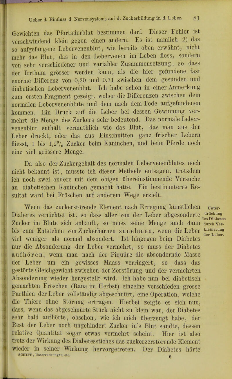 Gewichten das Pfortaderblut bestimmen darf. Dieser Fehler ist versch^Yiudend klein gegen einen andern. Es ist nämlich 2) das so aufgefangene Lebervenenblut, wie bereits oben erwähnt; nicht mehr das Blut, das in den Lebervenen im Leben floss, sondern von sehr verschiedener und variabler Zusammensetzung, so dass der Irrthum grösser werden kann, als die hier gefundene fast enorme Differenz von 0,20 und 0,71 zwischen dem gesunden und diabetischen Lebervenenblut. Ich habe schon in einer Anmerkung zum ersten Fragment gezeigt, woher die Differenzen zwischen dem normalen Lebervenenblute und dem nach dem Tode aufgefundenen kommen. Ein Druck auf die Leber bei dessen Gewinnung ver- mehrt die Menge des Zuckers sehr bedeutend. Das normale Leber- venenblut enthält vermuthlich wie das Blut, das man aus der Leber drückt, oder das aus Einschnitten ganz frischer Lebern fliesst, 1 bis l,27o Zucker beim Kaninchen, und beim Pferde noch eine viel grössere Menge. Da also der Zuckergehalt des normalen Lebervenenblutes noch nicht bekannt ist, musste ich dieser Methode entsagen, trotzdem ich noch zwei andere mit dem obigen übereinstimmende Versuche an diabetischen Kaninchen gemacht hatte. Ein bestimmteres Re- sultat ward bei Fröschen auf anderem Wege erzielt. Wenn das zuckerstörende Element nach Erregung künstlichen unter- Diabetes vernichtet ist, so dass aller von der Leber abgesonderte ^ruckung ' des Diabetes Zucker im Blute sich anhäuft, so muss seine Menge auch dann durch Ver- bis zum Entstehen von Zuckerharnen zunehmen, wenn die Leber kieinerung der Leber. viel weniger als normal absondert. Ist hingegen beim Diabetes nur die Absonderung der Leber vermehrt, so muss der Diabetes aufhören, wenn man nach der Piquüre die absondernde Masse der Leber um ein gewisses Maass verringert, so dass das gestörte Gleichgewicht zwischen der Zerstörung und der vermehrten Absonderung wieder hergestellt wird. Ich habe nun bei diabetisch gemachten Fröschen (Rana im Herbst) einzelne verschieden grosse Parthien der Leber vollständig abgeschnürt, eine Operation, welche die Thiere ohne Störung ertragen. Hierbei zeigte es sich nun, dass, wenn das abgeschnürte Stück nicht zu klein war, der Diabetes sehr bald aufhörte, obschon, wie ich mich überzeugt habe, der Rest der Leber noch ungehindert Zucker in's Blut sandte, dessen relative Quantität sogar etwas vermehrt scheint. Hier ist also trotz der Wirkung des Diabetesstiches das zuckerzerstörende Element wieder in seiner Wirkung hervorgetreten. Der Diabetes hörte 80IIIFF, Unteriuchungea etc. a