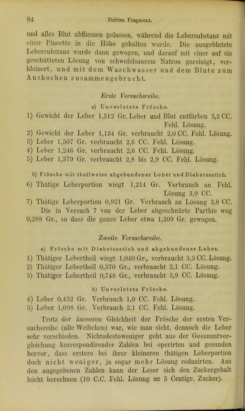 und alles Blut abfliessen gelassen, während die Lebersubstanz mit einer Pincette in die Höhe gehalten wurde. Die ausgeblutete Lebersubstanz wurde dann gewogen, und darauf mit einer auf sie geschütteten Lösung von schwefelsaurem Natron gereinigt, ver- kleinert, und mit dem Waschwasser und dem Blute zum Auskochen zusammengebracht. Erste Versuchsreihe. a) Unverletzte Frösche. 1) Gewicht der Leber 1,512 Gr. Leber und Blut entfärben 3,3 CG. Fehl. Lösung. 2) Gewicht der Leber 1,134 Gr. verbraucht 2,0 CG. Fehl. Lösung. 3) Leber 1,507 Gr. verbraucht 2,6 CG. Fehl. Lösung. 4) Leber 1,246 Gr. verbraucht 2,6 CG. Fehl. Lösung. 5) Leber 1,379 Gr. verbraucht 2,8 bis 2,9 CG. Fehl. Lösung. b) Frösche mit theilweise abgebundener Leber und Diabetesstich. 6) Thätige Leberportion wiegt 1,214 Gr. Verbrauch an Fehl. Lösung 3,9 CG. 7) Thätige Leberportion 0,921 Gr. Verbrauch an Lösung 3,8 GC. Die in Versuch 7 von der Leber abgeschnürte Parthie wog 0,288 Gr., so dass die ganze Leber etwa 1,209 Gr. gewogen. Zweite Versuchsreihe. a) Frösche mit Diabetesstioh und abgebundener Leber. 1) Thätiger Lebertheil wiegt 1,040 Gr., verbraucht 3,3 GG. Lösung. 2) Thätiger Lebertheil 0,370 Gr., verbraucht 2,1 GC. Lösung. 3) Thätiger Lebertheil 0,748 Gr., verbraucht 3,9 CG. Lösung. b) Unverletzte Frösche. 4) Leber 0,432 Gr. Verbrauch 1,0 GG. Fehl. Lösung. 5) Leber 1,098 Gr. Verbrauch 2,1 GC. Fehl. Lösung. Trotz der äusseren Gleichheit der Frösche der ersten Ver- suchsreihe (alle Weibchen) war, wie man sieht, dennoch die Leber sehr verschieden. Nichtsdestoweniger geht aus der Gesammtver- gleichung korrespondirender Zahlen bei operii-ten und gesunden hervor, dass erstere bei ihrer kleineren thätigen Leberportion doch nicht weniger, ja sogar mehr Lösung reduzirten. Aus den angegebenen Zahlen kann der Leser sich den Zuckergehalt leicht berechnen (10 G.G. Fehl. Lösung = 5 Ceutigr. Zucker).