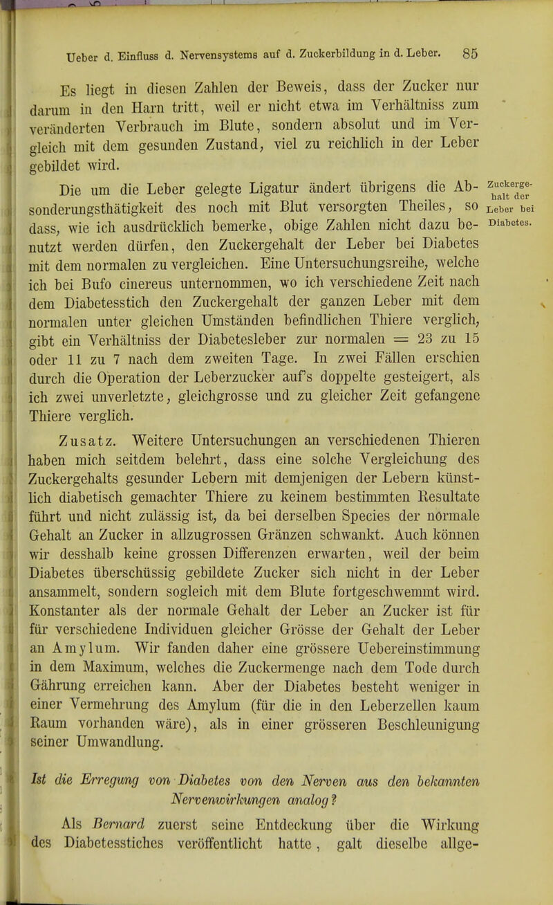 Es liegt in diesen Zahlen der Beweis, dass der Zucker nur darum in den Harn tritt, weil er nicht etwa im Verhältniss zum veränderten Verbrauch im Blute, sondern absolut und im Ver- gleich mit dem gesunden Zustand, viel zu reichlich in der Leber gebildet wird. Die um die Leber gelegte Ligatur ändert übrigens die Ab- ^^^^'m' sonderungsthätigkeit des noch mit Blut versorgten Theiles, so ^eber bei dass, wie ich ausdrücMich bemerke, obige Zahlen nicht dazu be- Diabetes, nutzt werden dürfen, den Zuckergehalt der Leber bei Diabetes mit dem normalen zu vergleichen. Eine Untersuchungsreihe, welche ich bei Bufo cinereus unternommen, wo ich verschiedene Zeit nach dem Diabetesstich den Zuckergehalt der ganzen Leber mit dem normalen unter gleichen Umständen befindlichen Thiere verglich, gibt ein Verhältniss der Diabetesleber zur normalen = 23 zu 15 oder 11 zu 7 nach dem zweiten Tage. In zwei Fällen erschien durch die Operation der Leberzucker auf's doppelte gesteigert, als ich zwei unverletzte, gleichgrosse und zu gleicher Zeit gefangene Thiere verglich. Zusatz. Weitere Untersuchungen an verschiedenen Thieren haben mich seitdem belehrt, dass eine solche Vergleichung des Zuckergehalts gesunder Lebern mit demjenigen der Lebern künst- lich diabetisch gemachter Thiere zu keinem bestimmten Resultate führt und nicht zulässig ist, da bei derselben Speeles der normale Gehalt an Zucker in allzugrossen Gränzen schwankt. Auch können wir desshalb keine grossen Differenzen erwarten, weil der beim Diabetes überschüssig gebildete Zucker sich nicht in der Leber ansammelt, sondern sogleich mit dem Blute fortgeschwemmt wird. Konstanter als der normale Gehalt der Leber an Zucker ist für für verschiedene Lidividuen gleicher Grösse der Gehalt der Leber an Amylum. Wir fanden daher eine grössere Ueber einstimm ung in dem Maximum, welches die Zuckermenge nach dem Tode durch Gährung erreichen kann. Aber der Diabetes besteht weniger in einer Vermehrung des Amylum (für die in den Leberzellen kaum Raum vorhanden wäre), als in einer grösseren Beschleunigung seiner Umwandlung. Ist die Erregmg von Diabetes von den Nerven aus den bekannten Nervenwirkungen analog ? Als Bernard zuerst seine Entdeckung über die Wirkung des Diabetesstiches veröffentlicht hatte, galt dieselbe allge-