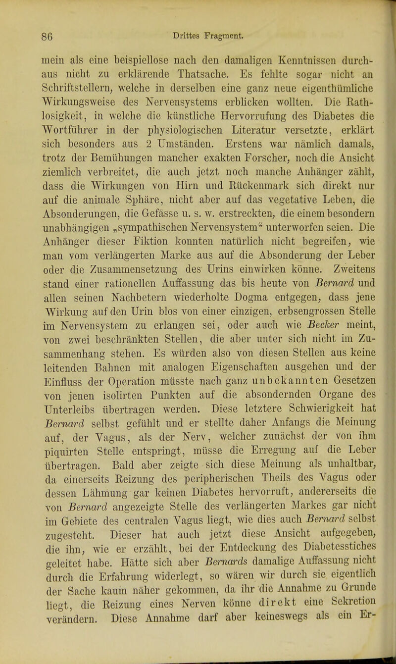 mein als eine beispiellose nach den damaligen Kenntnissen durch- aus nicht zu erklärende Thatsache, Es fehlte sogar nicht an Schriftstellern; welche in derselben eine ganz neue eigenthümliche Wirkungsweise des Nervensystems erbhcken wollten. Die Rath- losigkeit, in welche die künstliche Hervorrufung des Diabetes die Wortführer in der physiologischen Literatur versetzte, erklärt sich besonders aus 2 Umständen. Erstens war nämlich damals, trotz der Bemühungen mancher exakten Forscher, noch die Ansicht ziemhch verbreitet, die auch jetzt noch manche Anhänger zählt, dass die Wirkungen von Hirn und Rückemnark sich direkt nur auf die animale Sphäre, nicht aber auf das vegetative Leben, die Absonderungen, die Gefässe u. s. w. erstreckten, die einem besondern unabhängigen „sympathischen Nervensystem unterworfen seien. Die Anhänger dieser Fiktion konnten natürlich nicht begreifen, wie man vom verlängerten Marke aus auf die Absonderung der Leber oder die Zusammensetzung des Urins einwirken könne. Zweitens stand einer rationellen Auffassung das bis heute von Bernard und allen seinen Nachbetern wiederholte Dogma entgegen, dass jene Wirkung auf den Urin blos von einer einzigen, erbsengrossen Stelle im Nervensystem zu erlangen sei, oder auch wie Becker meint, von zwei beschränkten Stellen, die aber unter sich nicht im Zu- sammenhang stehen. Es würden also von diesen Stellen aus keine leitenden Bahnen mit analogen Eigenschaften ausgehen und der Einfluss der Operation müsste nach ganz unbekannten Gesetzen von jenen isolirten Punkten auf die absondernden Orgaue des Unterleibs übertragen werden. Diese letztere Schwierigkeit hat Bernard selbst gefühlt und er stellte daher Anfangs die Meinung auf, der Vagus, als der Nerv, welcher zunächst der von ihm piquirten Stelle entspringt, müsse die Erregung auf die Leber übertragen. Bald aber zeigte sich diese Meinung als unhaltbar, da einerseits Reizung des peripherischen Theils des Vagus oder dessen Lähmung gar keinen Diabetes hervorruft, andererseits die von Bernard angezeigte Stelle des verlängerten Markes gar nicht im Gebiete des centralen Vagus liegt, wie dies auch Bernard selbst zugesteht. Dieser hat auch jetzt diese Ansicht aufgegeben, die ihn, wie er erzählt, bei der Entdeckung des Diabetesstiches geleitet habe. Elätte sich aber Bernards damalige Auffassung nicht durch die Erfahrung widerlegt, so wären wir durch sie eigentlich der Sache kaum näher gekommen, da ihr die Annahme zu Grunde liegt, die Reizung eines Nerven könne direkt eine Sekretion verändern. Diese Annahme darf aber keineswegs als ein Er-