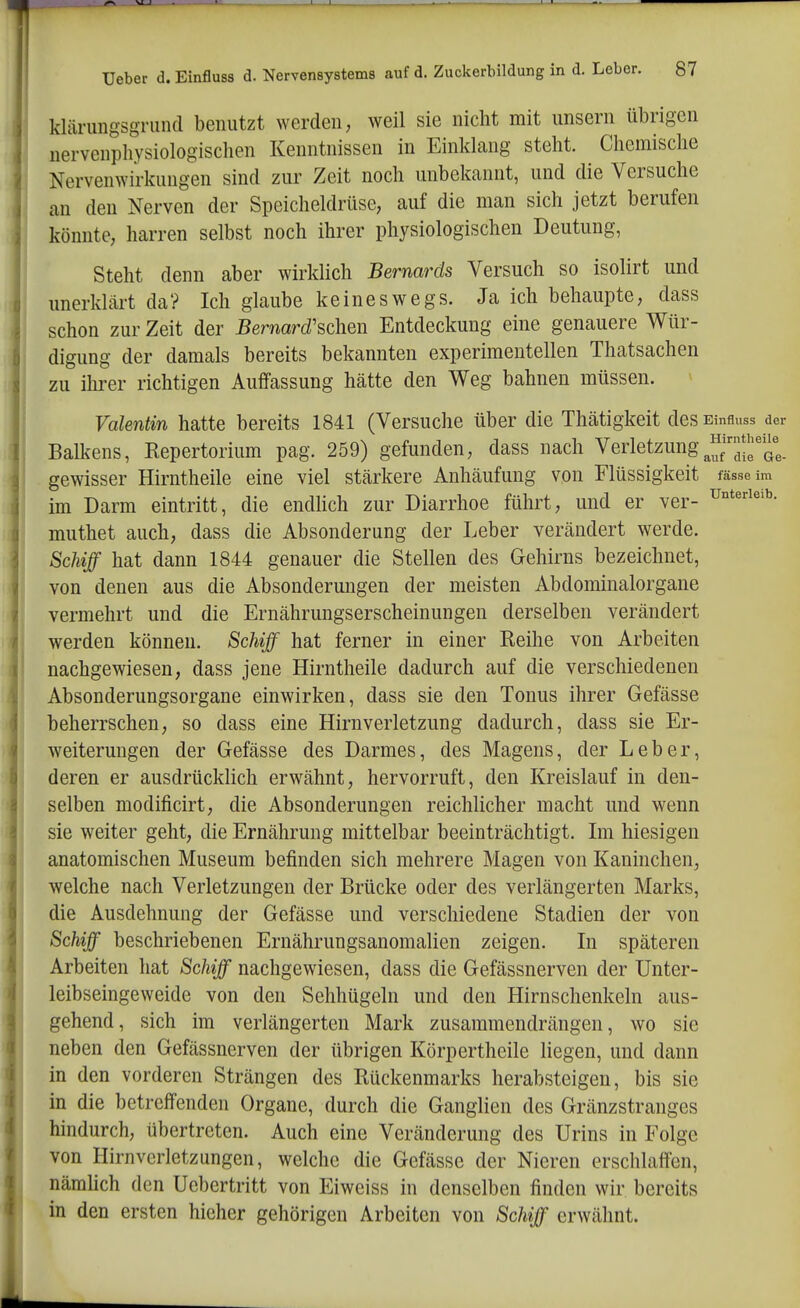 kläningsgrund benutzt werden, weil sie nicht mit unsern übrigen nervenphysiologisclien Kenntnissen in Einklang steht. Chemische Nervenwirkiingen sind zur Zeit noch unbekannt, und die Versuche an den Nerven der Speicheldrüse, auf die man sich jetzt berufen könnte, harren selbst noch ihrer physiologischen Deutung, Steht denn aber wirklich Bernards Versuch so isolirt und unerklärt da? Ich glaube keineswegs. Ja ich behaupte, dass schon zur Zeit der Bernard'schen Entdeckung eine genauere Wür- digung der damals bereits bekannten experimentellen Thatsachen zu ihrer richtigen Auffassung hätte den Weg bahnen müssen. Valentm hatte bereits 1841 (Versuche über die Thätigkeit des Einsuss der Balkens, Kepertorium pag. 259) gefunden, dass nach Verletzung^^f^/^J^'^i; gewisser Hirntheile eine viel stärkere Anhäufung von Flüssigkeit fasse im im Darm eintritt, die endhch zur Diarrhoe führt, und er ver- U*^^'^- muthet auch, dass die Absonderung der Leber verändert werde. Schiff hat dann 1844 genauer die Stellen des Gehirns bezeichnet, von denen aus die Absonderungen der meisten Abdominalorgane vermehrt und die Ernährungserscheinungen derselben verändert werden können. Schiff hat ferner in einer Reihe von Arbeiten nachgewiesen, dass jene Hirntheile dadurch auf die verschiedenen Absonderungsorgane einwirken, dass sie den Tonus ihrer Gefässe beherrschen, so dass eine Hirnverletzung dadurch, dass sie Er- weiterungen der Gefässe des Darmes, des Magens, der Leber, deren er ausdrücklich erwähnt, hervorruft, den Kreislauf in den- selben modificirt, die Absonderungen reichlicher macht und wenn sie weiter geht, die Ernährung mittelbar beeinträchtigt. Im hiesigen anatomischen Museum befinden sich mehrere Magen von Kaninchen, welche nach Verletzungen der Brücke oder des verlängerten Marks, die Ausdehnung der Gefässe und verschiedene Stadien der von Schiff beschriebenen Ernährungsanomalien zeigen. In späteren Arbeiten hat Schiff nachgewiesen, dass die Gefässnerven der Unter- leibseingeweide von den Sehhügeln und den Hirnschenkeln aus- gehend, sich im verlängerten Mark zusammendrängen, wo sie neben den Gefässnerven der übrigen Körpertheile liegen, und dann in den vorderen Strängen des Rückenmarks herabsteigen, bis sie in die betreffenden Organe, durch die Ganglien des Gränzstranges hindurch, übertreten. Auch eine Veränderung des Urins in Folge von Hirnverletzungen, welche die Gefässe der Nieren erschlaffen, nämhch den Uebertritt von Eiweiss in denselben finden wir bereits in den ersten hieher gehörigen Arbeiten von Schiff erwähnt.