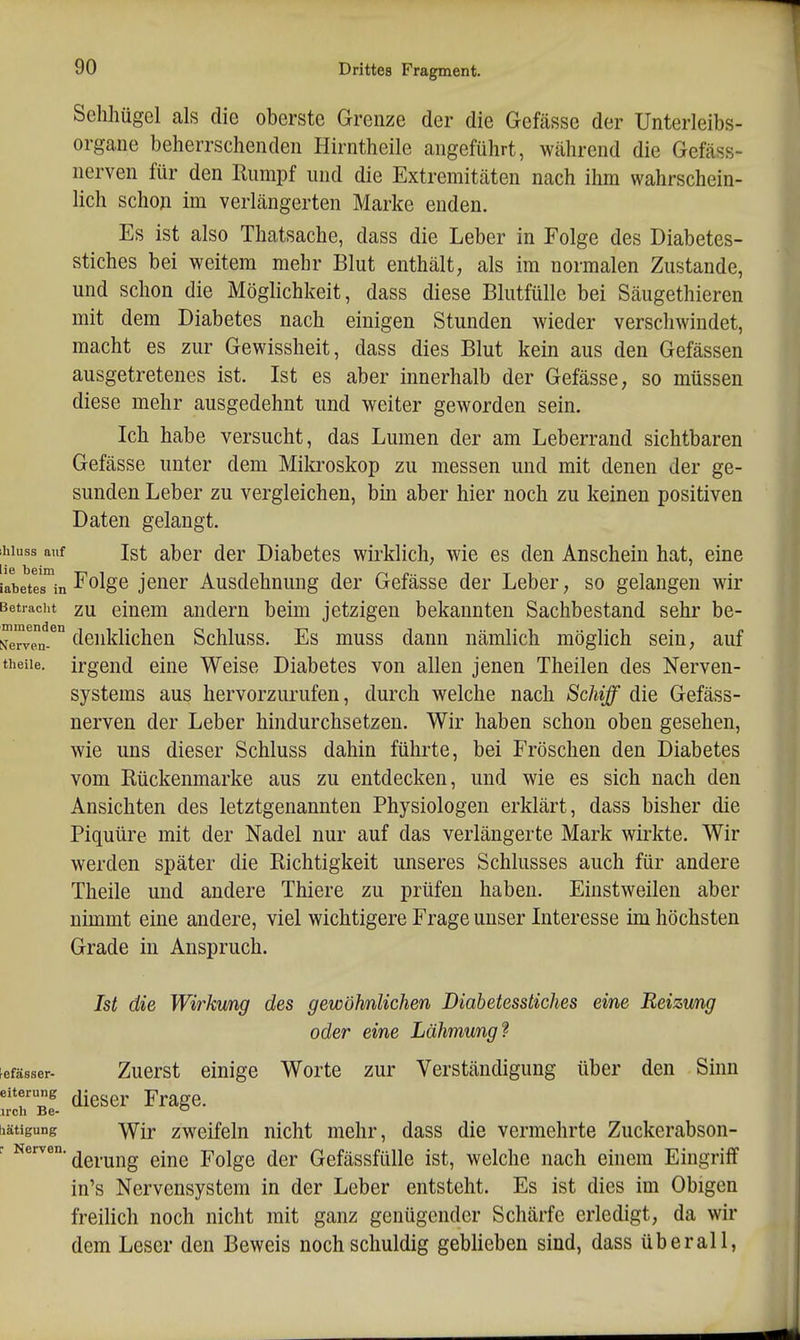 Selihügel als die oberste Grenze der die Gefässe der Unterleibs- organe beherrschenden Hirntheile angeführt, während die Gefäss- nerven für den Rumpf und die Extremitäten nach ihm wahrschein- lich schoji im verlängerten Marke enden. Es ist also Thatsache, dass die Leber in Folge des Diabetes- stiches bei weitem mehr Blut enthält, als im normalen Zustande, und schon die Möglichkeit, dass diese Blutfülle bei Säugethieren mit dem Diabetes nach einigen Stunden wieder verschwindet, macht es zur Gewissheit, dass dies Blut kein aus den Gefässen ausgetretenes ist. Ist es aber innerhalb der Gefässe, so müssen diese mehr ausgedehnt und weiter geworden sein. Ich habe versucht, das Lumen der am Leberrand sichtbaren Gefässe unter dem Mikroskop zu messen und mit denen der ge- sunden Leber zu vergleichen, bin aber hier noch zu keinen positiven Daten gelangt. ihiuss auf Ist aber der Diabetes wirklich, wie es den Anschein hat, eine i'abettrin jcuer Ausdchnung der Gefässe der Leber, so gelangen wir Betiaciit zu eluem andern beim jetzigen bekannten Sachbestand sehr be- Ne^veV denklichen Schluss. Es muss dann nämlich möglich sein, auf theiie. irgend eine Weise Diabetes von allen jenen Theilen des Nerven- systems aus hervorzurufen, durch welche nach Schiff die Gefäss- nerven der Leber hindurchsetzeu. Wir haben schon oben gesehen, wie uns dieser Schluss dahin führte, bei Fröschen den Diabetes vom Rückenmarke aus zu entdecken, und wie es sich nach den Ansichten des letztgenannten Physiologen erklärt, dass bisher die Piquüre mit der Nadel nur auf das verlängerte Mark wirkte. Wir werden später die Richtigkeit unseres Schlusses auch für andere Theiie und andere Thiere zu prüfen haben. Einstweilen aber nimmt eine andere, viel wichtigere Frage unser Interesse im höchsten Grade in Anspruch. Ist die Wirkung des gewöhnlichen Diabetesstiches eine Reizung oder eine Lähmung f ^efässer- Zuerst einige Worte zur Verständigung über den Sinn eiterung ^-^gg^, -prSige. u'ch Be- iiätigung 'Wir zweifeln nicht mehr, dass die vermehrte Zuckerabson- r Nerven, ^^^.^j^g ^-j^g Folge dcr Gcfässfülle ist, welche nach einem Eingriff in's Nervensystem in der Leber entsteht. Es ist dies im Obigen freilich noch nicht mit ganz genügender Schärfe erledigt, da wir dem Leser den Beweis noch schuldig geblieben sind, dass überall,