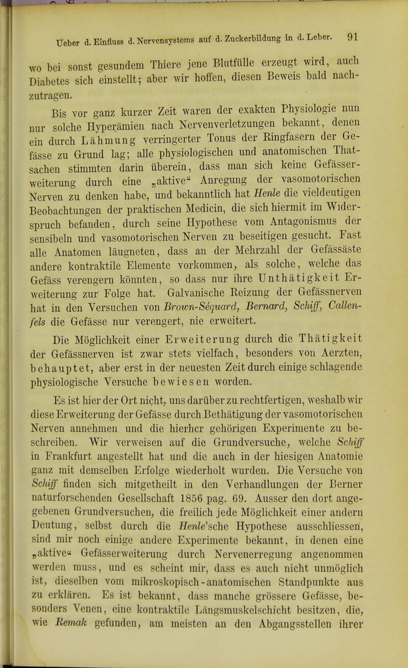 WO bei sonst gesundem Thiere jene Blutfülle erzeugt wird, auch Diabetes sich einstellt; aber wir hoffen, diesen Beweis bald nach- zutragen. Bis vor ganz kurzer Zeit waren der exakten Physiologie nun nur solche Hypercämien nach Nervenverletzungen bekannt, denen ein durch Lähmung verringerter Tonus der Ringfasern der Ge- fässe zu Grund lag; alle physiologischen und anatomischen That- sachen stimmten darin überein, dass man sich keine Gefässer- weiterung durch eine „aktive Anregung der vasomotorischen Nerven zu denken habe, und bekanntlich hat Henle die vieldeutigen Beobachtungen der praktischen Medicin, die sich hiermit im Wider- spruch befanden, durch seine Hypothese vom Antagonismus der sensibeln und vasomotorischen Nerven zu- beseitigen gesucht. Fast alle Anatomen läugneten, dass an der Mehrzahl der Gefässäste andere kontraktile Elemente vorkommen, als solche, welche das Gefäss verengern könnten, so dass nur ihre Unthätigkeit Er- weiterung zur Folge hat. Galvanische Reizung der Gefcässnerven hat in den Versuchen von Brown-Sequard, Bernard, Schiff, Callen- fels die Gefässe nur verengert, nie erweitert. Die Möglichkeit einer Erweiterung durch die Thätigkeit der Gefässnerven ist zwar stets vielfach, besonders von Aerzten, behauptet, aber erst in der neuesten Zeit durch einige schlagende physiologische Versuche bewiesen worden. Es ist hier der Ort nicht, uns darüber zu rechtfertigen, weshalb wir diese Erweiterung der Gefässe durch Bethätigung der vasomotorischen Nerven annehmen und die hierher gehörigen Experimente zu be- schreiben. Wir verweisen auf die Grundversuche, welche Schiff in Frankfurt angestellt hat und die auch in der hiesigen Anatomie ganz mit demselben Erfolge wiederholt wurden. Die Versuche von Schiff finden sich mitgetheilt in den Verhandlungen der Berner naturforschenden Gesellschaft 1856 pag. 69. Ausser den dort ange- gebenen Grundversuchen, die freilich jede Möglichkeit einer andern Deutung, selbst durch die Henle'sche Hypothese ausschliesseri, sind mir noch einige andere Experimente bekannt, in denen eine „aktive« Gefässerweiterung durch Nervenerregung angenommen werden muss, und es scheint mir, dass es auch nicht unmöglich ist, dieselben vom mikroskopisch - anatomischen Standpunkte aus zu erklären. Es ist bekannt, dass manche grössere Gefässe, be- sonders Venen, eine kontraktile Längsmuskelschicht besitzen, die, wie Remak gefunden, am meisten an den Abgangsstellen ihrer
