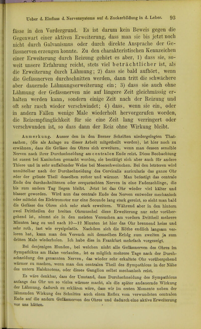 fässe in den Vordergrund. Es ist darum kein Beweis gegen die Gegenwart einer aktiven Erweiterung, dass man sie bis jetzt noch nicht durch Galvanismus oder durch direkte Ansprache der Ge- fässnerven erzeugen konnte. Zu den charakteristischen Kennzeichen einer Erweiterung durch Keizung gehört es aber, 1) dass sie, so- weit imsere Erfahrung reicht, stets viel beträchtlicher ist, als die Erweiterung durch Lähmung; 2) dass sie bald aufhört, wenn die Gefässnerven durchschnitten werden, dann tritt die schwächere aber dauernde Lähmungs er Weiterung ein; 3) dass sie auch ohne Lähmung der Gefässnerven nie auf längere Zeit gleichmässig er- halten werden kann, sondern einige Zeit nach der Reizung und oft sehr rasch wieder verschwindet; 4) dass, wenn sie ein, oder in andern Fällen wenige Male wiederholt hervorgerufen worden, die Reizempfänghchkeit für sie eine Zeit lang verringert oder verschwunden ist, so dass dann der Reiz ohne Wirkung bleibt. Anmerkung. Ausser den in den Berner Schriften niedergelegten That- sacben, (die als Anlage zu dieser Arbeit mitgetheilt werden), ist bier noch zu erwähnen, dass die Gefässe des Ohres sich erweitern, wenn man dessen sensible Nerven nach ihrer Durchschneidung am c entralen Ende reizt. Diese Beobachtung ist zuerst bei Kaninchen gemacht worden, sie bestätigt sich aber auch für andere Thiere und in sehr auffallender Weise bei Meerschweinchen. Bei den letzteren wird unmittelbar nach der Durchschneidung des Cervicalis auricularis das ganze Ohr oder der grösste Theil desselben rother und wärmer. Man befestigt das centrale Ende des durchschnittenen oder zerquetschten Nerven in eine Fadenschlinge, die bis zum andern Tag liegen bleibt. Jetzt ist das Ohr wieder viel kälter und blasser geworden. Wird nun das centrale Ende des Nerven entweder mechanisch oder mittelst des Elektromotor nur eine Secunde lang stark gereizt, so sieht man bald die Gefässe des Ohres sich sehr stark erweitern. Während aber in den hintern zwei Drittheilen der breiten Ohrmuschel diese Erweiterung nur sehr vorüber- gehend ist, nimmt sie in den meisten Versuchen am vordem Drittheil mehrere Minuten lang zu und nach 10—12 Minuten ist hier das Ohr brennend heiss und sehr roth, fast wie erysipelatös. Nachdem sich die Eöthe endlich langsam ver- loren hat, kann man den Versuch mit demselben Erfolg zum zweiten ja zum dritten Male wiederholen. Ich habe dies in Frankfurt mehrfach vorgezeigt. Bei denjenigen Hunden, bei welchen nicht alle Gefässnerven des Ohres im Sympathikus am Halse verlaufen, ist es möglich mehrere Tage nach der Durch- schneidung des genannten Nerven, das wieder sehr erkaltete Ohr vorübergehend wärmer zu machen, wenn man den centralen Theil des Sympathicus in der Nähe des untern Halsknotens, oder dieses Ganglion selbst mechanisch reizt. Es wäre denkbar, dass der Umstand, dass Durchschneidung des Sympathicus anfangs das Ohr um so vieles wärmer macht, als die später andauernde Wirkung der Lähmung, dadurch zu erklären wäre, dass wir im ersten Momente neben der lähmenden Wirkung des Schnittes auch einen Reflex vom verwundeten centralen Ende auf die andern Gefässnerven des Ohres und dadurch eine aktive Erweiterung vor uns hätten. •