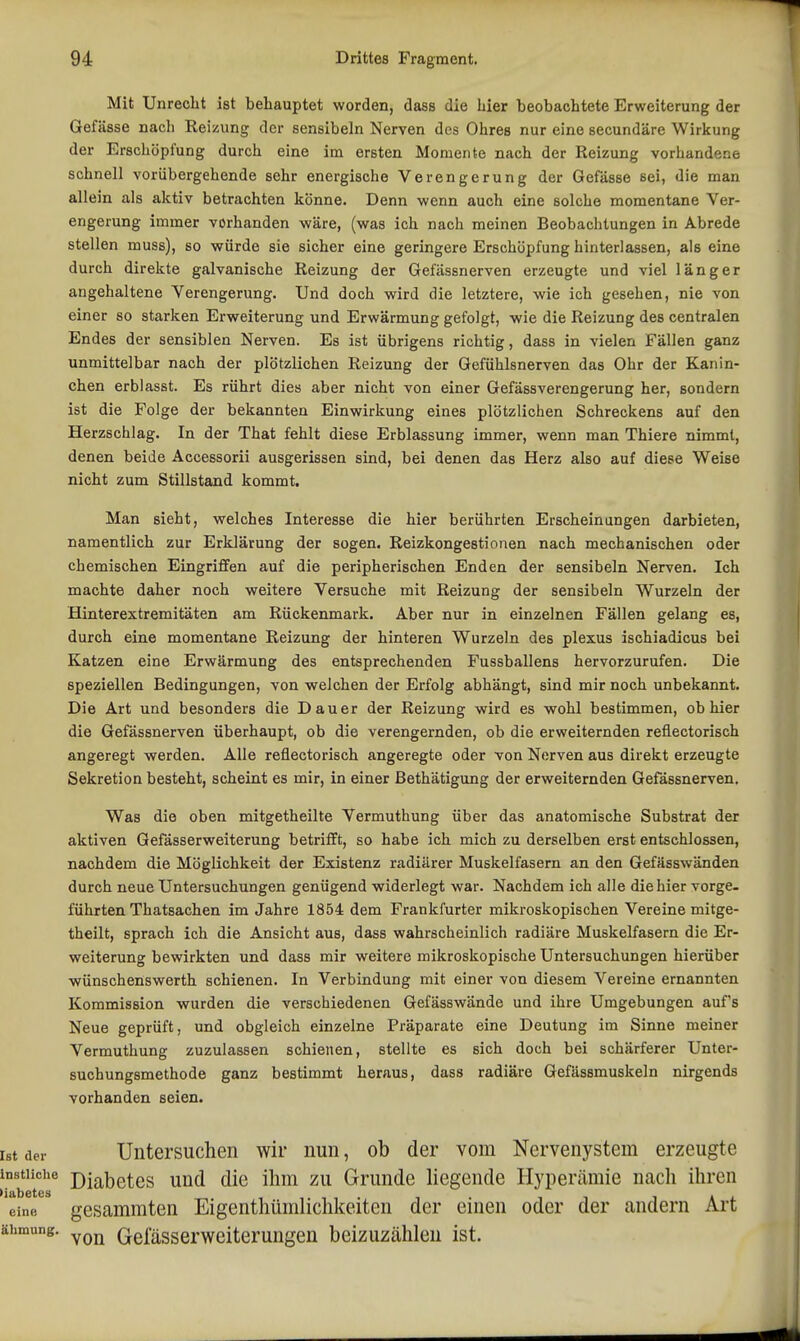 Mit Unrecht ist behauptet worden, dass die hier beobachtete Erweiterung der Gefässe nach Eeizung der sensibeln Nerven des Ohres nur eine secundäre Wirkung der Erschöpfung durch eine im ersten Momente nach der Reizung vorhandene schnell vorübergehende sehr energische Verengerung der Gefässe sei, die man allein als aktiv betrachten könne. Denn wenn auch eine solche momentane Ver- engerung immer vorhanden wäre, (was ich nach meinen Beobachtungen in Abrede stellen muss), so würde sie sicher eine geringere Erschöpfung hinterlassen, als eine durch direkte galvanische Reizung der Gefässnerven erzeugte und viel länger angehaltene Verengerung. Und doch wird die letztere, wie ich gesehen, nie von einer so starken Erweiterung und Erwärmung gefolgt, wie die Reizung des centralen Endes der sensiblen Nerven. Es ist übrigens richtig, dass in vielen Fällen ganz unmittelbar nach der plötzlichen Reizung der Gefühlsnerven das Ohr der Kanin- chen erblasst. Es rührt dies aber nicht von einer Gefässverengerung her, sondern ist die Folge der bekannten Einwirkung eines plötzlichen Schreckens auf den Herzschlag. In der That fehlt diese Erblassung immer, wenn man Thiere nimmt, denen beide Accessorii ausgerissen sind, bei denen das Herz also auf diese Weise nicht zum Stillstand kommt. Man sieht, welches Interesse die hier berührten Erscheinungen darbieten, namentlich zur Erklärung der sogen. Reizkongestionen nach mechanischen oder chemischen Eingriffen auf die peripherischen Enden der sensibeln Nerven. Ich machte daher noch weitere Versuche mit Reizung der sensibeln Wurzeln der Hinterextremitäten am Rückenmark. Aber nur in einzelnen Fällen gelang es, durch eine momentane Reizung der hinteren Wurzeln des plexus ischiadicus bei Katzen eine Erwärmung des entsprechenden Fussballens hervorzurufen. Die speziellen Bedingungen, von welchen der Erfolg abhängt, sind mir noch unbekannt. Die Art und besonders die Dauer der Reizung wird es wohl bestimmen, ob hier die Gefässnerven überhaupt, ob die verengernden, ob die erweiternden reflectorisch angeregt werden. Alle reflectorisch angeregte oder von Nerven aus direkt erzeugte Sekretion besteht, scheint es mir, in einer ßethätigung der erweiternden Gefässnerven. Was die oben mitgetheilte Vermuthung über das anatomische Substrat der aktiven Gefässerweiterung betrifft, so habe ich mich zu derselben erst entschlossen, nachdem die Möglichkeit der Existenz radiärer Muskelfasern an den Gefässwänden durch neue Untersuchungen genügend widerlegt war. Nachdem ich alle die hier vorge. führten Thatsachen im Jahre 1854 dem Frankfurter mikroskopischen Vereine mitge- theilt, sprach ich die Ansicht aus, dass wahrscheinlich radiäre Muskelfasern die Er- weiterung bewirkten und dass mir weitere mikroskopische Untersuchungen hierüber wünschenswerth schienen. In Verbindung mit einer von diesem Vereine ernannten Kommission wurden die verschiedenen Gefässwände und ihre Umgebungen aufs Neue geprüft, und obgleich einzelne Präparate eine Deutung im Sinne meiner Vermuthung zuzulassen schienen, stellte es sich doch bei schärferer Unter- suchungsmethode ganz bestimmt heraus, dass radiäre Gefässmuskeln nirgends vorhanden seien. Ist der Untersuchen wir nun, ob der vom Nervenystem erzeugte I°beter Diabetes und die ihm zu Grunde liegende Hyperämie nach ihren eine, gesammtcn Eigenthümlichkeiten der einen oder der andern Art ähmung. Gelasserweiterungen beizuzählen ist.