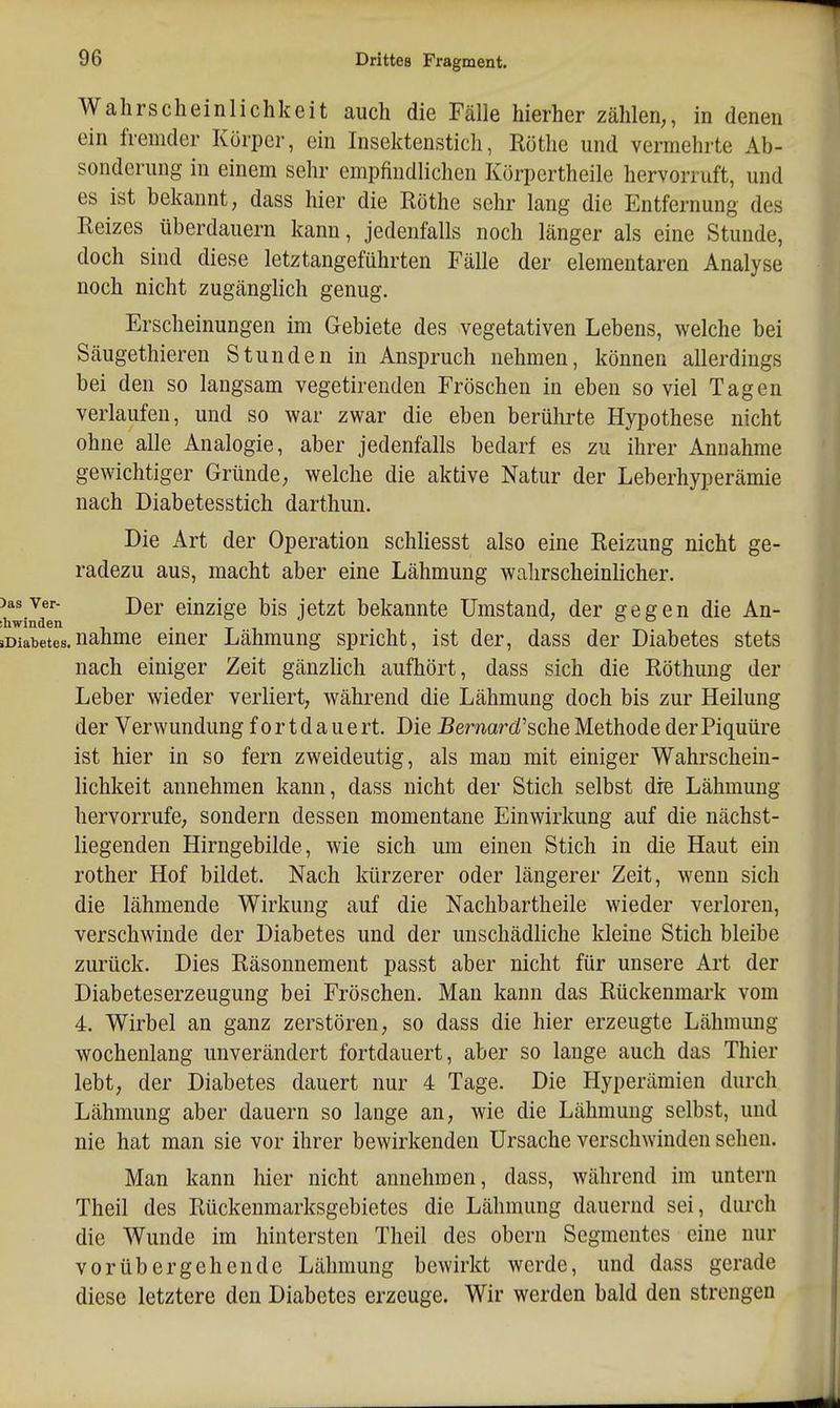Wahrscheinlichkeit auch die Fälle hierher zählen,, in denen ein fremder Körper, ein Insektenstich, Rothe und vermehrte Ab- sonderung in einem sehr empfindlichen Körpertheile hervorruft, und es ist bekannt, dass hier die Rothe sehr lang die Entfernung des Reizes überdauern kann, jedenfalls noch länger als eine Stunde, doch sind diese letztangeführten Fälle der elementaren Analyse noch nicht zugänglich genug. Erscheinungen im Gebiete des vegetativen Lebens, welche bei Säugethieren Stunden in Anspruch nehmen, können allerdings bei den so langsam vegetirenden Fröschen in eben so viel Tagen verlaufen, und so war zwar die eben berührte Hypothese nicht ohne alle Analogie, aber jedenfalls bedarf es zu ihrer Annahme gewichtiger Gründe, welche die aktive Natur der Leberhyperämie nach Diabetesstich darthun. Die Art der Operation schliesst also eine Reizung nicht ge- radezu aus, macht aber eine Lähmung wahrscheinlicher. )asver- Der einzige bis jetzt bekannte Umstand, der gegen die An- »Diabetes.nähme emer Lähmung spricht, ist der, dass der Diabetes stets nach einiger Zeit gänzlich aufhört, dass sich die Röthung der Leber wieder verliert, während die Lähmung doch bis zur Heilung der Verwundung fortdauert. Die .Bemard'sche Methode der Piquüre ist hier in so fern zweideutig, als man mit einiger Wahrschein- lichkeit annehmen kann, dass nicht der Stich selbst die Lähmung hervorrufe, sondern dessen momentane Einwirkung auf die nächst- liegenden Hirngebilde, wie sich um einen Stich in die Haut ein rother Hof bildet. Nach kürzerer oder längerer Zeit, wenn sich die lähmende Wirkung auf die Nachbartheile wieder verloren, verschwinde der Diabetes und der unschädliche kleine Stich bleibe zurück. Dies Räsonnement passt aber nicht für unsere Art der Diabeteserzeugung bei Fröschen. Man kann das Rückenmark vom 4. Wirbel an ganz zerstören, so dass die hier erzeugte Lähmung wochenlang unverändert fortdauert, aber so lange auch das Thier lebt, der Diabetes dauert nur 4 Tage. Die Hyperämien durch Lähmung aber dauern so lange an, wie die Lähmung selbst, und nie hat man sie vor ihrer bewirkenden Ursache verschwinden sehen. Man kann hier nicht annehmen, dass, während im untern Theil des Rückenmarksgebietes die Lähmung dauernd sei, durch die Wunde im hintersten Theil des obern Segmentes eine nur vorübergehende Lähmung bewirkt werde, und dass gerade diese letztere den Diabetes erzeuge. Wir werden bald den strengen