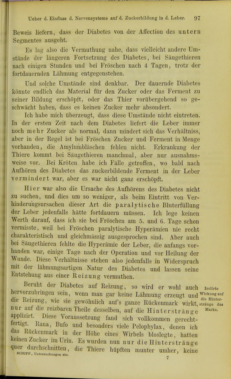 Beweis liefern, dass der Diabetes von der Affection des untern Segmentes ausgeht. Es lag also die Vermuthung nahe, dass vielleicht andere Um- stände der längeren Fortsetzung des Diabetes, bei Säugethieren nach einigen Stunden und bei Fröschen nach 4 Tagen, trotz der fortdauernden Lähmung entgegenstehen. Und solche Umstände sind denkbar. Der dauernde Diabetes könnte endlich das Material für den Zucker oder das Ferment zu seiner Bildung erschöpft; oder das Thier vorübergehend so ge- schwächt haben, dass es keinen Zucker mehr absondert. Ich habe mich überzeugt, dass diese Umstände nicht eintreten. In der ersten Zeit nach dem Diabetes liefert die Leber immer noch mehr Zucker als normal, dann mindert sich das Verhältniss, aber in der Regel ist bei Fröschen Zucker und Ferment in Menge vorhanden, die Amylumbläschen fehlen nicht. Erkrankung der Thiere kommt bei Säugethieren manchmal, aber nur ausnahms- weise vor. Bei Kröten habe ich Fälle getroffen, wo bald nach Aufhören des Diabetes das zuckerbildende Ferment in der Leber vermindert war, aber es war nicht ganz erschöpft. Hier war also die Ursache des Aufhörens des Diabetes nicht zu suchen, und dies um so weniger, als beim Eintritt von Ver- hinderungsursachen dieser Art die paralytische Bluterfüllung der Leber jedenfalls hätte fortdauern müssen. Ich lege keinen Werth darauf, dass ich sie bei Fröschen am 5. und 6. Tage schon vermisste, weil bei Fröschen paralytische Hyperämien nie recht charakteristisch und gleichmässig ausgesprochen sind. Aber auch bei Säugethieren fehlte die Hyperämie der Leber, die anfangs vor- handen war, einige Tage nach der Operation und vor Heilung der Wunde. Diese Verhältnisse stehen also jedenfalls in Widerspruch mit der lähmungsartigen Natur des Diabetes und lassen seine Entstehung aus einer Reizung vermuthen. Beruht der Diabetes auf Reizung, so wird er wohl auch isoiü-te hervorzubnngen sein, wenn man gar keine Lähmung erzeugt und™°^*^ die Reizung, vvie sie gewöhnlich aufs ganze Rückenmark wirkt,sJSngfts nur auf die reizbaren Theile desselben, auf die Hinterstränge apphzirt. Diese Voraussetzung fand sich vollkommen gerecht- lertigt. Rana, Bufo und besonders viele Pelophylax, denen ich das Rückenmark in der Höhe eines Wirbels bioslegte, hatten kemenZucker im Urin. Es wurden nun nur die Hinterstränge '^fcLpl^''^^''' ^^^ ^^«Pften munter umher, keine SCHIFF, Untcruuchungen etc.