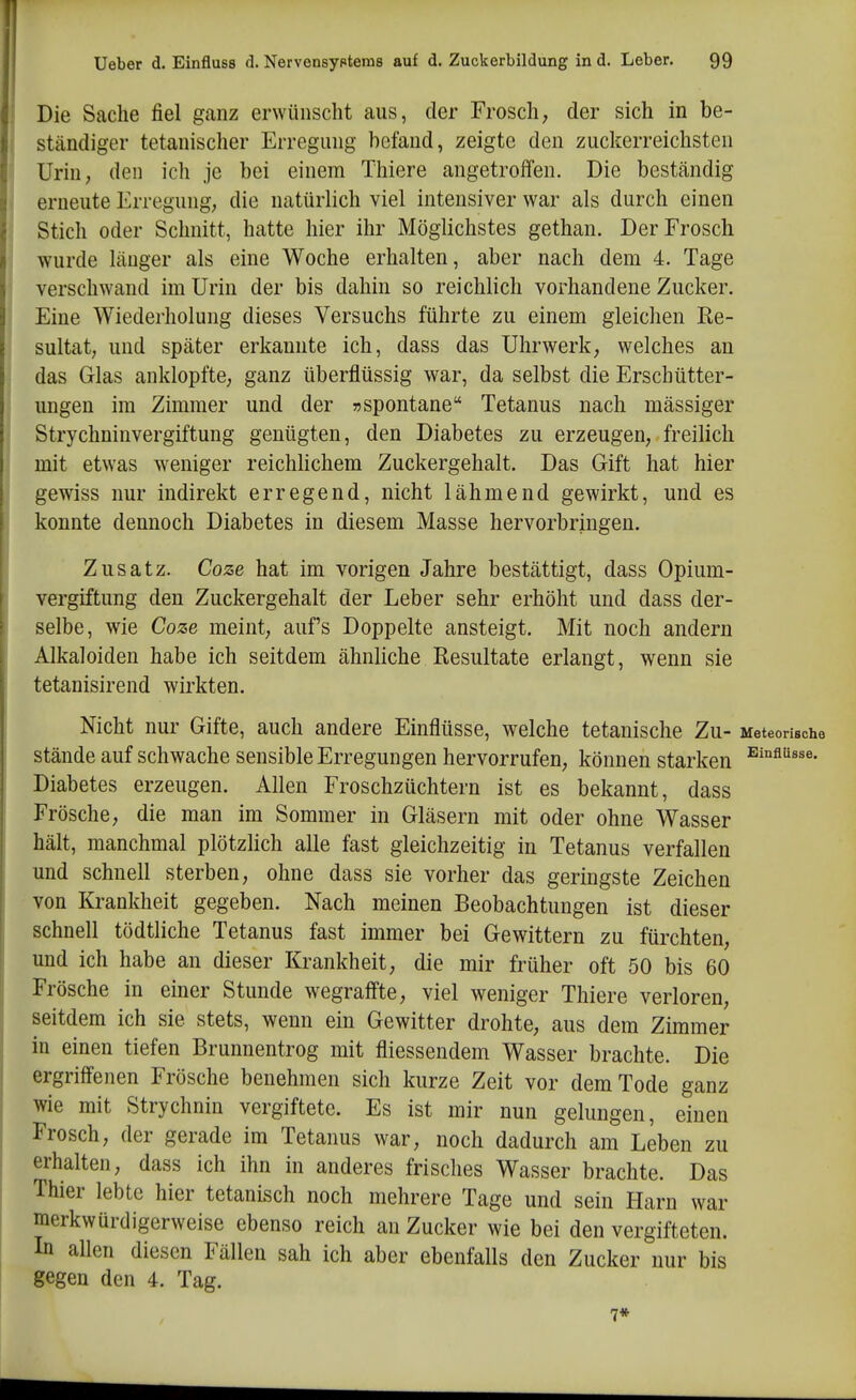 lieber d. Einfluss d. Nervensypteras auf d. Zuckerbildung in d. Leber. 99 , Die Sache fiel ganz erwünscht aus, der Frosch, der sich in be- j ständiger tetanischer Erregung befand, zeigte den zuckerreichsten Urin, den ich je bei einem Thiere angetroffen. Die beständig j erneute Erregung, die natürlich viel intensiver war als durch einen Stich oder Schnitt, hatte hier ihr Möglichstes gethan. Der Frosch wurde länger als eine Woche erhalten, aber nach dem 4. Tage verschwand im Urin der bis dahin so reichlich vorhandene Zucker. Eine Wiederholung dieses Versuchs führte zu einem gleichen Re- sultat, und später erkannte ich, dass das Uhrwerk, welches an das Glas anklopfte, ganz überflüssig war, da selbst die Erschütter- ungen im Zimmer und der »spontane Tetanus nach massiger Strychninvergiftung genügten, den Diabetes zu erzeugen, freilich mit etwas weniger reichlichem Zuckergehalt. Das Gift hat hier gewiss nur indirekt erregend, nicht lähmend gewirkt, und es konnte dennoch Diabetes in diesem Masse hervorbringen. Zusatz. Coze hat im vorigen Jahre bestättigt, dass Opium- vergiftung den Zuckergehalt der Leber sehr erhöht und dass der- selbe, wie Coze meint, aufs Doppelte ansteigt. Mit noch andern Alkaloiden habe ich seitdem ähnliche Resultate erlangt, wenn sie tetanisirend wirkten. Nicht nur Gifte, auch andere Einflüsse, welche tetanische Zu- Meteorisohe stände auf schwache sensible Erregungen hervorrufen, können starken ^^fl'^«*«- Diabetes erzeugen. Allen Froschzüchtern ist es bekannt, dass Frösche, die man im Sommer in Gläsern mit oder ohne Wasser hält, manchmal plötzlich alle fast gleichzeitig in Tetanus verfallen und schnell sterben, ohne dass sie vorher das geringste Zeichen von Krankheit gegeben. Nach meinen Beobachtungen ist dieser schnell tödtliche Tetanus fast immer bei Gewittern zu fürchten, und ich habe an dieser Krankheit, die mir früher oft 50 bis 60 Frösche in einer Stunde wegraffte, viel weniger Thiere verloren, seitdem ich sie stets, wenn ein Gewitter drohte, aus dem Zimmer in einen tiefen Brunnentrog mit fliessendem Wasser brachte. Die ergriffenen Frösche benehmen sich kurze Zeit vor dem Tode ganz wie mit Strychnin vergiftete. Es ist mir nun gelungen, einen Frosch, der gerade im Tetanus war, noch dadurch am Leben zu erhalten, dass ich ihn in anderes frisches Wasser brachte. Das Thier lebte hier tetanisch noch mehrere Tage und sein Harn war merkwürdigerweise ebenso reich au Zucker wie bei den vergifteten. In allen diesen Fällen sah ich aber ebenfalls den Zucker nur bis gegen den 4. Tag. 7»