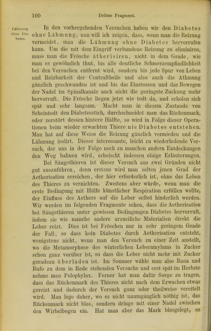 TiSlimitng In den vorhergehenden Versuchen haben wir den Diabetes ohne uhi- ohne Lähmung; nun will ich zeigen, dass, wenn man die Reizung betes. I I D vermeidet, man die Lähmung ohne Diabetes hervorrufen kann. Um die mit dem EingriiT verbundene Reizung zu ehminiren, muss man die Frösche ätherisiren, nicht in dem Grade, wie man es gewöhnhch thut, bis alle deutliche Schmerzempfindlichkeit bei den Versuchen entfernt wird, sondern bis jede Spur von Leben und Reizbarkeit der Centraltheile und also auch die Athmung gänzhch geschwunden ist und bis das Einstossen und das Bewegen der Nadel im Spinalkanale auch nicht die geringste Zuckung mehr hervorruft. Die Frösche liegen jetzt wie todt da, und erholen sich spät und sehr langsam. Macht man in diesem Zustande von Scheintodt den Diabetesstich, durchschneidet man das Rückenmark, oder zerstört dessen hintere Hälfte, so wird in Folge dieser Opera- tionen beim wieder erwachten Thiere nieDiabetes entstehen. Man hat auf diese Weise die Reizung gänzlich vermieden und die Lähmung isolirt. Dieser interessante, leicht zu wiederholende Ver- such, der uns in der Folge noch zu manchen andern Entdeckungen den Weg bahnen wird, erheischt indessen einige Erläuterungen. Bei Säugethieren ist dieser Versuch aus zwei Gründen nicht gut auszuführen, denn erstens wird man selten jenen Grad der Aetherisation erreichen, der hier erforderhch ist, ohne das Leben des Thieres zu vernichten. Zweitens aber würde, wenn man die erste Bedingung mit Hülfe künstücher Respii'ation erfüllen wollte, der Einfluss des Aethers auf die Leber selbst hinderlich werden. Wir werden im folgenden Fragmente sehen, dass die Aetherisation bei Säugethieren unter gewissen Bedingungen Diabetes hervorruft, indem sie wie manche andere arzneihche Materiahen direkt die Leber reizt. Dies ist bei Fröschen nur in sehr geringem Grade der Fall, so dass kein Diabetes durch Aetherisation entsteht, wenigstens nicht, wenn man den Versuch zu einer Zeit anstellt, wo die Metamorphose des winterlichen Leberamylums in Zucker schon ganz vorüber ist, so dass die Leber nicht mehr mit Zucker geradezu überladen ist. Im Sommer wähle man also Rana und Bufo zu dem in Rede stehenden Versuche und erst spät im Herbste nehme man Pelophylax. Ferner hat man dafür Sorge zu tragen, dass das Rückenmark des Thieres nicht nach dem Erwachen etwas gereizt und dadurch der Versuch ganz oder theilweise vereitelt wird. Man lege daher, wo es nicht unumgänglich nöthig ist, das Rückenmark nicht blos, sondern dringe mit einer Nadel zwischen den Wirbelbogen ein. Hat man aber das Mark biosgelegt, so