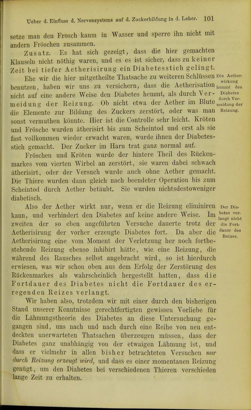 setze mcaii den Frosch kaum in Wasser und sperre ihn nicht mit andern Fröschen zusammen. Zusatz. Es hat sich gezeigt, dass die hier gemachten Klausehl niclit nöthig waren, und es es ist sicher, dass zu keiner Zeit bei tiefer Aetherisirung ein Diabetesstich gelingt. Ehe wir die hier mitgetheilte Thatsache zu weiteren Schlüssen d^^.^^^^*''^'^- benutzen, haben wir uns zu versichern, dass die Aetherisation hemmt den nicht auf eine andere Weise den Diabetes hemmt, als durch Ver- ^^^Tev. meidung der Reizung. Ob nicht etwa der Aether im Blute meidung der die Elemente zur Bildung des Zuckers zerstört, oder was man Reizung, sonst vermutheu könnte. Hier ist die Controlle sehr leicht. Kröten und Frösche wurden ätherisirt bis zum Scheintod und erst als sie fast vollkommen wieder erwacht waren, wurde ihnen der Diabetes- stich gemacht. Der Zucker im Harn trat ganz normal auf. Fröschen und Kröten wurde der hintere Theil des Rücken- markes vom vierten Wirbel an zerstört, sie waren dabei schwach ätherisirt, oder der Versuch wurde auch ohne Aether gemacht. Die Thiere wurden dann gleich nach beendeter Operation bis zum Scheintod durch Aether betäubt. Sie wurden nichtsdestoweniger diabetisch. Also der Aether wirkt nur, wenn er die Reizung eliminiren Der Dia- kann, und verhindert den Diabetes auf keine andere Weise. Im ' langt nicht zweiten der so eben angeführten Versuche dauerte trotz der die Fort- Aetherisirung der vorher erzeugte Diabetes fort. Da aber die ° ° Reizes. Aetherisirung eine vom Moment der Verletzung her noch fortbe- stehende Reizung ebenso inhibirt hätte, wie eine Reizung, die während des Rausches selbst angebracht wird, so ist hierdurch erwiesen, was wir schon oben aus dem Erfolg der Zerstörung des Rückenmarkes als wahrscheinlich hergestellt hatten, dass die Fortdauer des Diabetes nicht die Fortdauer des er- regenden Reizes verlangt. Wir haben also, trotzdem wir mit einer durch den bisherigen Stand unserer Kenntnisse gerechtfertigten gewissen Vorliebe für die Lähmungstheorie des Diabetes an diese Untersuchung ge- gangen sind, uns nach und nach durch eine Reihe von neu ent- deckten unerwarteten Thatsachen überzeugen müssen, dass der Diabetes ganz unabhängig von der etwaigen Lähmung ist, und dass er vielmehr in allen bisher betrachteten Versuchen nur durch Reizung erzeugt wird, und dass es einer momentanen Reizung genügt, um den Diabetes bei verschiedenen Thieren verschieden lange Zeit zu erhalten.