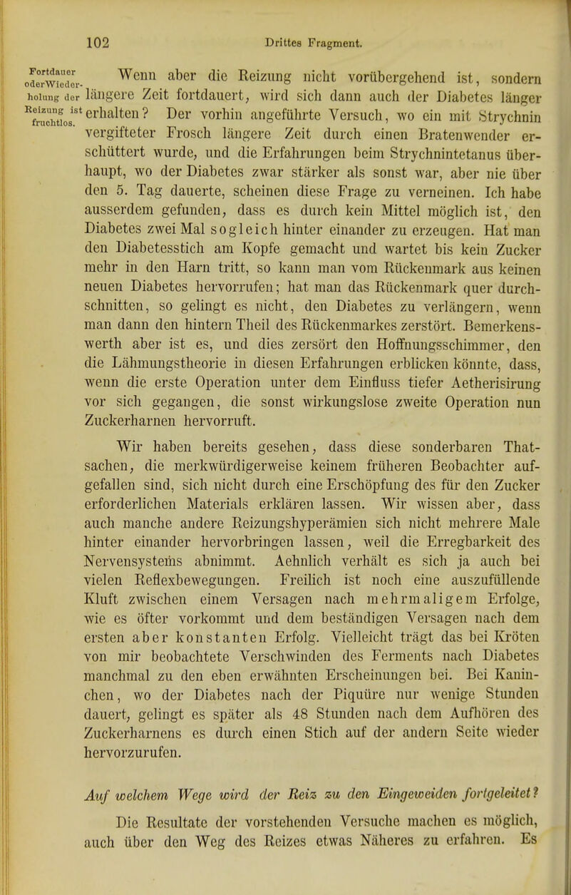 oSrwtedcV ^^'^ ^^^^ ^^^^ Reizung nicht vorübergehend ist, sondern hoiimg jer läugero Zeit fortdauert, wird sich dann auch der Diabetes länger erhalten? Der vorhin angeführte Versuch, wo ein mit Strychnin vergifteter Frosch Längere Zeit durch einen Bratenwender er- schüttert wurde, und die Erfahrungen beim Strychnintetanus über- haupt, wo der Diabetes zwar stcärker als sonst war, aber nie über den 5. Tag dauerte, scheinen diese Frage zu verneinen. Ich habe ausserdem gefunden, dass es durch kein Mittel möglich ist, den Diabetes zwei Mal sogleich hinter einander zu erzeugen. Hat man den Diabetesstich am Kopfe gemacht und wartet bis kein Zucker mehr in den Harn tritt, so kann man vom Rückenmark aus keinen neuen Diabetes hervorrufen; hat man das Rückenmark quer durch- schnitten, so gelingt es nicht, den Diabetes zu verlängern, wenn man dann den hintern Theil des Rückenmarkes zerstört. Bemerkens- werth aber ist es, und dies zersört den Hoffnungsschimmer, den die Lähmungstheorie in diesen Erfahrungen erblicken könnte, dass, wenn die erste Operation unter dem Einfluss tiefer Aetherisirung vor sich gegangen, die sonst wirkungslose zweite Operation nun Zuckerharnen hervorruft. Wir haben bereits gesehen, dass diese sonderbaren That- sachen, die merkwürdigerweise keinem früheren Beobachter auf- gefallen sind, sich nicht durch eine Erschöpfung des für den Zucker erforderlichen Materials erklären lassen. Wir wissen aber, dass auch manche andere Reizungshyperämien sich nicht mehrere Male hinter einander hervorbringen lassen, weil die Erregbarkeit des Nervensystems abnimmt. Aehnhch verhält es sich ja auch bei vielen Reflexbewegungen. Freilich ist noch eine auszufüllende Kluft zwischen einem Versagen nach mehrmaligem Erfolge, wie es öfter vorkommt und dem beständigen Versagen nach dem ersten aber konstanten Erfolg. Vielleicht trägt das bei Kröten von mir beobachtete Verschwinden des Ferments nach Diabetes manchmal zu den eben erwähnten Erscheinungen bei. Bei Kanin- chen, wo der Diabetes nach der Piquüre nur w^enige Stunden dauert, gelingt es später als 48 Stunden nach dem Aufhören des Zuckerharnens es dui-ch einen Stich auf der andern Seite wieder hervorzurufen. Auf welchem Wege wird der Reiz zu den Eingeweiden fortgeleitet ? Die Resultate der vorstehenden Versuche machen es möglich, auch über den Weg des Reizes etwas Näheres zu erfahren. Es