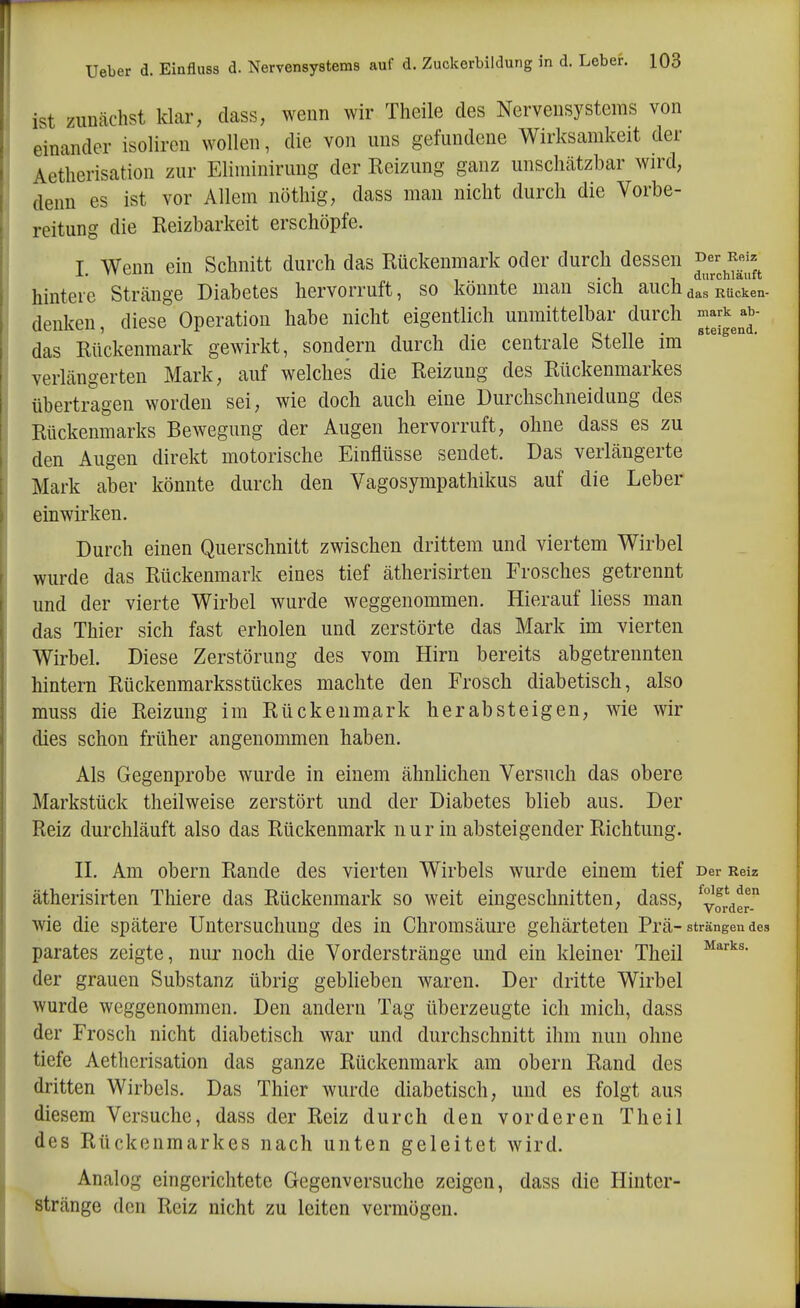 ist zunächst klar, dass, wenn wir Theile des Nervensystems von einander isoliren wollen, die von uns gefundene Wirksamkeit der Aetherisation zur Eliuiinirung der Reizung ganz unschätzbar wird, denn es ist vor Allem nöthig, dass man nicht durch die Vorbe- reitung die Reizbarkeit erschöpfe. 1. Wenn ein Schnitt durch das Rückenmark oder durch dessen f^^^^^f^^^ hintere Stränge Diabetes hervorruft, so könnte man sich auchd^rRücken- denken, diese Operation habe nicht eigentlich unmittelbar durch das Rückenmark gewirkt, sondern durch die centrale Stelle im verlängerten Mark, auf welches die Reizung des Rückenmarkes übertragen worden sei, wie doch auch eine Durchschneidung des Rückenmarks Bewegung der Augen hervorruft, ohne dass es zu den Augen direkt motorische Einflüsse sendet. Das verlängerte Mark aber könnte durch den Vagosympathikus auf die Leber einwirken. Durch einen Querschnitt zwischen drittem und viertem Wirbel wurde das Rückenmark eines tief ätherisirten Frosches getrennt und der vierte Wirbel wurde weggenommen. Hierauf liess man das Thier sich fast erholen und zerstörte das Mark im vierten Wirbel. Diese Zerstörung des vom Hirn bereits abgetrennten hintern Rückenmarksstückes machte den Frosch diabetisch, also muss die Reizung im Rückenmark herabsteigen, wie wir dies schon früher angenommen haben. Als Gegenprobe wurde in einem ähnlichen Versuch das obere Markstück theilweise zerstört und der Diabetes blieb aus. Der Reiz durchläuft also das Rückenmark nur in absteigender Richtung. n. Am obern Rande des vierten Wirbels wurde einem tief Der Reiz ätherisirten Thiere das Rückenmark so weit eingeschnitten, dass, yj*der wie die spätere Untersuchung des in Chromsäure gehärteten Prä-strängen des parates zeigte, nur noch die Vorderstränge und ein kleiner Theil der grauen Substanz übrig geblieben waren. Der dritte Wirbel wurde weggenommen. Den andern Tag überzeugte ich mich, dass der Frosch nicht diabetisch war und durchschnitt ihm nun ohne tiefe Aetherisation das ganze Rückenmark am obern Rand des dritten Wirbels. Das Thier wurde diabetisch, und es folgt aus diesem Versuche, dass der Reiz durch den vorderen Theil des Rückenmarkes nach unten geleitet wird. Analog eingerichtete Gegenversuche zeigen, dass die Hinter- stränge den Reiz nicht zu leiten vermögen.