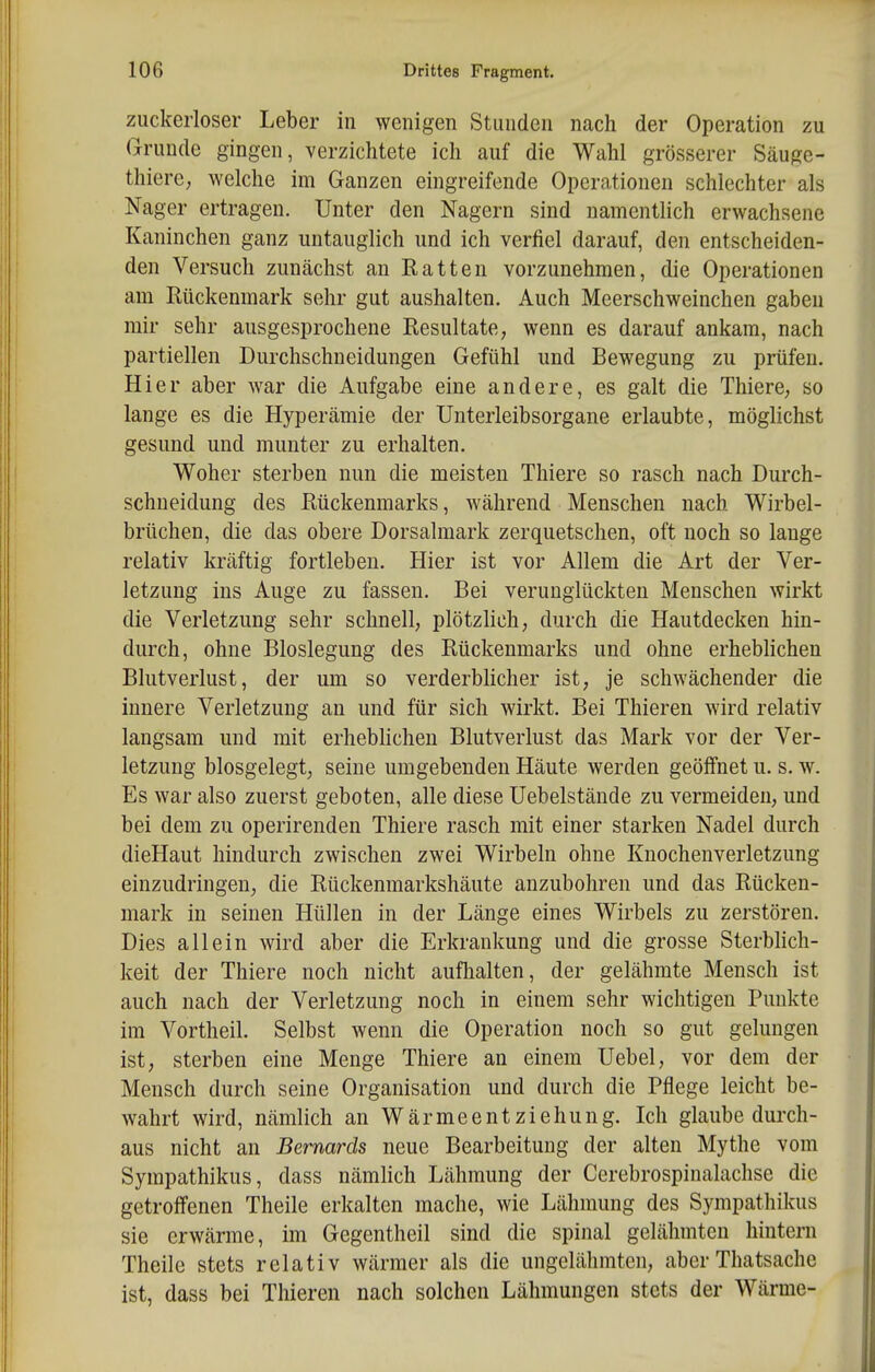 ziickerloser Leber in wenigen Stunden nach der Operation zu Grunde gingen, verzichtete ich auf die Wahl grösserer Säuge- thierc; welche im Ganzen eingreifende Operationen schlechter als Nager ertragen. Unter den Nagern sind namentlich erwachsene Kaninchen ganz untauglich und ich verfiel darauf, den entscheiden- den Versuch zunächst an Ratten vorzunehmen, die Operationen am Rückenmark sehr gut aushalten. Auch Meerschweinchen gaben mir sehr ausgesprochene Resultate, wenn es darauf ankam, nach partiellen Durchschneidungen Gefühl und Bewegung zu prüfen. Hier aber war die Aufgabe eine andere, es galt die Thiere, so lange es die Hyperämie der Unterleibsorgane erlaubte, möglichst gesund und munter zu erhalten. Woher sterben nun die meisten Thiere so rasch nach Durch- schneidung des Rückenmarks, während Menschen nach Wirbel- brüchen, die das obere Dorsalmark zerquetschen, oft noch so lauge relativ kräftig fortleben. Hier ist vor Allem die Art der Ver- letzung ins Auge zu fassen. Bei verunglückten Menschen wirkt die Verletzung sehr schnell, plötzlich, durch die Hautdecken hin- durch, ohne Bloslegung des Rückenmarks und ohne erheblichen Blutverlust, der um so verderblicher ist, je schwächender die innere Verletzung an und für sich wirkt. Bei Thieren wird relativ langsam und mit erheblichen Blutverlust das Mark vor der Ver- letzung biosgelegt, seine umgebenden Häute werden geöffnet u. s. w. Es war also zuerst geboten, alle diese Uebelstände zu vermeiden, und bei dem zu operireuden Thiere rasch mit einer starken Nadel durch dieHaut hindurch zwischen zwei Wirbeln ohne Knochenverletzung einzudringen, die Rückenmarkshäute anzubohren und das Rücken- mark in seinen Hüllen in der Länge eines Wirbels zu zerstören. Dies allein wird aber die Erkrankung und die grosse Sterblich- keit der Thiere noch nicht aufhalten, der gelähmte Mensch ist auch nach der Verletzung noch in einem sehr wichtigen Punkte im Vortheil. Selbst wenn die Operation noch so gut gelungen ist, sterben eine Menge Thiere an einem Uebel, vor dem der Mensch durch seine Organisation und durch die Pflege leicht be- wahrt wird, nämlich an Wärmeentziehung. Ich glaube durch- aus nicht an Bernards neue Bearbeitung der alten Mythe vom Sympathikus, dass nämlich Lähmung der Cerebrospinalachse die getroffenen Theile erkalten mache, wie Lähmung des Sympathikus sie erwärme, im Gegentheil sind die spinal gelähmten hintern Theile stets relativ wärmer als die ungelähmten, aber Thatsache ist, dass bei Thieren nach solchen Lähmungen stets der Wärme-