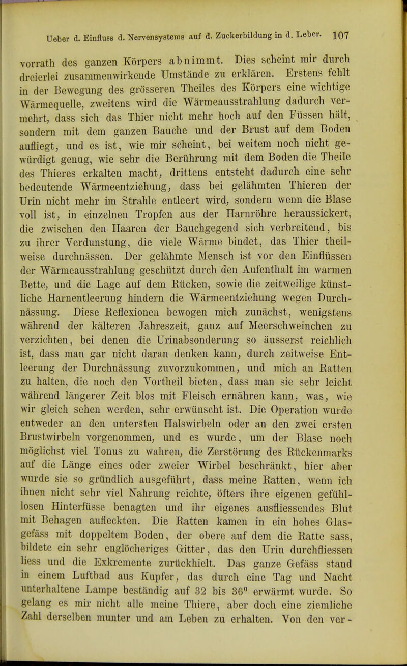 vorrath des ganzen Körpers abnimmt. Dies scheint mir durch dreierlei zusammenwirkende Umstcände zu erklären. Erstens fehlt in der Bewegung des grösseren Theiles des Körpers eine wichtige Wärmequelle, zweitens wird die Wärmeausstrahlung dadurch ver- mehrt, dass sich das Thier nicht mehr hoch auf den Füssen hält, sondern mit dem ganzen Bauche und der Brust auf dem Boden aufliegt, und es ist, wie mir scheint, bei weitem noch nicht ge- würdigt genug, wie sehr die Berührung mit dem Boden die Theile des Thieres erkalten macht, drittens entsteht dadurch eine sehr bedeutende Wärmeentziehung, dass bei gelähmten Thieren der Urin nicht mehr im Strahle entleert wird, sondern wenn die Blase voll ist, in einzelnen Tropfen aus der Harnröhre heraussickert, die zwischen den Haaren der Bauchgegend sich verbreitend, bis zu ihrer Verdunstung, die viele Wärrae bindet, das Thier theil- weise durchnässen. Der gelähmte Mensch ist vor den Einflüssen der Wärmeausstrahlung geschützt durch den Aufenthalt im warmen Bette, und die Lage auf dem Rücken, sowie die zeitweilige künst- liche Harnentleerung hindern die Wärmeentziehung wegen Durch- nässung. Diese Reflexionen bewogen mich zunächst, wenigstens während der kälteren Jahreszeit, ganz auf Meerschweinchen zu verzichten, bei denen die Urinabsonderung so äusserst reichlich ist, dass man gar nicht daran denken kann, durch zeitweise Ent- leerung der Durchnässung zuvorzukommen, und mich an Ratten zu halten, die noch den Vortheil bieten, dass man sie sehr leicht während längerer Zeit blos mit Fleisch ernähren kann, was, wie wir gleich sehen werden, sehr erwünscht ist. Die Operation w^irde entweder an den untersten Halswirbeln oder an den zwei ersten Brustwirbeln vorgenommen, und es wurde, um der Blase noch möglichst viel Tonus zu wahren, die Zerstörung des Rückenmarks auf die Länge eines oder zweier Wirbel beschränkt, hier aber wurde sie so gründlich ausgeführt, dass meine Ratten, wenn ich ihnen nicht sehr viel Nahrung reichte, öfters ihre eigenen gefühl- losen Hinterfüsse benagten und ihr eigenes ausfliessendes Blut mit Behagen aufleckten. Die Ratten kamen in ein hohes Glas- gefäss mit doppeltem Boden, der obere auf dem die Ratte sass, bildete ein sehr englöclieriges Gitter, das den Urin durchfliessen Hess und die Exkremente zurückhielt. Das ganze Gefäss stand in einem Luftbad aus Kupfer, das durch eine Tag und Nacht unterhaltene Lampe beständig auf 32 bis 36° erwärmt wurde. So gelang es mir nicht alle meine Thiere, aber doch eine ziemliche Zahl derselben munter und am Leben zu erhalten. Von den ver-