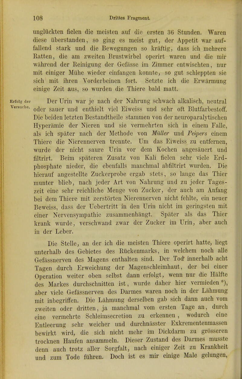 ungiückten fielen die meisten auf die ersten 36 Stunden. Waren diese überstanden, so ging es meist gut, der Appetit war auf- fallend stark und die Bewegungen so kräftig, dass ich mehrere Ratten, die am zweiten Brustwirbel operirt waren und die mir während der Reinigung der Gefässe im Zimmer entwischten, nur mit einiger Mühe wieder einfangen konnte, so gut schleppten sie sich mit ihren Vorderbeinen fort. Setzte ich die Erwärmung einige Zeit aus, so wurden die Thiere bald matt. Erfolg der Der Uriu war je nach der Nahrung schwach alkalisch, neutral Versuche. gg^^gj. ^^^^ enthielt viel Eiweiss und sehr oft Blutfarbestoff. Die beiden letzten Bestandtheile stammen von der neuroparalytischen Hyperämie der Nieren und sie vermehrten sich in einem Falle, als ich später nach der Methode von Müller und Peipers einem Thiere die Nierennerven trennte. Um das Eiweiss zu entfernen, wurde der nicht saure Urin vor dem Kochen angesäuert und filtrirt. Beim späteren Zusatz von KaU fielen sehr viele Erd- phosphate nieder, die ebenfalls manchmal abfiltrirt wurden. Die hierauf augestellte Zuckerprobe ergab stets, so lange das Thier munter blieb, nach jeder Art von Nahrung und zu jeder Tages- zeit eine sehr reichliche Menge von Zucker, der auch am Anfang bei dem Thiere mit zerstörten Nierennerven nicht fehlte, ein neuer Beweiss, dass der Uebertritt in den Urin nicht im geringsten mit einer Nervensympathie zusammenhängt. Später als das Thier krank wurde, verschwand zwar der Zucker im Urin, aber auch in der Leber. Die Stelle, an der ich die meisten Thiere operirt hatte, liegt unterhalb des Gebietes des Rückenmarks, in welchem noch alle Gefässnerven des Magens enthalten sind. Der Tod' innerhalb acht Tagen durch Erweichung der Magenschleimhaut, der bei einer Operation weiter oben selbst dann erfolgt, wenn nur die Hälfte des Markes durchschnitten ist, wurde daher hier vermieden*), aber viele Gefässnerven des Darmes waren noch in der Lähmung mit inbegriffen. Die Lähmung derselben gab sich dann auch vom zweiten oder dritten, ja manchmal vom ersten Tage an, durch eine vermehrte Schleimsecretion zu erkennen , wodurch eine Entleerung sehr weicher und durchnässter Exkrementenmassen bewirkt wird, die sich nicht mehr im Dickdarm zu grösseren trocknen Haufen ansammeln. Dieser Zustand des Darmes musste denn auch trotz aller Sorgfalt, nach einiger Zeit zu Krankheit und zum Tode führen. Doch ist es mir einige Male gelungen,