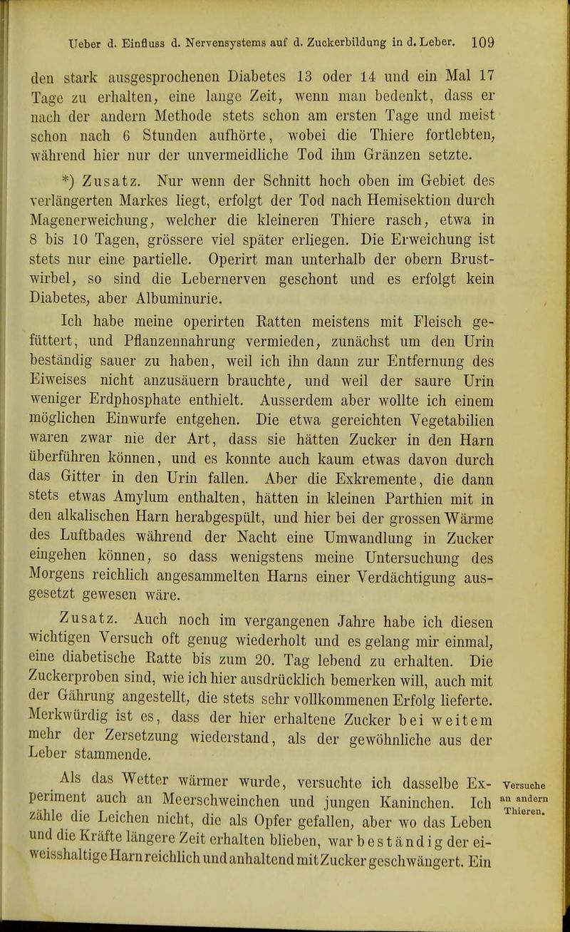 den stark ausgesprochenen Diabetes 13 oder 14 und ein Mal 17 Tage zu erhalten, eine lange Zeit, wenn man bedenkt, dass er nach der andern Methode stets schon am ersten Tage und meist schon nach 6 Stunden aufhörte, wobei die Thiere fortlebten, Wcährend hier nur der unvermeidliche Tod ihm Gränzen setzte. *) Zusatz. Nur wenn der Schnitt hoch oben im Gebiet des verlängerten Markes liegt, erfolgt der Tod nach Hemisektion durch Magenerweichung, welcher die kleineren Thiere rasch, etwa in 8 bis 10 Tagen, grössere viel später erliegen. Die Erweichung ist stets nur eine partielle. Operirt man unterhalb der obern Brust- wirbel, so sind die Lebernerven geschont und es erfolgt kein Diabetes, aber Albuminurie. Ich habe meine operirten Ratten meistens mit Fleisch ge- füttert, und Pflanzennahrung vermieden, zunächst um den Urin beständig sauer zu haben, weil ich ihn dann zur Entfernung des Eiweises nicht anzusäuern brauchte, und weil der saure Urin weniger Erdphosphate enthielt. Ausserdem aber wollte ich einem möglichen Einwurfe entgehen. Die etwa gereichten Vegetabilien waren zwar nie der Art, dass sie hätten Zucker in den Harn überführen können, und es konnte auch kaum etwas davon durch das Gitter in den Urin fallen. Aber die Exkremente, die dann stets etwas Amylum enthalten, hätten in kleinen Parthien mit in den alkalischen Harn herabgespült, und hier bei der grossen Wärme des Luftbades während der Nacht eine Umwandlung in Zucker eingehen können, so dass wenigstens meine Untersuchung des Morgens reichlich angesammelten Harns einer Verdächtigung aus- gesetzt gewesen wäre. Zusatz. Auch noch im vergangenen Jahre habe ich diesen wichtigen Versuch oft genug wiederholt und es gelang mir einmal, eine diabetische Ratte bis zum 20. Tag lebend zu erhalten. Die Zuckerproben sind, wie ich hier ausdrücklich bemerken will, auch mit der Gährung angestellt, die stets sehr vollkommenen Erfolg lieferte. Merkwürdig ist es, dass der hier erhaltene Zucker b ei weitem mehr der Zersetzung wiederstand, als der gewöhnliche aus der Leber stammende. ^ Als das Wetter wärmer wurde, versuchte ich dasselbe Ex- versuche periment auch an Meerschweinchen und jungen Kaninchen. Ich zähle die Leichen nicht, die als Opfer gefallen, aber wo das Leben und die Kräfte längere Zeit erhalten blieben, war b e s t ä n d i g der ei- weisshaltigeHarnreichlichundanhaltcndmitZuckergeschwängert. Ein