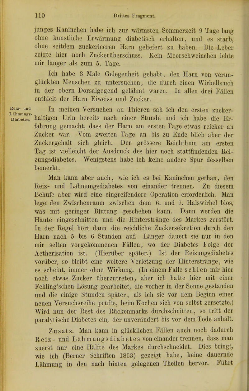 junges Kaninchen habe ich zur wärmsten Sommerzeit 9 Tage lang ohne künstliche Erwärmung diabetiscli erhalten, und es starb, ohne seitdem zuckerleeren Harn geliefert zu haben. Die Leber zeigte hier noch Zuckerüberschuss. Kein Meerschweinchen lebte mir länger als zum 5. Tage. Ich habe 3 Male Gelegenheit gehabt, den Harn von verun- glückten Menschen zu untersuchen, die durch einen Wirbelbruch in der obern Dorsalgegend gelähmt waren. In allen drei Fällen enthielt der Harn Eiweiss und Zucker. Reiz- und meinen Versuchen an Thieren sah ich den ersten zucker- Diabetes. haltigen Urin bereits nach einer Stunde und ich habe die Er- fahrung gemacht, dass der Harn am ersten Tage etwas reicher an Zucker war. Vom zweiten Tage an bis zu Ende blieb aber der Zuckergehalt sich gleich. Der grössere Reichthura am ersten Tag ist vielleicht der Ausdruck des hier noch stattfindenden Rei- zungsdiabetes. Wenigstens habe ich keine andere Spur desselben bemerkt. Man kann aber auch, wie ich es bei Kaninchen gethan, den Reiz- und Lähmungsdiabetes von einander trennen. Zu diesem Behufe aber wird eine eingreifendere Operation erforderlich. Man lege den Zwischenraum zwischen dem 6. und 7. Halswirbel blos, was mit geringer Blutung geschehen kann. Dann werden die Häute eingeschnitten und die Hiuterstränge des Markes zerstört. In der Regel hört dann die reichliche Zuckersekretion durch den Harn nach 5 bis 6 Stunden auf. Länger dauert sie nur in den mir selten vorgekommenen Fällen, wo der Diabetes Folge der Aetherisation ist. (Hierüber später.) Ist der Reizungsdiabetes vorüber, so bleibt eine weitere Verletzung der Hinterstränge, wie es scheint, immer ohne Wirkung. (In einem Falle schien mir hier noch etwas Zucker überzutreten, aber ich hatte hier mit einer Fehling'schen Lösung gearbeitet, die vorher in der Sonne gestanden und die einige Stunden später, als ich sie vor dem Beginn einer neuen Versuchsreihe prüfte, beim Kochen sich von selbst zersetzte.) Wird nun der Rest des Rückenmarks durchschnitten, so tritt der paralytische Diabetes ein, der unverändert bis vor dem Tode anhält. Zusatz. Man kann in glücklichen Fällen auch noch dadurch Reiz- und Lähmungsdiab et es von einander trennen, dass man zuerst nur eine Hälfte des Markes durchschneidet. Dies bringt, wie ich (Berner Schriften 1853) gezeigt habe, keine dauernde Lähmung in den nach hinten gelegenen Theilen hervor. Führt