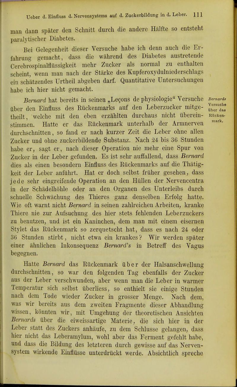 mau dann später den Sclinitt durch die andere Hälfte so entsteht paralytischer Diabetes. Bei Gelegenheit dieser Versuche habe ich denn auch die Er- fahrung gemacht, dass die während des Diabetes austretende Cerebrospinalflüssigkeit mehr Zucker als normal zu enthalten scheint, wenn man nach der Stärke des Kupferoxydulniederschlags ein schätzendes Urtheil abgeben darf. Quantitative Untersuchungen habe ich hier nicht gemacht. Bemard hat bereits in seinen „Legons de physiologie Versuche Bemards über den Einfluss des Rückenmarks auf den Leberzucker mitge- IZTJl theilt, welche mit den eben erzählten durchaus nicht überein- RUcken- stimmen. Hatte er das Rückenmark unterhalb der Armnerven durchschnitten, so fand er nach kurzer Zeit die Leber ohne allen Zucker und ohne zuckerbildende Substanz. Nach 24 bis 36 Stunden habe er, sagt er, nach dieser Operation nie mehr eine Spur von Zucker in der Leber gefunden. Es ist sehr auffallend, dass Bernard dies als einen besondern Einfluss des Rückenmarks auf die Thätig- keit der Leber anführt. Hat er doch selbst früher gesehen, dass jede sehr eingreifende Operation an den Hüllen der Nervencentra in der Schädelhöhle oder an den Organen des Unterleibs durch schnelle Schwächung des Thieres ganz denselben Erfolg hatte. Wie oft warnt nicht Bernard in seinen zahlreichen Arbeiten, kranke Thiere nie zur Aufsuchung des hier stets fehlenden Leberzuckers zu benutzen, und ist ein Kaninchen, dem man mit einem eisernen Stylet das Rückenmark so zerquetscht hat, dass es nach 24 oder 36 Stunden stirbt, nicht etwa ein krankes? Wir werden später einer ähnlichen Likonsequenz Bernard''s in Betreff des Vagus begegnen. Hatte Bernard das Rückenmark über der Halsanschwellung durchschnitten, so war den folgenden Tag ebenfalls der Zucker aus der Leber verschwunden, aber wenn man die Leber in warmer Temperatur sich selbst überliess, so enthielt sie einige Stunden nach dem Tode wieder Zucker in grosser Menge. Nach dem, was wir bereits aus dem zweiten Fragmente dieser Abhandlung wissen, könnten wir, mit Umgehung der theoretischen Ansichten Bemards über die eiweissartige Materie, die sich hier in der Leber statt des Zuckers anhäufe, zu dem Schlüsse gelangen, dass hier nicht das Leberamylum, wohl aber das Ferment gefehlt habe, und dass die Bildung des letzteren durch gewisse auf das Nerven- system wirkende Einflüsse unterdrückt werde. Absichtlich spreche
