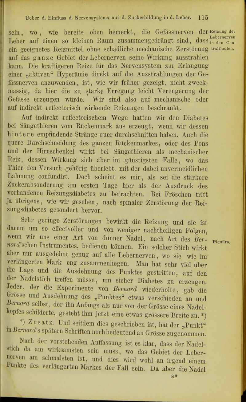 sein, wo, Avie bereits oben bemerkt, die Gefässnerven der Reizung der Leber auf einen so kleinen Raum zusammengcdrcängt sind, dass i,f/™7n- ein geeignetes Reizmittel ohne schtädliche mechanische Zerstörung traitueuen. auf das ganze Gebiet der Lebernerven seine Wirkung ausstrahlen kann. Die krcäftigeren Reize für das Nervensystem zur Erlangung , einer „aktiven Hyperämie direkt auf die Ausstrahlungen der Ge- 1 fässnerven anzuwenden, ist, wie wir früher gezeigt, nicht zweck- mässig, da hier die zu starke Erregung leicht Verengerung der Gefässe erzeugen würde. Wir sind also auf mechanische oder auf indirekt reflectorisch wirkende Reizungen beschränkt. Auf indirekt reflectorischem Wege hatten wir den Diabetes bei Säugethieren vom Rückenmark aus erzeugt, wenn wir dessen hintere empfindende Stränge quer durchschnitten haben. Auch die quere Dürchschneidung des ganzen Rückenmarkes, oder des Pons und der Hirnschenkel wirkt bei Säugethieren als mechanischer Reiz, dessen Wirkung sich aber im günstigsten Falle, wo das Thier den Versuch gehörig überlebt, mit der dabei unvermeidlichen Lähmung confiindirt. Doch scheint es mir, als sei die stärkere Zuckerabsonderung am ersten Tage hier als der Ausdruck des vorhandenen Reizungsdiabetes zu betrachten. Bei Fröschen tritt ja übrigens, wie wir gesehen, nach spinaler Zerstörung der Rei- zungsdiabetes gesondert hervor. Sehr geringe Zerstörungen bewirkt die Reizung und sie ist darum um so effectvoller und von weniger nachtheiligen Folgen, wenn wir uns einer Art von dünner Nadel, nach Art des Ber- ^^^^^^^ narc/'schen Instrumentes, bedienen können. Ein solcher Stich wirkt aber nur ausgedehnt genug auf alle Lebernerven, wo sie wie im verlängerten Mark eng zusammenliegen. Man hat sehr viel über die Lage und die Ausdehnung des Punktes gestritten, auf den der Nadelstich treffen müsse, um sicher Diabetes zu erzeugen. Jeder, der die Experimente von Bernard wiederholte, gab die Grösse und Ausdehnung des „Punktes« etwas verschieden an und Bemard selbst, der ihn Anfangs als nur von der Grösse eines Nadel- ltopfes schilderte, gesteht ihm jetzt eine etwas grössere Breite zu. *) *) Zusatz. Und seitdem dies geschrieben ist, hat der „Punkt mBernard's spätem Schriften noch bedeutend an Grösse zugenommen. _ Nach der vorstehenden Auffassung ist es klar, dass der Nadel- stich da am wirksamsten sein muss, wo das Gebiet der Leber- nerven am schmälsten ist, und dies wird wohl an irgend einem mkte des verlängerten Markes der Fall sein. Da aber die Nadel 8*