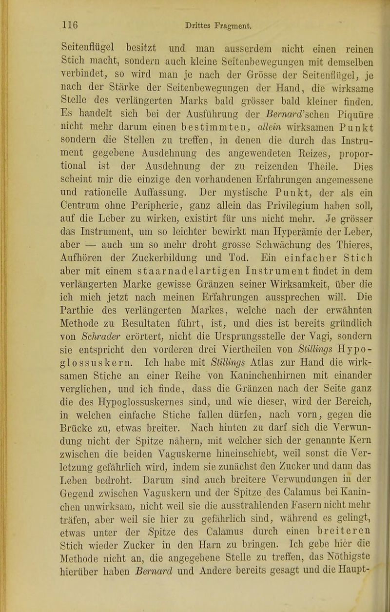 Seitenflügel besitzt und man ausserdem nicht einen reinen Stich macht, sondern auch kleine Seitenbewegungen mit demselben verbindet, so wird man je nach der Grösse der SeitenHügel, je nach der Stärke der Seitenbewegungen der Hand, die wirksame Stelle des verLängerten Marks bald grösser bald kleiner finden. Es handelt sich bei der Ausführung der Bernard'sehen Piquüre nicht mehr darum einen bestimmten, allein wirksamen Punkt sondern die Stellen zu treffen, in denen die durch das Instru- ment gegebene Ausdehnung des angewendeten Reizes, propor- tional ist der Ausdehnung der zu reizenden Theile. Dies scheint mir die einzige den vorhandenen Erfahrungen angemessene und rationelle Auffassung. Der mystische Punkt, der als ein Centrum ohne Peripherie, ganz allein das Privilegium haben soll, auf die Leber zu wirken, existirt für uns nicht mehr. Je grösser das Instrument, um so leichter bewirkt man Hyperämie der Leber, aber — auch um so mehr droht grosse Schwächung des Thieres, Aufhören der Zuckerbildung und Tod. Ein einfacher Stich aber mit einem staarnadelartigen Instrument findet in dem verlängerten Marke gewisse Gränzen seiner Wirksamkeit, über die ich mich jetzt nach meinen Erfahrungen aussprechen will. Die Parthie des verlängerten Markes, welche nach der erwähnten Methode zu Resultaten führt, ist, und dies ist bereits gründlich von Schräder erörtert, nicht die Ursprungsstelle der Vagi, sondern sie entspricht den vorderen drei Viertheilen von Stillings Hypo- glossuskern. Ich habe mit Stillings Atlas zur Hand die wirk- samen Stiche an einer Reihe von Kaninchenhirnen mit einander verglichen, und ich finde, dass die Gränzen nach der Seite ganz die des Hypogiossuskernes sind, und wie dieser, wird der Bereich, in welchen einfache Stiche fallen dürfen, nach vorn, gegen die Brücke zu, etwas breiter. Nach hinten zu darf sich die Verwun- dung nicht der Spitze nähern, mit welcher sich der genannte Kern zwischen die beiden Vaguskerne hineinschiebt, weil sonst die Ver- letzung gefährhch wird, indem sie zunächst den Zucker und dann das Leben bedroht. Darum sind auch breitere Verwundungen in der Gegend zwischen Vaguskern und der Spitze des Calamus bei Kanin- chen unwirksam, nicht weil sie die ausstrahlenden Fasern nicht mehr träfen, aber weil sie hier zu gefährlich sind, während es gelingt, etwas unter der /Spitze des Calamus durch einen breiteren Stich wieder Zucker in den Harn zu bringen. Ich gebe hier die Methode nicht an, die angegebene Stelle zu treffen, das Nöthigste hierüber haben Bernard und Andere bereits gesagt und die Haupt-