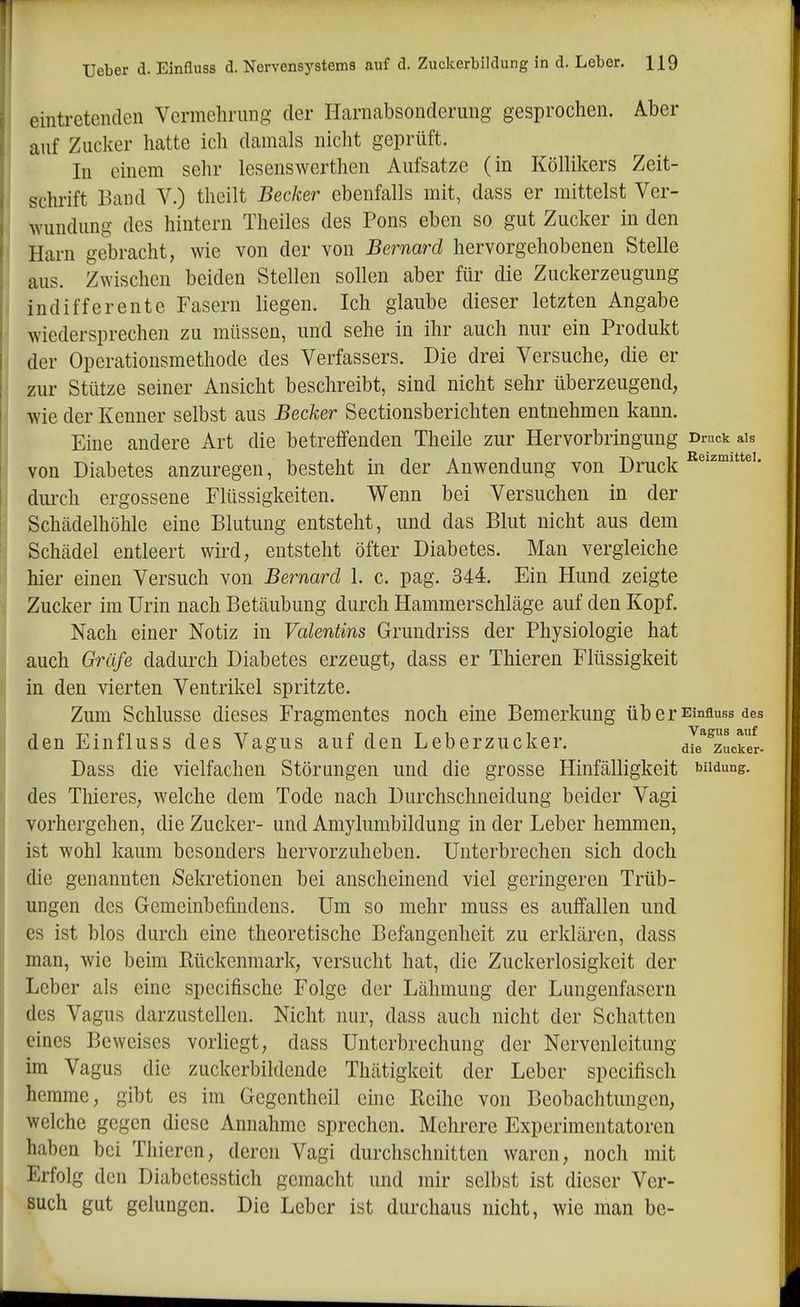eintretenden Vermehrung der Harnabsonderung gesprochen. Aber auf Zucker hatte ich damals nicht geprüft. In einem sehr lesenswerthen Aufsatze (in Köllikers Zeit- schi-ift Baud V.) theilt Becker ebenfalls mit, dass er mittelst Ver- wundung des hintern Theiles des Pens eben so gut Zucker in den Harn gebracht, wie von der von Bernard hervorgehobenen Stelle aus. Z^Yischen beiden Stellen sollen aber für die Zuckerzeugung indifferente Fasern liegen. Ich glaube dieser letzten Angabe wiedersprechen zu müssen, und sehe in ihr auch nur ein Produkt der Operationsmethode des Verfassers. Die drei Versuche, die er zur Stütze seiner Ansicht beschreibt, sind nicht sehr überzeugend, wie der Kenner selbst aus Becker Sectionsberichten entnehmen kann. Eine andere Art die betreffenden Theile zur Hervorbringung Druck ais von Diabetes anzuregen, besteht in der Anwendung von Druck durch ergossene Flüssigkeiten. Wenn bei Versuchen in der Schädelhöhle eine Blutung entsteht, und das Blut nicht aus dem Schädel entleert wird, entsteht öfter Diabetes. Man vergleiche hier einen Versuch von Bernard 1. c. pag. 344. Ein Hund zeigte Zucker im Urin nach Betäubung durch Hammerschläge auf den Kopf. Nach einer Notiz in Valentins Grundriss der Physiologie hat auch Gräfe dadurch Diabetes erzeugt, dass er Thieren Flüssigkeit in den vierten Ventrikel spritzte. Zum Schlüsse dieses Fragmentes noch eine Bemerkung üb er Einfluss des den Einfluss des Vagus auf den Leberzucker. dTe^^zucker- Dass die vielfachen Störungen und die grosse Hinfälligkeit biidung. des Thieres, welche dem Tode nach Durchschneidung beider Vagi vorhergehen, die Zucker- und Amylumbildung in der Leber hemmen, ist wohl kaum besonders hervorzuheben. Unterbrechen sich doch die genannten Sekretionen bei anscheinend viel geringeren Trüb- ungen des Gemeinbefindens. Um so mehr muss es auffallen und es ist blos durch eine theoretische Befangenheit zu erklären, dass man, wie beim Rückenmark, versucht hat, die Zuckerlosigkeit der Leber als eine specifische Folge der Lähmung der Lungenfasern des Vagus darzustellen. Nicht nur, dass auch nicht der Schatten eines Beweises vorliegt, dass Unterbrechung der Nervenleitung im Vagus die zuckerbildende Thätigkeit der Leber specifisch hemme, gibt es im Gegentheil eine Reihe von Beobachtungen, welche gegen diese Annahme sprechen. Mehrere Experimentatoren haben bei Thieren, deren Vagi durchschnitten waren, noch mit Erfolg den Diabetesstich gemacht und mir selbst ist dieser Ver- such gut gelungen. Die Leber ist durchaus nicht, wie man be-