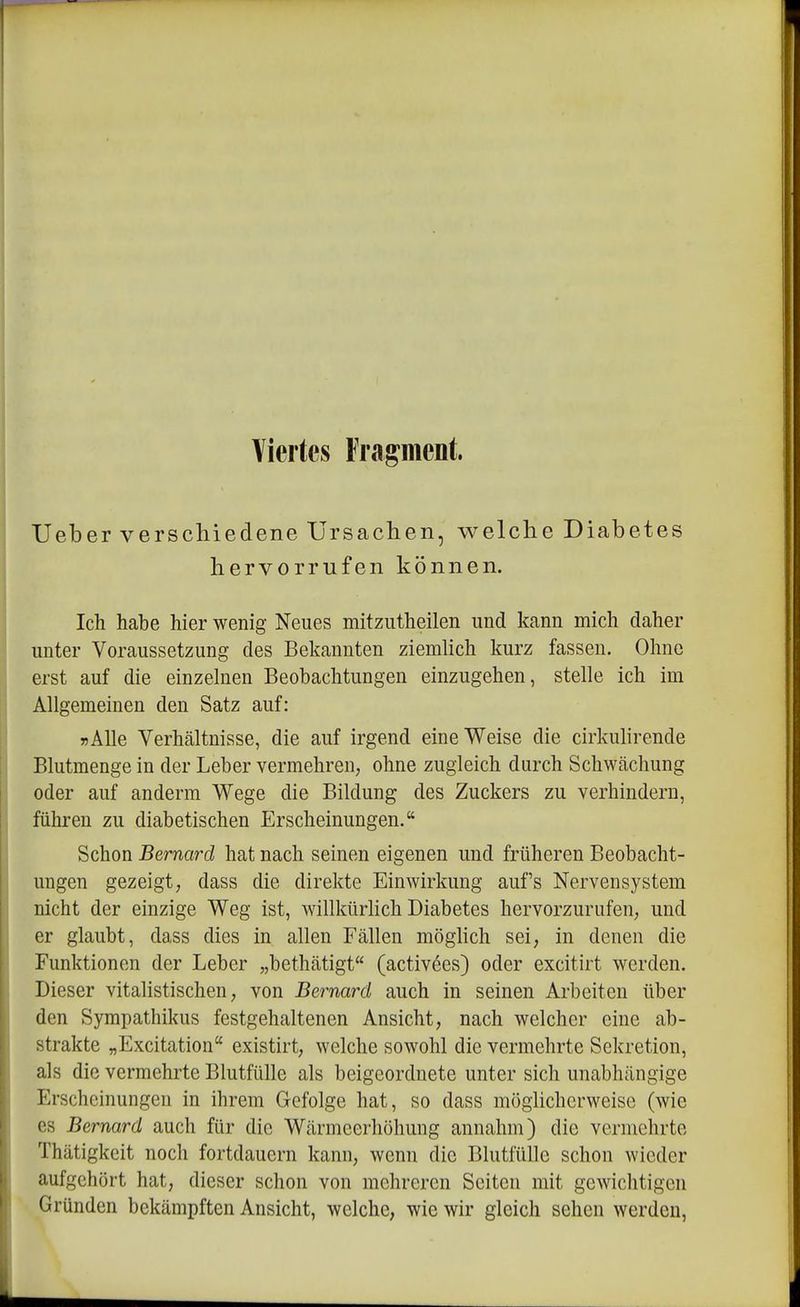 Viertes Fragment. Ueber verschiedene Ursachen, welche Diabetes hervorrufen können. Ich habe hier wenig Neues mitzutheilen und kann mich daher unter Voraussetzung des Bekannten ziemlich kurz fassen. Ohne erst auf die einzelnen Beobachtungen einzugehen, stelle ich im Allgemeinen den Satz auf: TJÄUe Verhältnisse, die auf irgend eine Weise die cirkulirende Blutmenge in der Leber vermehren, ohne zugleich durch Schwächung oder auf anderm Wege die Bildung des Zuckers zu verhindern, führen zu diabetischen Erscheinungen. Schon Bernard hat nach seinen eigenen und früheren Beobacht- ungen gezeigt, dass die direkte Einwirkung aufs Nervensystem nicht der einzige Weg ist, willkürlich Diabetes hervorzurufen, und er glaubt, dass dies in allen Fällen möghch sei, in denen die Funktionen der Leber „bethätigt (activöes) oder excitirt werden. Dieser vitalistischen, von Bernard auch in seinen Arbeiten über den Sympathikus festgehaltenen Ansicht, nach welcher eine ab- strakte „Excitation existirt, welche sowohl die vermehrte Sekretion, als die vermehrte Blutfülle als beigeordnete unter sich unabhängige Erscheinungen in ihrem Gefolge hat, so dass möglicherweise (wie es Bernard auch für die Wärmeerhöhung annahm) die vermehrte Thätigkeit noch fortdauern kann, wenn die Blutfülle schon wieder aufgehört hat, dieser schon von mehreren Seiten mit gewichtigen Gründen bekämpften Ansicht, welche, wie wir gleich sehen werden,
