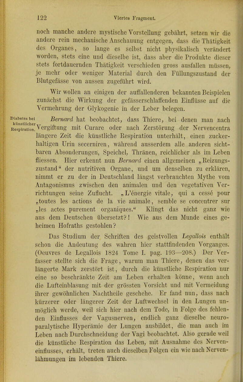 noch manche andere mystische Vorstellung gebährt, setzen wir die andere rein mechanische Anschauung entgegen, dass die Thätigkeit des Organes, so lange es selbst nicht physikalisch verändert worden, stets eine und dieselbe ist, dass aber die Produkte dieser stets fortdauernden Thätigkeit verschieden gross ausfallen müssen, je mehr oder weniger Material durch den Füllungszustand der Blutgefässe von aussen zugeführt wird. Wir wollen an einigen der auffallenderen bekannten Beispielen zunächst die Wirkung der gefässerschlaffenden Einflüsse auf die Vermehrung der Glykogenie in der Leber belegen. ^k''^tr^^^'^^^^ beobachtet, dass Thiere, bei denen man nach Respiration. Vergiftung mit Curare oder nach Zerstörung der Nervencentra längere Zeit die künstliche Respiration unterhält, einen zucker- haltigen Urin secerniren, während ausserdem alle anderen sicht- baren Absonderungen, Speichel, Thränen, reichlicher als im Leben fliessen. Hier erkennt nun Bernard einen allgemeinen „Reizungs- zustand der nutritiven Organe, und um denselben zu erklären, nimmt er zu der in Deutschland längst verbrauchten Mythe vom Antagonismus zwischen den animalen und den vegetativen Ver- richtungen seine Zuflucht. „L'energie vitale, qui a cesse pour „toutes les actions de la vie animale, semble se concentrer sur „les actes purement organiques. Klingt das nicht ganz wie aus dem Deutschen übersetzt?! Wie aus dem Munde eines ge- heimen Hofraths gestohlen? Das Studium der Schriften des geistvollen Legallois enthält schon die Andeutung des wahren hier stattfindenden Vorganges. (Oeuvres de Legallois 1824 Tome I. pag. 193—208.) Der Ver- fasser stellte sich die Frage, warum man Thiere, denen das ver- längerte Mark zerstört ist, durch die künstliche Respiration nur eine so beschränkte Zeit am Leben erhalten könne, wenn auch die Lufteinblasung mit der grössten Vorsicht und mit Vermeidung ihrer gewöhnlichen Nachtheile geschehe. Er fand nun, dass nach kürzerer oder längerer Zeit der Luftwechsel in den Lungen un- möglich werde, weil sich hier nach dem Tode, in Folge des fehlen- den Einflusses der Vagusnerven, endlich ganz dieselbe neuro- paralytische Hyperämie der Lungen ausbildet, die man auch im Leben nach Durchschneidung der Vagi beobachtet. Also gerade weil die künstliche Respiration das Leben, mit Ausnahme des Nerven- einflusses, erhält, treten auch dieselben Folgen ein wie nach Nerven- lähmungen im lebenden Thiere.