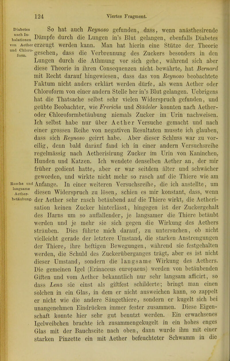 Diabetes So hat aiicli Reynoso gefunden, dass, wenn anästhesirendc h^auonTn D'^^ipfe durcli die Lungen in's Blut gelangen, ebenfalls Diabetes von Aethcr erzeugt Werden kann. Man hat hierin eine Stütze der Theorie '^0^2^^,'°'gesehen, dass die Verbrennung des Zuckers besonders in den Lungen durch die Athmung vor sich gehe, während sich aber diese Theorie in ihren Consequenzen nicht bewährte, hat Bernard mit Recht darauf hingewiesen, dass das von Reynoso beobachtete Faktum nicht anders erklärt werden dürfe, als wenn Aether oder Chloroform von einer andern Stelle her in's Blut gelangen. Uebrigens hat die Thatsache selbst sehr vielen Widerspruch gefunden, und geübte Beobachter, wie Frerichs und Städeler konnten nach Aether- oder Ghloroformbetäubung niemals Zucker im Urin nachweisen. Ich selbst habe nur über Aether Versuche gemacht und nach einer grossen Reihe von negativen Resultaten musste ich glauben, dass sich Reynoso geirrt habe. Aber dieser Schluss war zu vor- eilig, denn bald darauf fand ich in einer andern Versuchsreihe regelmässig nach Aetherisirung Zucker im Urin von Kaninchen, Hunden und Katzen. Ich wendete denselben Aether an, der mir früher gedient hatte, aber er war seitdem älter und schwächer geworden, und wirkte nicht mehr so rasch auf die Thiere wie am Rasche und Anfange. In einer weiteren Versuchsreihe, die ich anstellte, um TeTeT diesen Widerspruch zu lösen, schien es mir konstant, dass, wenn butäubung. (jer Aether sehr rasch betäubend auf die Thiere wirkt, die Aetheri- sation keinen Zucker hinterlässt, hingegen ist der Zuckergehalt des Harns um so auffallender, je langsamer die Thiere betäubt werden und je mehr sie sich gegen die Wirkung des Aethers sträuben. Dies führte mich darauf, zu untersuchen, ob nicht vielleicht gerade der letztere Umstand, die starken Anstrengungen der Thiere, ihre heftigen Bewegungen, während sie festgehalten werden, die Schuld des Zuckerüberganges trägt, aber es ist nicht dieser Umstand, sondern die langsame Wirkung des Aethers. Die gemeinen Igel (Erinaceus europaeus) werden von betäubenden Giften und vom Aether bekanntlich nur sehr langsam afficirt, so dass Lenz sie einst als giftfest schilderte; bringt man einen solchen in ein Glas, in dem er nicht ausweichen kann, so zappelt er nicht wie die andere Säugethiere, sondern er kugelt sich bei unangenehmen Eindrücken immer fester zusammen. Diese Eigen- schaft konnte hier sehr gut benutzt werden. Ein erwachsenes Igelweibchen brachte ich zusammengekugelt in ein hohes enges Glas mit der Bauchseite nach oben, dann wurde ihm mit einer starken Pinzette ein mit Aether befeuchteter Schwamm in die