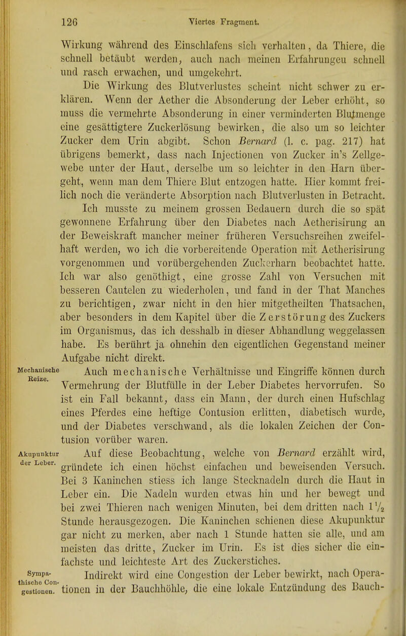 Wirkung während des Einschlafens sich verhalten, da Thiere, die schnell betäubt werden, auch nach meinen Erfahrungen schnell und rasch erwachen, und umgekehrt. Die Wirkung des Blutverlustes scheint nicht schwer zu er- klären. Wenn der Aether die Absonderung der Leber erhöht, so muss die vermehrte Absonderung in einer verminderten BluJ:menge eine gesättigtere Zuckerlösung bewirken, die also um so leichter Zucker dem Urin abgibt. Schon Bernard (1. c. pag. 217) hat übrigens bemerkt, dass nach Injectionen von Zucker in's Zellge- webe unter der Haut, derselbe um so leichter in den Harn über- geht, wenn man dem Thiere Blut entzogen hatte. Hier kommt frei- lich noch die veränderte Absorption nach Blutverlusten in Betracht. Ich musste zu meinem grossen Bedauern durch die so spät gewonnene Erfahrung über den Diabetes nach Aetherisirung an der Beweiskraft mancher meiner früheren Versuchsreihen zweifel- haft werden, wo ich die vorbereitende Operation mit Aetherisirung vorgenommen und vorübergehenden Zuckerharn beobachtet hatte. Ich war also genöthigt, eine grosse Zahl von Versuchen mit besseren Cautelen zu wiederholen, und fand in der That Manches zu berichtigen, zwar nicht in den hier mitgetheilten Thatsachen, aber besonders in dem Kapitel über die Z er Störung des Zuckers im Organismus, das ich desshalb in dieser Abhandlung weggelassen habe. Es berührt ja ohnehin den eigentlichen Gegenstand meiner Aufgabe nicht direkt. Mechauische ^^dj mechauische Verhältnisse und Eingriffe können durch Vermehrung der Blutfülle in der Leber Diabetes hervorrufen. So ist ein Fall bekannt, dass ein Mann, der durch einen Hufschlag eines Pferdes eine heftige Contusion erlitten, diabetisch wurde, und der Diabetes verschwand, als die lokalen Zeichen der Con- tusion vorüber waren. Akupunktur Auf diese Beobachtung, welche von Bernard erzählt wird, der Leber. gp|jjj(jg^.g j^]^ eiueu höchst einfachen und beweisenden Versuch. Bei 3 Kaninchen stiess ich lange Stecknadeln durch die Haut in Leber ein. Die Nadeln wurden etwas hin und her bewegt und bei zwei Thieren nach wenigen Minuten, bei dem dritten nach 1 '/a Stunde herausgezogen. Die Kaninchen schienen diese Akupunktur gar nicht zu merken, aber nach 1 Stunde hatten sie alle, und am meisten das dritte, Zucker im Urin. Es ist dies sicher die ein- fachste und leichteste Art des Zuckerstiches, sympa- Indirekt wird eine Congestion der Leber bewirkt, nach Opera- geTtirnen'tionen in der Bauchhöhle, die eine lokale Entzündung des Bauch-