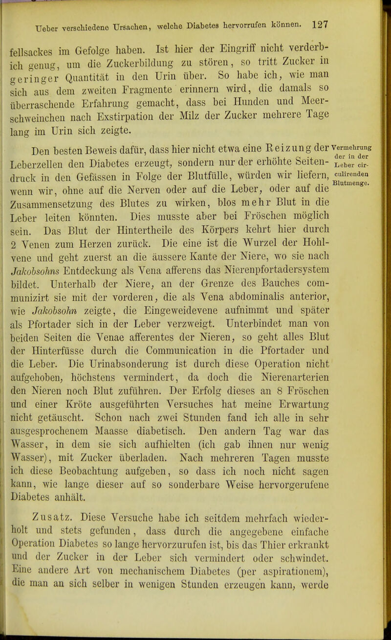 fellsackes im Gefolge haben. Ist hier der Eingriff nicht verderb- ich genug, um die Zuckerbildung zu stören, so tritt Zucker in geringer Quantität in den Urin über. So habe ich, wie man sich aus dem zweiten Fragmente erinnern wird, die damals so überraschende Erfahrung gemacht, dass bei Hunden und Meer- schweinchen nach Exstirpation der Milz der Zucker mehrere Tage i lang im Urin sich zeigte. Den besten Beweis dafür, dass hier nicht etwa eine Reizung der v«-mehrung ! Leberzellen den Diabetes erzeugt, sondern nur der erhöhte Seiten- Lebe!? cir' druck in den Gefässen in Folge der Blutfülle, würden wir liefern c-mrenden , p T T 1 1 i I- Blutmenge. I wenn wir, ohne auf die Nerven oder auf die Leber, oder aui die Zusammensetzung des Blutes zu wirken, blos mehr Blut in die Leber leiten könnten. Dies musste aber bei Fröschen möglich sein. Das Blut der Hintertheile des Körpers kehrt hier durch 2 Venen zum Herzen zurück. Die eine ist die Wurzel der Hohl- vene und geht zuerst an die äussere Kante der Niere, wo sie nach Jakobsohns Entdeckung als Vena afferens das Nierenpfortadersystem bildet. Unterhalb der Niere, an der Grenze des Bauches com- munizirt sie mit der vorderen, die als Vena abdominalis anterior, wie Jakobsohn zeigte, die Eingeweidevene aufnimmt und später als Pfortader sich in der Leber verzweigt. Unterbindet man von beiden Seiten die Venae afferentes der Nieren, so geht alles Blut der Hinterfüsse durch die Communication in die Pfortader und die Leber. Die Urinabsonderung ist durch diese Operation nicht aufgehoben, höchstens vermindert, da doch die Nierenarterien den Nieren noch Blut zuführen. Der Erfolg dieses an 8 Fröschen und einer Kröte ausgeführten Versuches hat meine Erwartung nicht getäuscht. Schon nach zwei Stunden fand ich alle in sehr ausgesprochenem Maasse diabetisch. Den andern Tag war das Wasser, in dem sie sich aufhielten (ich gab ihnen nur wenig Wasser), mit Zucker überladen. Nach mehreren Tagen musste ich diese Beobachtung aufgeben, so dass ich noch nicht sagen kann, wie lange dieser auf so sonderbare Weise hervorgerufene Diabetes anhält. Zusatz. Diese Versuche habe ich seitdem mehrfach wieder- holt und stets gefunden, dass durch die angegebene einfache Operation Diabetes so lange hervorzurufen ist, bis das Thier erkrankt und der Zucker in der Leber sich vermindert oder schwindet. Eine andere Art von mechanischem Diabetes (per aspirationem), die man an sich selber in wenigen Stunden erzeugen kann, werde
