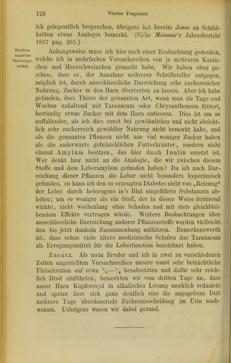 ich gelegentlich besprechen, übrigens hat bereits Jones an Schild- kröten etwas Analoges bemerkt. (Siehe Meissner's Jahresbericht 1857 pag. 265.) Einfluss Anhangsweise miiss ich hier noch einer Beobachtung gedenken, mancher ii-i-ipi-rr Naluungs- wclche ich m mehriachen Versuchsreihen von je mehreren Kanin- mittei. chen und Meerschweinchen gemacht habe. Wir haben oben ge- sehen, dass es, der Annahme mehrerer Schriftsteller entgegen, möglich ist; durch ausschliessliche Darreichung sehr zuckerreicher Nahrung, Zucker in den Harn übertreten zu lassen. Aber ich habe gefunden, dass Thiere der genannten Art, wenn man sie Tage und Wochen anhaltend mit Taraxacum oder Chrysanthemum füttert, beständig etwas Zucker mit dem Harn entleeren. Dies ist um so auifallender, als ich dies sonst bei gewöhnlicher und nicht absicht- lich sehr zuckerreich gewählter Nahrung nicht bemerkt habe, und als die genannten Pflanzen nicht nur viel weniger Zucker haben als die anderwärts gebräuchlichen Futterkräuter, sondern nicht einmal Amylum besitzen, das hier durch Inulin ersetzt ist. Wer denkt hier nicht an die Analogie, die wir zwischen diesem Stoffe und dem Leberamylum gefunden haben? Da ich nach Dar- reichung dieser Pflanzen die Leber nicht besonders hyperämisch gefunden, so kann ich den so erzeugten Diabetes nicht von „Reizung der Leber durch heterogene in's Blut eingeführte Substanzen ab- leiten; um so weniger als ein Stoff, der in dieser Weise irritirend wirkte, nicht wochenlang ohne Schaden und mit stets gleichblei- bendem Efiekte vertragen würde. Weitere Beobachtungen über ausschliessliche Darreichung anderer Pflanzeustoffe werden vielleicht den bis jetzt dunkeln Zusammenhang aufklären. Bemerkenswerth ist, dass schon viele ältere medizinische Schulen das Taraxacum als Erregungsmittel für die Leberfunction bezeichnet haben. Zusatz. Als mein Bruder und ich in zwei zu verschiedenen Zeiten angestellten Versuchsreihen unsere sonst sehr beträchtliche Fleischration auf etwa Vg—'/^ herabsetzten und dafür sehr reich- lich Brod einführten, bemerkten wir vom dritten Tage an, dass unser Harn Kupferoxyd in allialischer Lösung merklich reduzirte und später Hess sich ganz deutlich eine die angegebene Diät mehrere Tage überdauernde Zuckerausscheidung im Urin nach- weisen, üebrigens waren wir dabei gesund.
