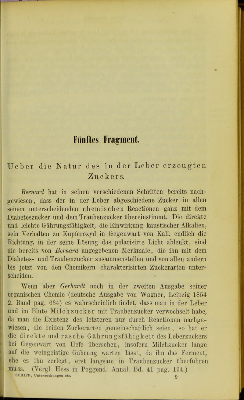Fünftes Fragment. Ueber die Natur des in der Leber erzeugten Zuckers. Bernard hat in seinen verschiedenen Schriften bereits nach- gewiesen, dass der in der Leber abgeschiedene Zucker in allen seinen unterscheidenden chemischen Reactionen ganz mit dem Diabeteszucker und dem Traubenzucker übereinstimmt. Die direkte und leichte Gährungsfähigkeit, die Einwirkung kaustischer Alkalien, sein Verhalten zu Kupferoxyd in Gegenwart von Kali, endlich die Richtung; in der seine Lösung das polarisirte Licht ablenkt, sind die bereits von Bernard angegebenen Merkmale, die ihn mit dem Diabetes- und Traubenzucker zusammenstellen und von allen andern bis jetzt von den Chemikern charakterisirten Zuckerarten unter- scheiden. Wenn aber Gerhardt noch in der zweiten Ausgabe seiner organischen Chemie (deutsche Ausgabe von Wagner, Leipzig 1854 2. Band pag. 634) es wahrscheinlich findet, dass man in der Leber und im Blute Milchzucker mit Traubenzucker verwechselt habe, da man die Existenz des letzteren nur durch Reactionen nachge- wiesen, die beiden Zuckerarten gemeinschaftlich seien, so hat er die direkte und rasche Gährungsfähigkeit des Leberzuckers bei Gegenwart von Hefe übersehen, insofern Milchzucker lange auf die weingeistige Gährung warten lässt, da ihn das Ferment, ehe es ihn zerlegt, erst langsam in Traubenzucker überführen muss. (Vergl. Hess in Poggend. Aunal. Bd. 41 pag. 194.) SCHIFF, Untersuchungen etc. g
