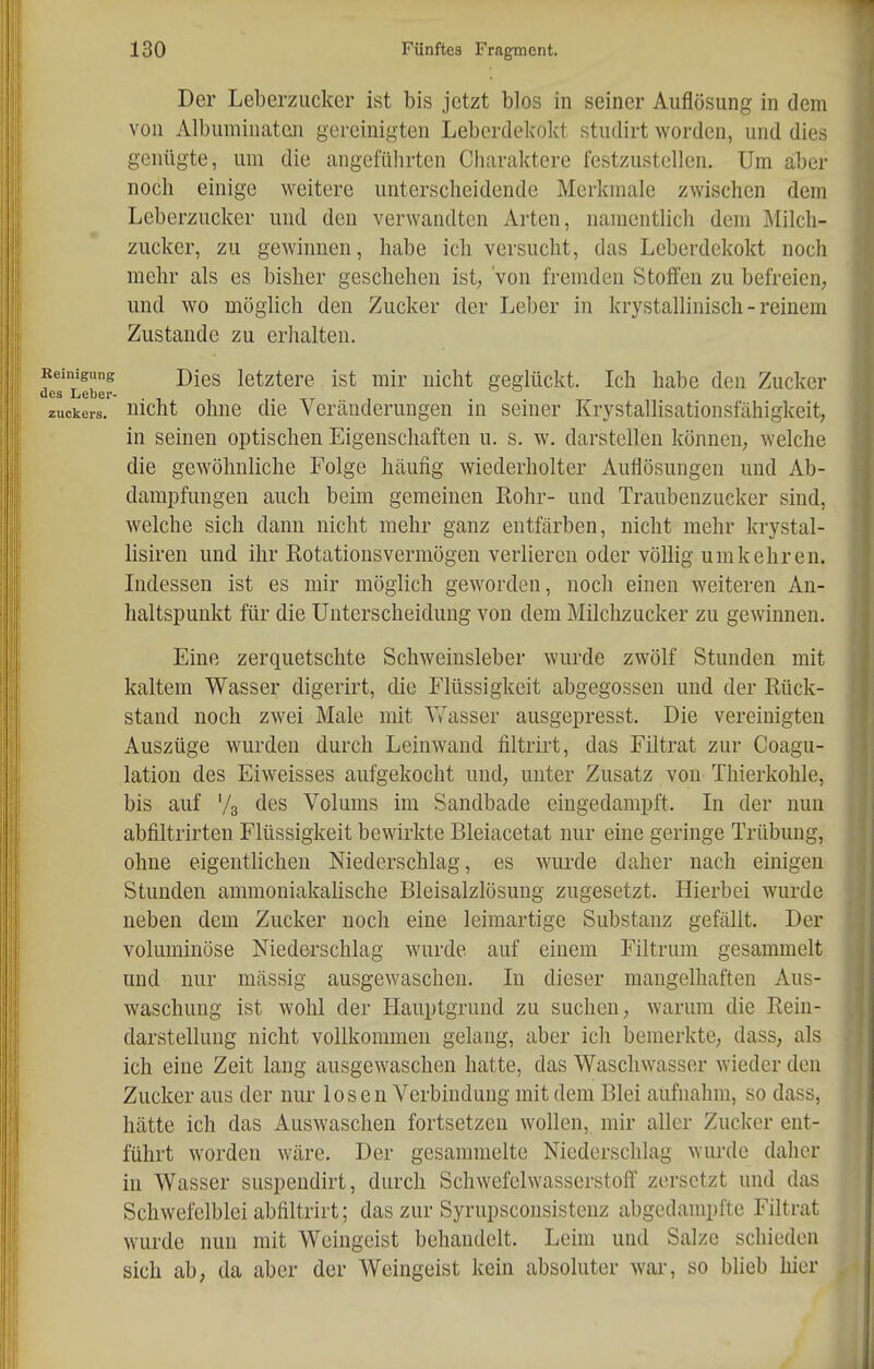 Der Leberzucker ist bis jetzt blos in seiner Auflösung in dem von Albuminaten gereinigten Leberdekokt studirt worden, und dies genügte, um die angeführten Charalctere festzustellen. Um aber noch einige weitere unterscheidende Merkmale zwischen dem Leberzucker und den verwandten Arten, namentlich dem Milch- zucker, zu gewinnen, habe ich versucht, das Leberdekokt noch mehr als es bisher geschehen ist, von fremden Stoffen zu befreien; und wo möglich den Zucker der Leber in krystallinisch - reinem Zustande zu erhalten. jeinigung j)Iq^ letztere ist mir nicht geglückt. Ich habe den Zucker les Leber- Zuckers, üicht ohuc dic Vertänderungen in seiner Krystallisationsfähigkeit, in seinen optischen Eigenschaften u. s. w. darstellen können, welche die gewöhnliche Folge häufig wiederholter Auflösungen und Ab- dampfungen auch beim gemeinen Kohr- und Traubenzucker sind, welche sich dann nicht mehr ganz entfärben, nicht mehr krystal- lisiren und ihr Kotationsvermögen verlieren oder völlig umkehren. Lidessen ist es mir möglich geworden, noch einen weiteren An- haltspunkt für die Unterscheidung von dem Milchzucker zu gewinnen. Eine zerquetschte Schweinsleber wurde zwölf Stunden mit kaltem Wasser digerirt, die Flüssigkeit abgegossen und der Rück- stand noch zwei Male mit T/asser ausgepresst. Die vereinigten Auszüge wurden durch Leinwand filtrirt, das Filtrat zur Coagu- lation des Eiweisses aufgekocht und, unter Zusatz von-Tliierkohle, bis auf Vg des Volums im Sandbade eingedampft. In der nun abfiltrirten Flüssigkeit bewirkte Bleiacetat nur eine geringe Trübung, ohne eigentlichen Niederschlag, es wurde daher nach einigen Stunden ammoniakahsche Bleisalzlösung zugesetzt. Hierbei wurde neben dem Zucker noch eine leimartige Substanz gefällt. Der voluminöse Niederschlag wurde auf einem Filtrum gesammelt und nur massig ausgewaschen. In dieser mangelhaften Aus- waschung ist wohl der Hauptgrund zu suchen; warum die Rein- darstelluug nicht vollkommen gelang, aber ich bemerkte; dass, als ich eine Zeit lang ausgewaschen hatte, das Waschwasser wieder den Zucker aus der nur losen Verbindung mit dem Blei aufnahm, so dass, hätte ich das Auswaschen fortsetzen wollen, mir aller Zucker ent- führt worden wäre. Der gesammelte Niederschlag wurde daher in Wasser suspendirt, durch Schwefelwasserstoff zersetzt und das Schwefelblei abfiltrirt; das zur Syrupsconsistenz abgedampfte Filtrat wurde nun mit Weingeist behandelt. Leim und Salze schieden sich ab, da aber der Weingeist kein absoluter wai-, so blieb hier