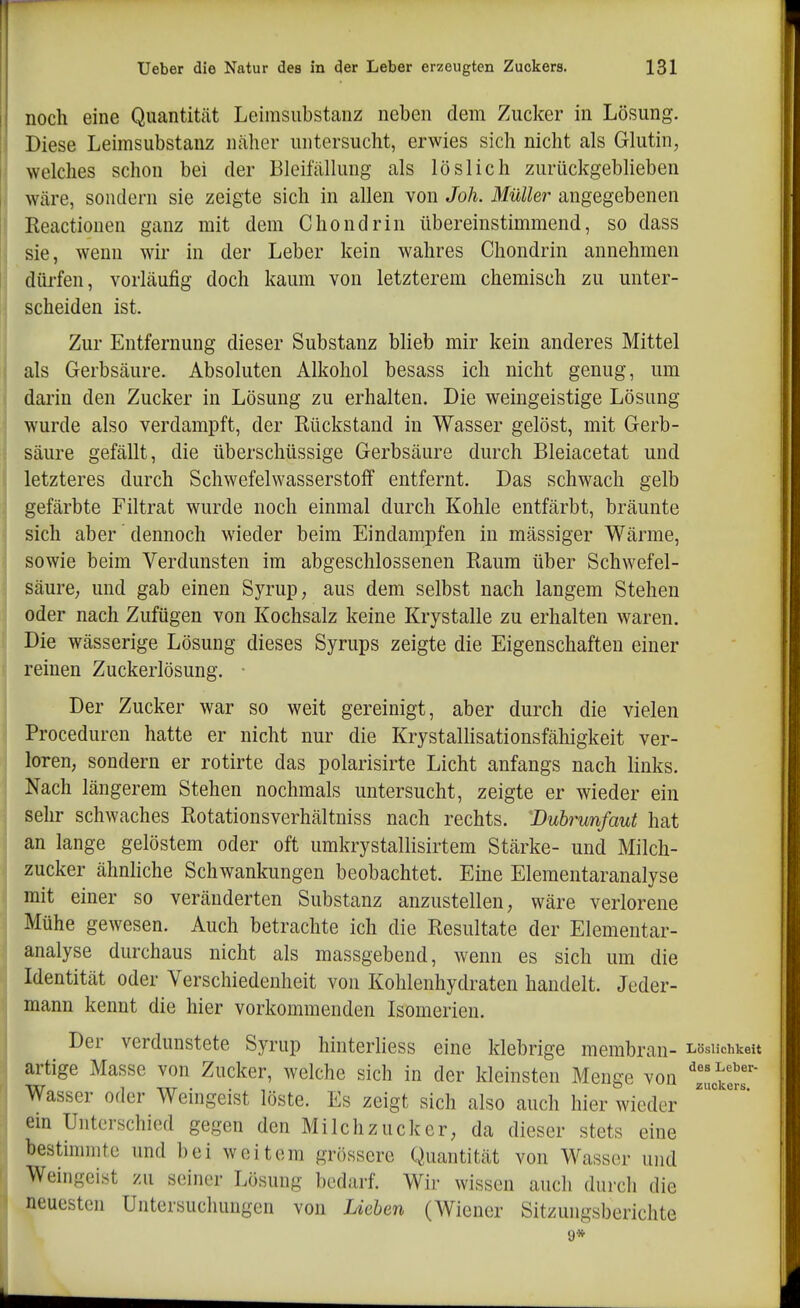 noch eine Quantität Leimsubstanz neben dem Zucker in Lösung. Diese Leimsubstanz näher untersucht, erwies sich nicht als Glutin, welches schon bei der Bleifällung als löslich zurückgeblieben wäre, sondern sie zeigte sich in allen von Joh. Müller angegebenen Reactionen ganz mit dem C ho ndrin übereinstimmend, so dass sie, wenn wir in der Leber kein wahres Chondrin annehmen düi-fen, vorläufig doch kaum von letzterem chemisch zu unter- scheiden ist. Zur Entfernung dieser Substanz blieb mir kein anderes Mittel als Gerbsäure. Absoluten Alkohol besass ich nicht genug, um darin den Zucker in Lösung zu erhalten. Die weingeistige Lösung wurde also verdampft, der Rückstand in Wasser gelöst, mit Gerb- säure gefällt, die überschüssige Gerbsäure durch Bleiacetat und letzteres durch Schwefelwasserstoff entfernt. Das schwach gelb gefärbte Filtrat wurde noch einmal durch Kohle entfärbt, bräunte sich aber dennoch wieder beim Eindampfen in mässiger Wärme, sowie beim Verdunsten im abgeschlossenen Raum über Schwefel- säure; und gab einen Syrup, aus dem selbst nach langem Stehen oder nach Zufügen von Kochsalz keine Krystalle zu erhalten waren. Die wässerige Lösung dieses Syrups zeigte die Eigenschaften einer reinen Zuckerlösung. ■ Der Zucker war so weit gereinigt, aber durch die vielen Proceduren hatte er nicht nur die Krystallisationsfähigkeit ver- loren, sondern er rotirte das polarisirte Licht anfangs nach links. Nach längerem Stehen nochmals untersucht, zeigte er wieder ein sehr schwaches Rotationsverhältniss nach rechts. Dubrunfaut hat an lange gelöstem oder oft umkrystallisirtem Stärke- und Milch- zucker ähnliche Schwankungen beobachtet. Eine Elementaranalyse mit einer so veränderten Substanz anzustellen, wäre verlorene Mühe gewesen. Auch betrachte ich die Resultate der Elementar- analyse durchaus nicht als massgebend, wenn es sich um die Identität oder Verschiedenheit von Kohlenhydraten handelt. Jeder- mann kennt die hier vorkommenden Isomerien. Der verdunstete Syrup hinterhess eine klebrige membran- Lösiichkeu artige Masse von Zucker, welche sich in der kleinsten Menge von ^Zlt7' Wasser oder Weingeist löste. Es zeigt sich also auch hier wieder ein Unterschied gegen den Milchzucker, da dieser stets eine bestimmte und bei weitem grössere Quantität von Wasser und Weingeist zu seiner Lösung bedarf. Wir wissen auch durch die neuesten Untersuchungen von Lieben (Wiener Sitzungsberichte 9*