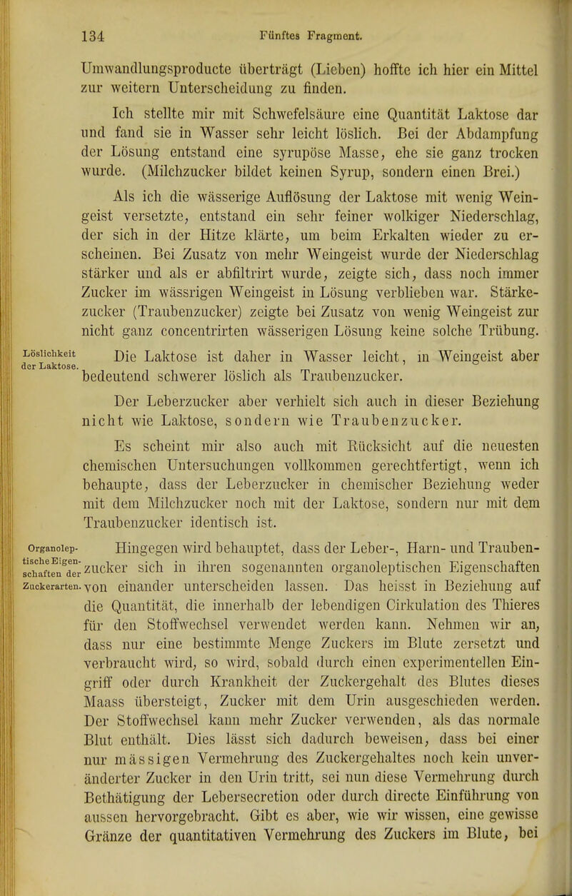 Umwandlungsproducte überträgt (Lieben) hoffte ich hier ein Mittel zur weitern Unterscheidung zu finden. Ich stellte mir mit Schwefelsäure eine Quantität Laktose dar und fand sie in Wasser sehr leicht löshch. Bei der Abdampfung der Lösung entstand eine syrupöse Masse, ehe sie ganz trocken wurde. (Milchzucker bildet keinen Syrup, sondern einen Brei.) Als ich die wässerige Auflösung der Laktose mit wenig Wein- geist versetzte, entstand ein sehr feiner wolkiger Niederschlag, der sich in der Hitze klärte, um beim Erkalten wieder zu er- scheinen. Bei Zusatz von mehr Weingeist wurde der Niederschlag stärker und als er abfiltrirt wurde, zeigte sich, dass noch immer Zucker im wässrigen Weingeist in Lösung verblieben war. Stärke- zucker (Traubenzucker) zeigte bei Zusatz von wenig Weingeist zur nicht ganz concentrirten wässerigen Lösung keine solche Trübung. Löslichkeit j)[q Laktose ist daher in Wasser leicht, m Weingeist aber der Laktose. bedeutend schwerer löslich als Traubenzucker. Der Leberzucker aber verhielt sich auch in dieser Beziehung nicht wie Laktose, sondern wie Traubenzucker. Es scheint mir also auch mit Rücksicht auf die neuesten chemischen Untersuchungen vollkommen gerechtfertigt, wenn ich behaupte, dass der Leberzucker in chemischer Beziehung weder mit dem Milchzucker noch mit der Laktose, sondern nur mit dem Traubenzucker identisch ist. organoiep- Hingegen wird behauptet, dass der Leber-, Harn- und Trauben- Ichaftfn^arr^^^cker sich in ihren sogenannten organoleptischen Eigenschaften zuokerarten. von einander unterscheiden lassen. Das heisst in Beziehung auf die Quantität, die innerhalb der lebendigen Cirkulation des Thieres für den Stoffwechsel verwendet werden kann. Nehmen wir an, dass nur eine bestimmte Menge Zuckers im Blute zersetzt und verbraucht wird, so wird, sobald durch einen experimentellen Ein- griff oder durch Krankheit der Zuckergehalt des Blutes dieses Maass übersteigt, Zucker mit dem Urin ausgeschieden werden. Der Stoffwechsel kann mehr Zucker verwenden, als das normale Blut enthält. Dies lässt sich dadurch beweisen, dass bei einer nur mässigen Vermehrung des Zuckergehaltes noch kein unver- änderter Zucker in den Urin tritt, sei nun diese Vermehrung durch Bethätigung der Lebersecretion oder durch directe Einführung von aussen hervorgebracht. Gibt es aber, wie wir wissen, eine gewisse Gränze der quantitativen Vermehrung des Zuckers im Blute, bei