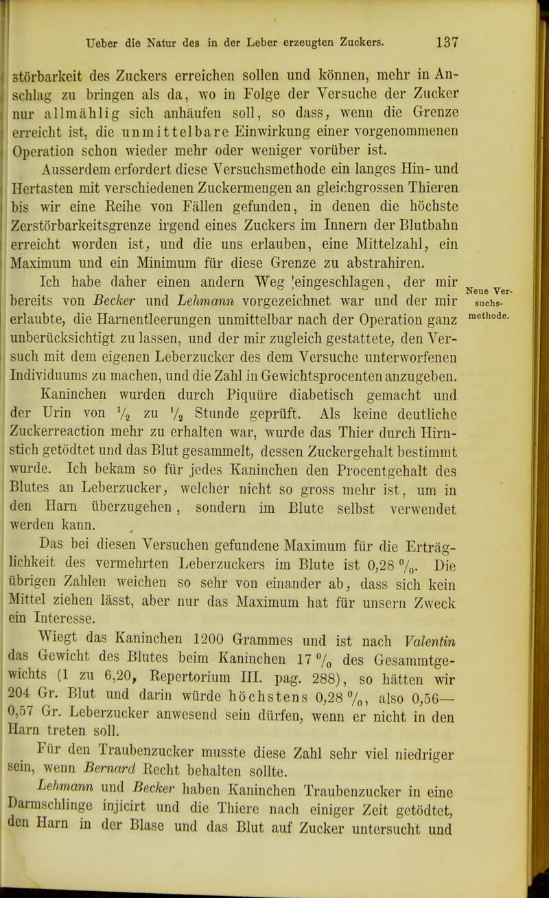 Neue Ver- störbarkeit des Zuckers erreichen sollen und können, mehr in An- schlag zu bringen als da, wo in Folge der Versuche der Zucker nur allmcählig sich anhäufen soll, so dass, wenn die Grenze erreicht ist, die unmittelbare Einwirkung einer vorgenommenen j Operation schon wieder mehr oder weniger vorüber ist. Ausserdem erfordert diese Versuchsmethode ein langes Hin- und ; Hertasten mit verschiedenen Zuckermengen an gleichgrossen Thieren bis wir eine Eeihe von Fällen gefunden, in denen die höchste Zerstörbarkeitsgrenze irgend eines Zuckers im Innern der Blutbahn erreicht worden ist; und die uns erlauben, eine Mittelzahl; ein Maximum und ein Minimum für diese Grenze zu abstrahiren. Ich habe daher einen andern Weg ^eingeschlagen, der mir bereits von Becker und Lehmann vorgezeichnet war und der mir suchs- erlaubte, die Harnentleerungen unmittelbar nach der Operation ganz ^^t^^«- unberücksichtigt zu lassen, und der mir zugleich gestattete; den Ver- such mit dem eigenen Leberzucker des dem Versuche unterworfenen Individuums zu machen, und die Zahl in Gewichtsprocenten anzugeben. Kaninchen wurden durch Piquüre diabetisch gemacht und der Urin von V2 zu '/g Stunde geprüft. Als keine deutliche Zuckerreaction mehr zu erhalten war, wurde das Thier durch Hirn- stich getödtet und das Blut gesammelt; dessen Zuckergehalt bestimmt wurde. Ich bekam so für jedes Kaninchen den Procentgehalt des Blutes an Leberzucker, welcher nicht so gross mehr ist, um in den Harn überzugehen, sondern im Blute selbst verwendet werden kann. Das bei diesen Versuchen gefundene Maximum für die Erträg- lichkeit des vermehrten Leberzuckers im Blute ist 0;28 7o. Die übrigen Zahlen Aveichen so sehr von einander ab, dass sich kein Mittel ziehen lässt, aber nur das Maximum hat für unseru Zweck ein Interesse. Wiegt das Kaninchen 1200 Grammes und ist nach Valentin das Gewicht des Blutes beim Kaninchen 17 % des Gesammtge- wichts (1 zu 6,20, Repertorium III. pag. 288), so hätten wir 204 Gr. Blut und darin würde höchstens 0,28 %, also 0;56— 0,57 Gr. Leberzucker anwesend sein dürfen, wenn er nicht in den Harn treten soll. Für den Traubenzucker musste diese Zahl sehr viel niedriger sein, wenn Bernard Recht behalten sollte. Lehmann und Becker haben Kaninchen Traubenzucker in eine Darmschlinge injicirt und die Thiere nach einiger Zeit getödtet, den Harn in der Blase und das Blut auf Zucker untersucht und