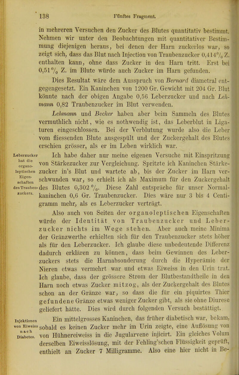 in mehreren Versuchen den Zucker des Blutes quantitativ bestimmt. Nehmen wir unter den Beobachtungen mit quantitativer Bestim- mung diejenigen heraus, bei denen der Harn zuckerlos war, so zeigt sich, dass das Blut nach Injection von Traubenzucker 0,414/,, Z. enthalten kann, ohne dass Zucker in den Harn tritt. Erst bei 0,517o Z. im Blute würde auch Zucker im Harn gefunden. Dies Resultat wäre dem Ausspruch von Bernard diametral ent- gegengesetzt. Ein Kaninchen von 1200 Gr. Gewicht mit 204 Gr. Blut könnte nach der obigen Angabe 0,56 Leberzucker und nach Leh- mann 0,82 Traubenzucker im Blut verwenden. Lehmann und Becker haben aber beim Sammeln des Blutes vermuthlich nicht, wie es nothwendig ist, das Leberblut in Liga- turen eingeschlossen. Bei der Verblutung wurde also die Leber vom fliessenden Blute ausgespült und der Zuckergehalt des Blutes erschien grösser, als er im Leben wirklich war, Leberzucker Ich habe daher nur meine eigenen Versuche mit Einspritzung organZ Stärkezucker zur Vergleichung. Spritzte ich Kaninchen Stärke- leptischen zuckcr iu's Blut und wartete ab, bis der Zucker im Harn ver- schaften schwundeu war, so erhielt ich als Maximum für den Zuckergehalt des Trauben-des Blutes 0,302 /o- Diese Zahl entspräche für unser Normal- zuckers. j^^nlnchen 0,6 Gr. Traubenzucker. Dies wäre nur 3 bis 4 Centi- gramm mehr, als es Leberzucker verträgt. Also auch von Seiten der organoleptischen Eigenschaften würde der Identität von Traubenzucker und Leber zuck er nichts im Wege stehen. Aber auch meine Minima der Gränzwerthe erhielten sich für den Traubenzucker stets höher als für den Leberzucker. Ich glaube diese unbedeutende Differenz dadurch erklären zu können, dass beim Gewinnen des Leber- zuckers stets die Harnabsonderung durch die Hyperämie der Nieren etwas vermehrt war und etwas Eiweiss in den Urin trat. Ich glaube, dass der grössere Strom der Blutbestandtheile in den Harn noch etwas Zucker mitzog, als der Zuckergehalt des Blutes schon an der Gränze war, so dass die für ein piquirtes Thier gefundene Gränze etwas weniger Zucker gibt, als sie ohne Diurese geliefert hätte. Dies wird durch folgenden Versuch bestättigt. Injektionen Elu mittclgrosses Kaninchen, das früher diabetisch war, bekam, von Eiweiss gobald CS kelueu Zucker mehr im Urin zeigte, eine Auflösung von üLbetes. von Hühnereiweiss in die Jugularvene injicirt. Ein gleiches Volum derselben Eiweisslösung, mit der Fehling'schen Flüssigkeit geprüft, enthielt an Zucker 7 Milligramme. Also eine hier nicht in Bc-