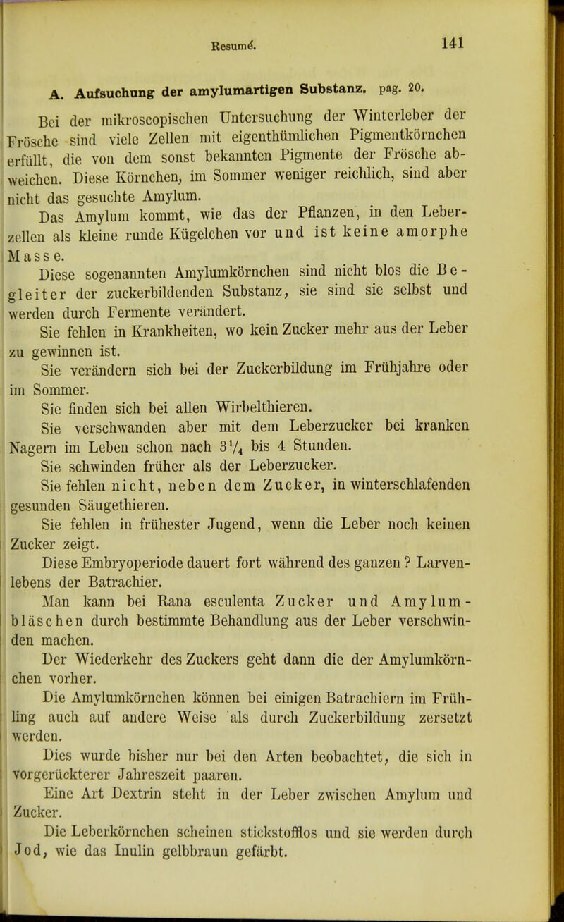 A. Aufsuchung der amylumartigen Substanz, pag. 20. Bei der mikroscopischen Untersuchung der Winterleber der Frösche sind viele Zellen mit eigenthümlichen Pigmentkörnchen erfüllt, die von dem sonst bekannten Pigmente der Frösche ab- weichen. Diese Körnchen, im Sommer weniger reichlich, sind aber nicht das gesuchte Amylum. Das Amylum kommt, wie das der Pflanzen, in den Leber- zellen als kleine runde Kügelchen vor und ist keine amorphe Mass e. Diese sogenannten Amylumkörnchen sind nicht blos die Be- gleiter der zuckerbildenden Substanz, sie sind sie selbst und werden durch Fermente verändert. Sie fehlen in Krankheiten, wo kein Zucker mehr aus der Leber zu gewinnen ist. Sie verändern sich bei der Zuckerbildung im Frühjahre oder im Sommer. Sie finden sich bei allen Wirbelthieren. Sie verschwanden aber mit dem Leberzucker bei kranken Nagern im Leben schon nach 3V4 bis 4 Stunden. Sie schwinden früher als der Leberzucker. Sie fehlen nicht, neben dem Zucker, in winterschlafenden gesunden Säugethieren. Sie fehlen in frühester Jugend, wenn die Leber noch keinen 1 Zucker zeigt. Diese Embryoperiode dauert fort während des ganzen ? Larven- I lebens der Batrachier. Man kann bei Rana esculenta Zucker und Amylum- bläse hen durch bestimmte Behandlung aus der Leber verschwin- I den machen. i Der Wiederkehr des Zuckers geht dann die der Amylumkörn- , chen vorher. Die Amylumkörnchen können bei einigen Batrachiern im Früh- ling auch auf andere Weise als durch Zuckerbildung zersetzt I werden. I Dies wurde bisher nur bei den Arten beobachtet, die sich in vorgerückterer Jahreszeit paaren. Eine Art Dextrin steht in der Leber zwischen Amylum und Zucker. Die Leberkörnchen scheinen stickstofflos und sie werden durch I Jod, wie das Inulin gelbbraun gefärbt. I