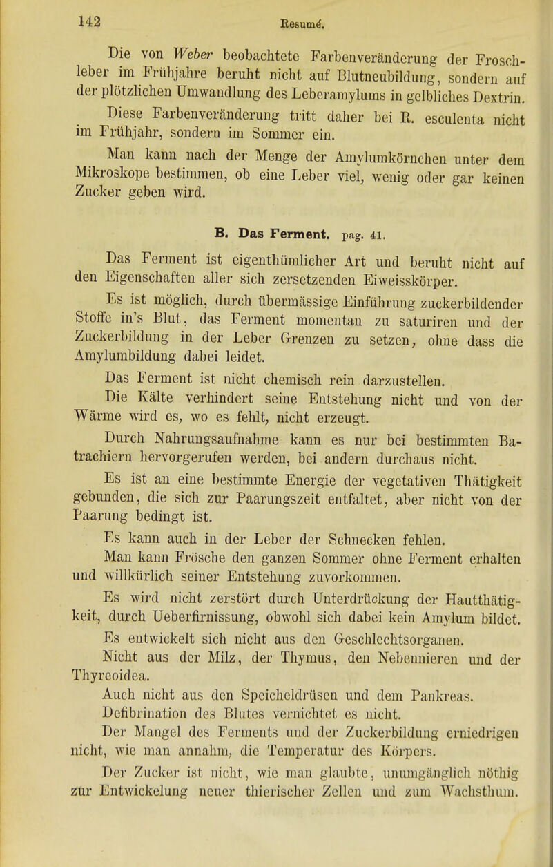 Die von Weber beobachtete Farbenveränderung der Frosch- leber im Frühjahre beruht nicht auf Blutneubildung, sondern auf der plötzlichen Umwandlung des Leberamylums in gelbliches Dextrin. Diese Farbenveränderung tritt daher bei K. esculenta nicht im Frühjahr, sondern im Sommer ein. Man kann nach der Menge der Amylumkörnchen unter dem Mikroskope bestimmen, ob eine Leber viel, wenig oder gar keinen Zucker geben wird. B. Das Ferment, pag. u. Das Ferment ist eigenthümlicher Art und beruht nicht auf den Eigenschaften aller sich zersetzenden Eiweisskörper. Es ist möghch, durch übermässige Einführung zuckerbildender Stoffe in's Blut, das Ferment momentan zu saturiren und der Zuckerbildung in der Leber Grenzen zu setzen, ohne dass die Amylumbildung dabei leidet. Das Ferment ist nicht chemisch rein darzustellen. Die Kälte verhindert seine Entstehung nicht und von der Wärme wird es, wo es fehlt, nicht erzeugt. Durch Nahrungsaufnahme kann es nur bei bestimmten Ba- trachiern hervorgerufen werden, bei andern durchaus nicht. Es ist an eine bestimmte Energie der vegetativen Thätigkeit gebunden, die sich zur Paarungszeit entfaltet, aber nicht von der Paarung bedingt ist. Es kann auch in der Leber der Schnecken fehlen. Man kann Frösche den ganzen Sommer ohne Ferment erhalten und willkürlich seiner Entstehung zuvorkommen. Es wird nicht zerstört durch Unterdrückung der Hautthätig- keit, durch Ueberfirnissung, obwohl sich dabei kein Amylum bildet. Es entwickelt sich nicht aus den Geschlechtsorganen. Nicht aus der Milz, der Thymus, den Nebennieren und der Thyreoidea. Auch nicht aus den Speicheldrüsen und dem Pankreas. Defibrination des Blutes vernichtet es nicht. Der Mangel des Ferments und der Zuckerbildung erniedrigen nicht, wie man annahm, die Temperatur des Körpers. Der Zucker ist nicht, wie man glaubte, unumgänglich nöthig zur Entwickelung neuer thierischer Zellen und zum Wachsthum.