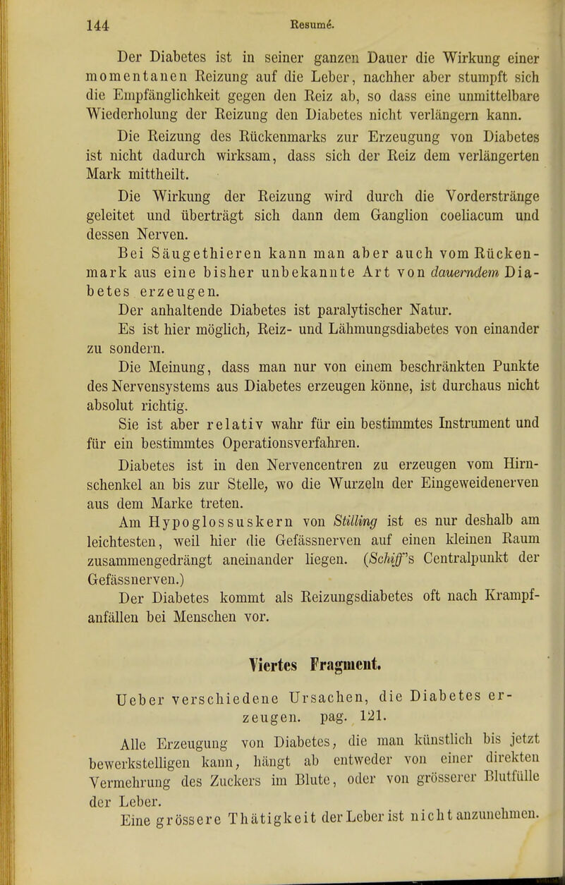 Der Diabetes ist in seiner ganzen Dauer die Wirkung einer momentanen Reizung auf die Leber, nachher aber stumpft sich die Empfänglichkeit gegen den Reiz ab, so dass eine unmittelbare Wiederholung der Reizung den Diabetes nicht verlängern kann. Die Reizung des Rückenmarks zur Erzeugung von Diabetes ist nicht dadurch wirksam, dass sich der Reiz dem verlängerten Mark mittheilt. Die Wirkung der Reizung wird durch die Vorderstränge geleitet und überträgt sich dann dem Ganglion coeliacum und dessen Nerven. Bei Säugethieren kann man aber auch vom Rücken- mark aus eine bisher unbekannte Art von dauerndem Disi- betes erzeugen. Der anhaltende Diabetes ist paralytischer Natur. Es ist hier möglich, Reiz- und Lähmungsdiabetes von einander zu sondern. Die Meinung, dass man nur von einem beschränkten Punkte des Nervensystems aus Diabetes erzeugen könne, ist durchaus nicht absolut richtig. Sie ist aber relativ wahr für ein bestimmtes Instrument und für ein bestimmtes Operationsverfahren. Diabetes ist in den Nervencentren zu erzeugen vom Hirn- schenkel an bis zur Stelle, wo die Wurzeln der Eingeweidenerven aus dem Marke treten. Am Hypoglossuskern von Stüling ist es nur deshalb am leichtesten, weil hier die Gefässnerven auf einen kleinen Raum zusammengedrängt aneinander liegen. (Schiff's Centraipunkt der Gefässnerven.) Der Diabetes kommt als Reizungsdiabetes oft nach Krampf- anfällen bei Menschen vor. Viertes Fragment. Ueber verschiedene Ursachen, die Diabetes er- zeugen, pag. 121. Alle Erzeugung von Diabetes, die man künstlich bis jetzt bewerkstelligen kann, hängt ab entweder von einer direkten Vermehrung des Zuckers im Blute, oder von grösserer Blutfülle der Leber. Eine gross ereThätigkeit der Leber ist nicht anzunehmen.