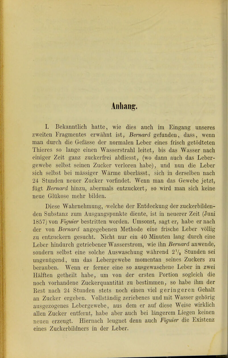 I. Bekanntlich hatte, wie dies auch im Eingang unseres zweiten Fragmentes erwähnt ist, Bernard gefunden, dass, wenn man durch die Gefässe der normalen Leber eines frisch getödteten Thieres so lange einen Wasserstrahl leitet, bis das Wasser nach einiger Zeit ganz zuckerfrei abfliesst, (wo dann auch das Leber- gewebe selbst seinen Zucker verloren habe), und nun die Leber sich selbst bei massiger Wärme überlässt, sich in derselben nach 24 Stunden neuer Zucker vorfindet. Wenn man das Gewebe jetzt, fügt Bernard hinzu, abermals entzuckert, so wird man sich keine neue Glükose mehr bilden. Diese Wahrnehmung, welche der Entdeckung der zuckerbilden- den Substanz zum Ausgangspunkte diente, ist in neuerer Zeit (Juni 1857) von Figuier bestritten worden. Umsonst, sagt er, habe er nach der von Bernard angegebenen Methode eine frische Leber völhg zu entzuckern gesucht. Nicht nur ein 40 Minuten lang durch eine Leber hindurch getriebener Wasserstrom, wie ihn Bernard anwende, sondern selbst eine solche Auswaschung Avährend 2V2 Stunden sei ungenügend, um das Lebergewebe momentan seines Zuckers zu berauben. Wenn er ferner eine so ausgewaschene Leber in zwei Hälften getheilt habe, imi von der ersten Portion sogleich die noch vorhandene Zuckerquantität zu bestimmen, so habe ihm der Rest nach 24 Stunden stets noch einen viel geringeren Gehalt an Zucker ergeben. Vollständig zeriebenes und mit Wasser gehörig ausgezogenes Lebergewebe, aus dem er auf diese Weise wirkhch allen Zucker entfernt, habe aber auch bei längerem Liegen keinen neuen erzeugt. Hiernach leugnet denn auch Figuier die Existenz eines Zuckerbildners in der Leber.
