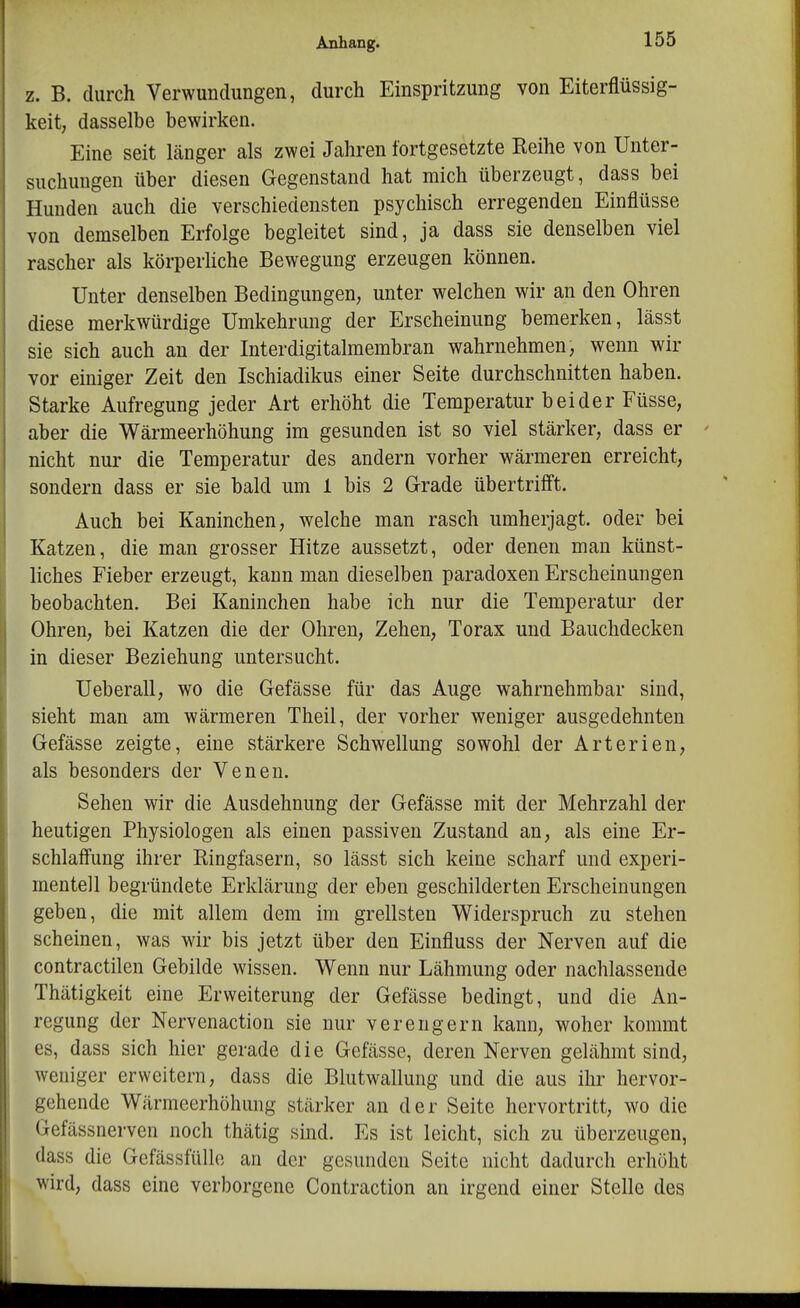 z. B. durch Verwundungen, durch Einspritzung von Eiterflüssig- keit, dasselbe bewirken. Eine seit Länger als zwei Jahren fortgesetzte Reihe von Unter- suchungen über diesen Gegenstand hat mich überzeugt, dass bei Hunden auch die verschiedensten psychisch erregenden Einflüsse von demselben Erfolge begleitet sind, ja dass sie denselben viel rascher als körperhche Bewegung erzeugen können. Unter denselben Bedingungen, unter welchen wir an den Ohren diese merkwürdige Umkehrung der Erscheinung bemerken, lässt sie sich auch an der Interdigitalmembran wahrnehmen, wenn wir vor einiger Zeit den Ischiadikus einer Seite durchschnitten haben. Starke Aufregung jeder Art erhöht die Temperatur beider Füsse, aber die Wärmeerhöhung im gesunden ist so viel stärker, dass er nicht nur die Temperatur des andern vorher wärmeren erreicht, sondern dass er sie bald um 1 bis 2 Grade übertrifft. Auch bei Kaninchen, welche man rasch umherjagt, oder bei Katzen, die man grosser Hitze aussetzt, oder denen man künst- liches Fieber erzeugt, kann man dieselben paradoxen Erscheinungen beobachten. Bei Kaninchen habe ich nur die Temperatur der Ohren, bei Katzen die der Ohren, Zehen, Torax und Bauchdecken in dieser Beziehung untersucht. Ueberau, wo die Gefässe für das Auge wahrnehmbar sind, sieht man am wärmeren Theil, der vorher weniger ausgedehnten Gefässe zeigte, eine stärkere Schwellung sowohl der Arterien, als besonders der Venen. Sehen wir die Ausdehnung der Gefässe mit der Mehrzahl der heutigen Physiologen als einen passiven Zustand an, als eine Er- schlaffung ihrer Ringfasern, so lässt sich keine scharf und experi- mentell begründete Erklärung der eben geschilderten Erscheinungen geben, die mit allem dem im grellsten Widerspruch zu stehen scheinen, was wir bis jetzt über den Einfluss der Nerven auf die contractilen Gebilde wissen. Wenn nur Lähmung oder nachlassende Thätigkeit eine Erweiterung der Gefässe bedingt, und die An- regung der Nervenaction sie nur verengern kann, woher kommt es, dass sich hier gerade die Gefässe, deren Nerven gelähmt sind, weniger erweitern, dass die Blutwallung und die aus ihr hervor- gehende Wärmeerhöhung stärker an der Seite hervortritt, wo die Gefässnerven noch thätig sind. Es ist leicht, sich zu überzeugen, dass die Gefässfüllo an der gesunden Seite nicht dadurch erhöht wird, dass eine verborgene Contraction an irgend einer Stelle des