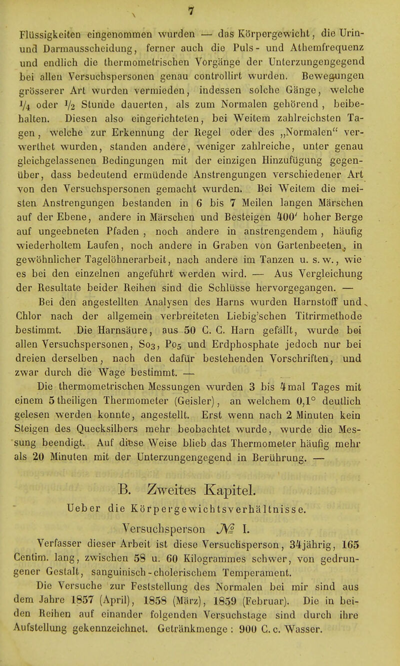 Flüssigkeiten eingenommen wurden — das Körporgewicht, die Urin- und Darmausscheidung, ferner auch die Puls- und Athemfrequenz und endlich die thermometrischen Vorgänge der Unterzungengegend bei allen Versuchspersonen genau controUirt wurden. Bewegungen grösserer Art wurden vermieden, indessen solche Gänge, welche 1/4 oder 1/2 Stunde dauerten, als zum Normalen gehörend, ioeibe- halten. Diesen also eingerichteten, bei Weitem zahlreichsten Ta- gen , welche zur Erkennung der Regel oder des „Normalen ver- werthet wurden, standen andere, weniger zahlreiche, unter genau glcichgelassenen Bedingungen mit der einzigen HinzufUgung gegen- über, dass bedeutend ermüdende Anstrengungen verschiedener Art von den Versuchspersonen gemacht wurden. Bei Weitem die mei- sten Anstrengungen bestanden in 6 bis 7 Meilen langen Märschen auf der Ebene, andere in Märschen und Besteigen 400' hoher Berge auf ungeebneten Pfaden , noch andere in anstrengendem , häufig wiederholtem Laufen, noch andere in Graben von Gartenbeeten^ in gewöhnlicher Tagelöhnerarbeit, nach andere im Tanzen u. s.w., wie es bei den einzelnen angeführt werden wird. — Aus Vergleichung der Resultate beider Reihen sind die Schlüsse hervorgegangen. — Bei den angestellten Analysen des Harns wurden Harnstoff und ^ Chlor nach der allgemein verbreiteten Liebig'schen Titrirmethode bestimmt. Die Harnsäure, aus 50 G.G. Harn gefällt, wurde bei allen Versuchspersonen, S03, P05 und Erdphosphate jedoch nur bei dreien derselben, nach den dafür bestehenden Vorschriften, und zwar durch die Wage bestimmt. — Die thermometrischen Messungen wurden 3 bis 4 mal Tages mit einem Stheiligen Thermometer (Geisler), an welchem 0,1° deuthch gelesen werden konnte, angestellt. Erst wenn nach 2 Minuten kein Steigen des Quecksilbers mehr beobachtet wurde, wurde die Mes- sung beendigt. Auf diBse Weise Wieb das Thermometer häufig mehr als 20 Minuten mit der Unterzungengegend in Berührung. — B. Zweites Kapitel. Ueber die Körpergewichtsverhältnisse. Versuchsperson I. Verfasser dieser Arbeit ist diese Versuchsperson, 34jährig, 165 Centim. lang, zwischen 58 u. 60 Kilogrammes schwer, von gedrun- gener Gestalt, sanguinisch-cholerischem Temperament. Die Versuche zur Feststellung des Normalen bei mir sind aus dem Jahre 1857 (April), 1858 (März), 1859 (Februar). Die in bei- den Reihen auf einander folgenden Versuchstage sind durch ihre Aufstellung gekennzeichnet. Getränkmenge: 900 G. c. Wasser.