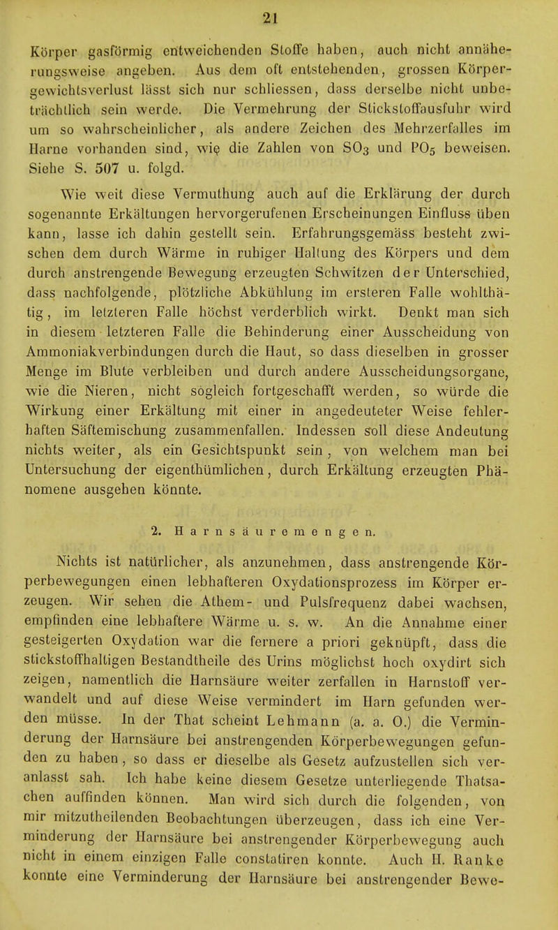 Körper gasförmig entweichenden Stoffe haben, auch nicht annähe- rungsweise angeben. Aus dem oft entstehenden, grossen Körper- gewichtsverlust lässt sich nur schhessen, dass derselbe nicht unbe- trächlHch sein werde. Die Vermehrung der Stickstoffausfuhr wird um so wahrscheinlicher, als andere Zeichen des Mehrzerfalles im Harne vorhanden sind, wi^ die Zahlen von SO3 und PO5 beweisen. Siehe S. 507 u. folgd. Wie weit diese Vermuthung auch auf die Erklärung der durch sogenannte Erkältungen hervorgerufenen Erscheinungen Einfluss üben kann, lasse ich dahin gestellt sein. Erfahrungsgemäss besteht zwi- schen dem durch Wärme in ruhiger Haltung des Körpers und dem durch anstrengende Bewegung erzeugten Schwitzen der Unterschied, dass nachfolgende, plötzliche Abkühlung im ersleren Falle wohlLbä- tig, im letzteren Falle höchst verderblich wirkt. Denkt man sich in diesem letzteren Falle die Behinderung einer Ausscheidung von Ammoniakverbindungen durch die Haut, so dass dieselben in grosser Menge im Blute verbleiben und durch andere Ausscheidungsorgane, wie die Nieren, nicht sogleich fortgeschafft werden, so würde die Wirkung einer Erkältung mit einer in angedeuteter Weise fehler- haften Säftemischung zusammenfallen. Indessen soW diese Andeutung nichts weiter, als ein Gesichtspunkt sein, von welchem man bei Untersuchung der eigenthümhchen, durch Erkältung erzeugten Phä- nomene ausgehen könnte. 2. Harnsäuremengen. Nichts ist natürlicher, als anzunehmen, dass anstrengende Kör- perbewegungen einen lebhafteren Oxydationsprozess im Körper er- zeugen. Wir sehen die Athem- und Pulsfrequenz dabei wachsen, empfinden eine lebhaftere Wärme u. s. w. An die Annahme einer gesteigerten Oxydation war die fernere a priori geknüpft, dass die stickstoffhaltigen Bestandtheile des Urins möglichst hoch oxydirt sich zeigen, namentlich die Harnsäure weiter zerfallen in Harnstoff ver- wandelt und auf diese Weise vermindert im Harn gefunden wer- den müsse. In der That scheint Lehmann (a. a. 0.) die Vermin- derung der Harnsäure bei anstrengenden Körperbewegungen gefun- den zu haben , so dass er dieselbe als Gesetz aufzustellen sich ver- anlasst sah. Ich habe keine diesem Gesetze unteriiegende Thatsa- chen auffinden können. Man wird sich durch die folgenden, von mir mitzuthcilenden Beobachtungen überzeugen, dass ich eine Ver- minderung der Harnsäure bei anstrengender Körperbewegung auch nicht in einem einzigen Falle constatiren konnte. Auch H. Ranke konnte eine Verminderung der Harnsäure bei anstrengender Bewe-