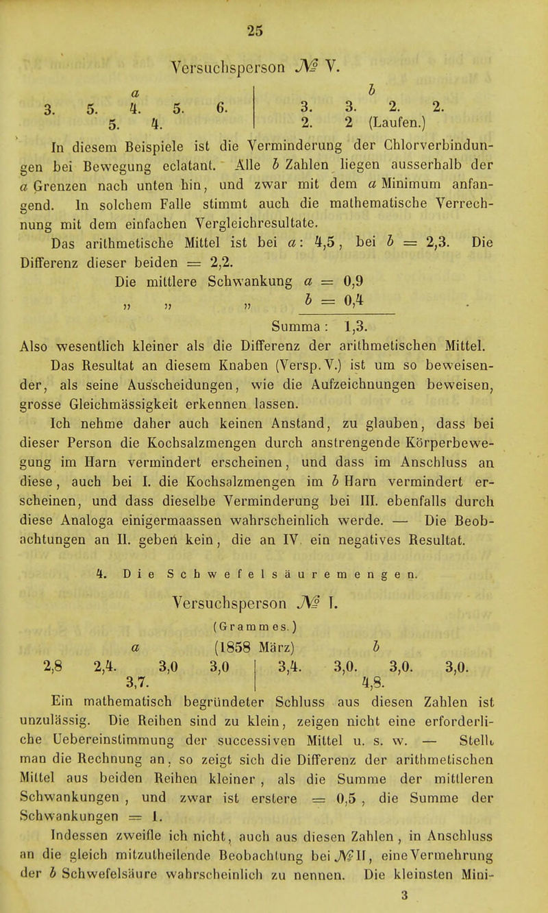 VersQclisperson V. a l 3. 5. 5. 6. 3. 3. 2. 2. 5. 4. 2. 2 (Laufen.) In diesem Beispiele ist die Verminderung der Chlorverbindun- gen bei Bewegung eclatant. Alle 5 Zahlen liegen ausserhalb der a Grenzen nach unten hin, und zwar mit dem a Minimum anfau- lend. In solchem Falle stimmt auch die mathematische Verrech- nung mit dem einfachen Vergleichresultate. Das arithmetische Mittel ist bei a: 4,5, bei h = 2,3. Die Differenz dieser beiden = 2,2. Die mittlere Schwankung a = 0,9 Summa: 1,3. Also wesentlich kleiner als die Differenz der arithmetischen Mittel. Das Resultat an diesem Knaben (Versp.V.) ist um so beweisen- der, als seine Ausscheidungen, wie die Aufzeichnungen beweisen, grosse Gleichmässigkeit erkennen lassen. Ich nehme daher auch keinen Anstand, zu glauben, dass bei dieser Person die Kochsalzmengen durch anstrengende Körperbewe- gung im Harn vermindert erscheinen, und dass im Anschluss an diese, auch bei I. die Kochsalzmengen im b Harn vermindert er- scheinen, und dass dieselbe Verminderung bei III. ebenfalls durch diese Analoga einigermaassen wahrscheinlich werde. — Die Beob- achtungen an II. gebeii kein, die an IV. ein negatives Resultat. H. Die Schwefelsäuremengen. Versuchsperson T. (Gramm es.) a (1858 März) b 2,8 2,4. 3,0 3,0 3,7. 3,4. 3,0. 3,0. 3,0. 4,8. Ein mathematisch begründeter Schluss aus diesen Zahlen ist unzulässig. Die Reihen sind zu klein, zeigen nicht eine erforderli- che Uebereinstimmung der successiven Mittel u. s. w. — Stellt man die Rechnung an, so zeigt sich die Differenz der arithmetischen Mittel aus beiden Reihen kleiner , als die Summe der mittleren Schwankungen , und zwar ist erstere = 0,5 , die Summe der Schwankungen = 1. Indessen zv/eifle ich nicht, auch aus diesen Zahlen, in Anschluss an die gleich mitzutheilende Beobachtung beiJN^II, eine Vermehrung der b Schwefelsäure wahrscheinlicli zu nennen. Die kleinsten Mini- 3