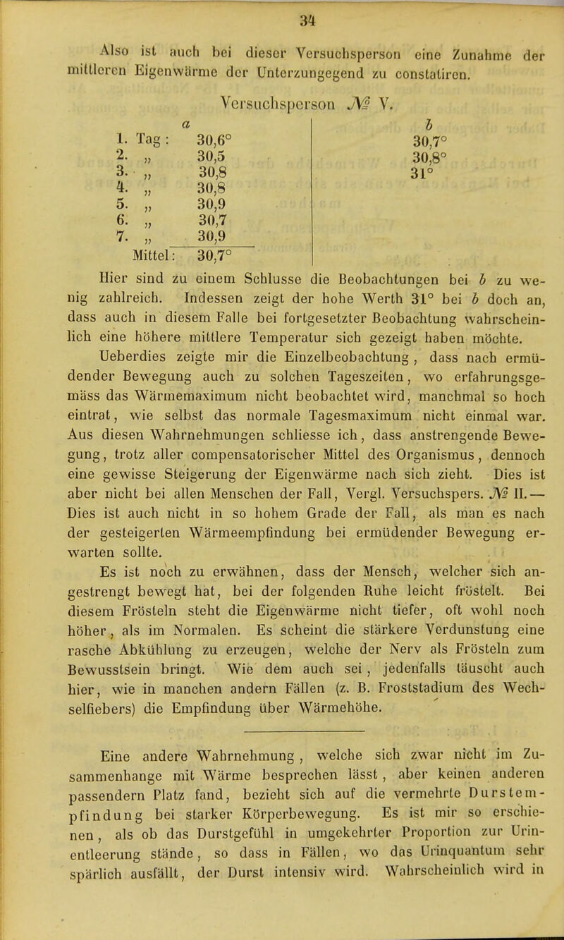 Also ist auch bei dieser Versuchsperson eine Zunahme der mittleren Eigenwärme der Unterzungegend zu constalircn. Versuchsperson V. a 1. Tag : 30,6° 2. „ 30,5 3. „ 30,8 4. „ 30,8 5. „ 30,9 6. „ 30,7 7. „ 30,9 b 30,7° 30,8° 31° Mittel: 30,7° Hier sind zu einem Schlüsse die Beobachtungen bei b zu we- nig zahlreich. Indessen zeigt der hohe Werth 31° bei b doch an, dass auch in diesem Falle bei fortgesetzter Beobachtung wahrschein- lich eine höhere mittlere Temperatur sich gezeigt haben möchte. Ueberdies zeigte mir die Einzelbeobachtung , dass nach ermü- dender Bewegung auch zu solchen Tageszeiten, wo erfahrungsge- mäss das Wärmemaximum nicht beobachtet wird, manchmal so hoch eintrat, wie selbst das normale Tagesmaximum nicht einmal war. Aus diesen Wahrnehmungen schliesse ich, dass anstrengende Bewe- gung, trotz aller compensatorischer Mittel des Organismus, dennoch eine gewisse Steigerung der Eigenwärme nach sich zieht. Dies ist aber nicht bei allen Menschen der Fall, Vergl. Versuchspers, II.— Dies ist auch nicht in so hohem Grade der Fall, als man es nach der gesteigerten Wärmeempfindung bei ermüdender Bewegung er- warten sollte. Es ist noch zu erwähnen, dass der Mensch, welcher sich an- gestrengt bewegt hat, bei der folgenden Ruhe leicht fröstelt. Bei diesem Frösteln steht die Eigenwärme nicht tiefer, oft wohl noch höher, als im Normalen. Es scheint die stärkere Verdunstung eine rasche Abkühlung zu erzeugen, welche der Nerv als Frösteln zum Bewusstsein bringt. Wie dem auch sei , jedenfalls täuscht auch hier, wie in manchen andern Fällen (z. B, Froststadium des Wech- selfiebers) die Empfindung über Wärmehöhe. Eine andere Wahrnehmung , welche sich zwar nicht im Zu- sammenhange mit Wärme besprechen lässt , aber keinen anderen passendem Platz fand, bezieht sich auf die vermehrte Durstem- pfindung bei starker Körperbewegung. Es ist mir so erschie- nen , als ob das Durstgefühl in umgekehrter Proportion zur Urin- entlecrung stände, so dass in Fällen, wo das ürinquantum sehr spärhch ausfällt, der Durst intensiv wird. WahrscheiuUch wird in