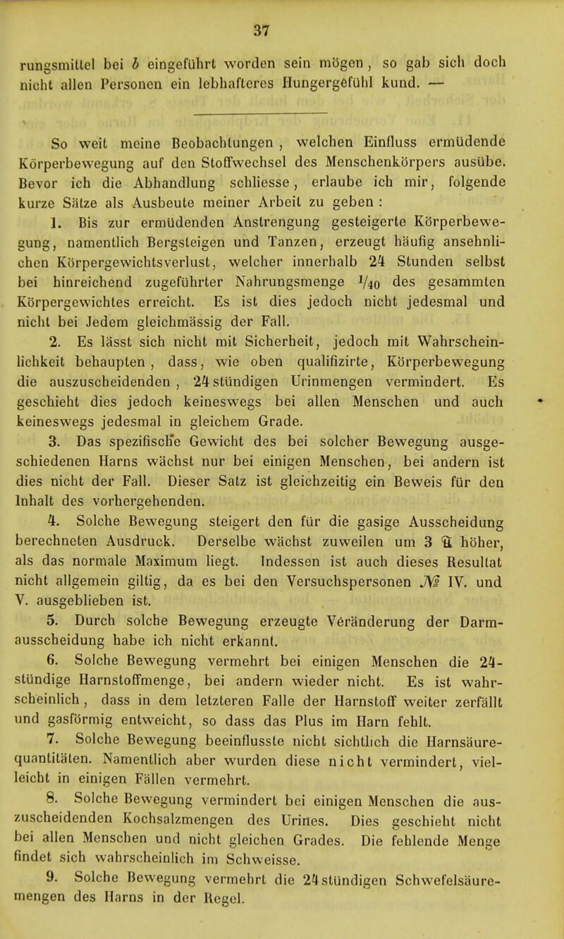 rungsmitlel bei h eingeführt worden sein mögen , so gab sich doch nicht allen Personen ein lebhafteres Hungergefühl kund. — So weit meine Beobachtungen , welchen Einfluss ermüdende Körperbewegung auf den Stoffwechsel des Menschenkörpers ausübe. Bevor ich die Abhandlung schhesse, erlaube ich mir, folgende kurze Salze als Ausbeute meiner Arbeil zu geben : 1. Bis zur ermüdenden Anstrengung gesteigerte Körperbewe- gung, namentlich Bergsteigen und Tanzen, erzeugt häufig ansehnli- chen Körpergewichtsverlust, welcher innerhalb 2^ Stunden selbst bei hinreichend zugeführter Nahrungsmenge 1/40 des gesammten Körpergewichtes erreicht. Es ist dies jedoch nicht jedesmal und nicht bei Jedem gleichmässig der Fall. 2. Es lässt sich nicht mit Sicherheit, jedoch mit Wahrschein- hchkeit behaupten, dass, wie oben quahfizirte, Körperbewegung die auszuscheidenden , 24 stündigen Urinmengen vermindert. Es geschieht dies jedoch keineswegs bei allen Menschen und auch keineswegs jedesmal in gleichem Grade. 3. Das spezifisch'e Gewicht des bei solcher Bewegung ausge- schiedenen Harns wächst nur bei einigen Menschen, bei andern ist dies nicht der Fall. Dieser Satz ist gleichzeitig ein Beweis für den Inhalt des vorhergehenden. 4. Solche Bewegung steigert den für die gasige Ausscheidung berechneten Ausdruck. Derselbe wächst zuweilen um 3 S höher, als das normale Maximum hegt. Indessen ist auch dieses Resultat nicht allgemein giltig, da es bei den Versuchspersonen JVs IV. und V. ausgeblieben ist. 5. Durch solche Bewegung erzeugte Veränderung der Darm- ausscheidung habe ich nicht erkannt. 6. Solche Bewegung vermehrt bei einigen Menschen die 24- stündige Harnstoffmenge, bei andern wieder nicht. Es ist wahr- scheinlich , dass in dem letzteren Falle der Harnstoff weiter zerfällt und gasförmig entweicht, so dass das Plus im Harn fehlt. 7. Solche Bewegung beeinflusste nicht sichthch die Harnsäure- quantitäten. Namentlich aber wurden diese nicht vermindert, viel- leicht in einigen Fällen vermehrt. 8. Solche Bewegung vermindert bei einigen Menschen die aus- zuscheidenden Kochsalzmengen des Urines. Dies geschieht nicht bei allen Menschen und nicht gleichen Grades. Die fehlende Menge findet sich wahrscheinlich im Schweisse. 9. Solche Bewegung vermehrt die 24stündigen Schwefelsäure- mengen des Harns in der Regel.