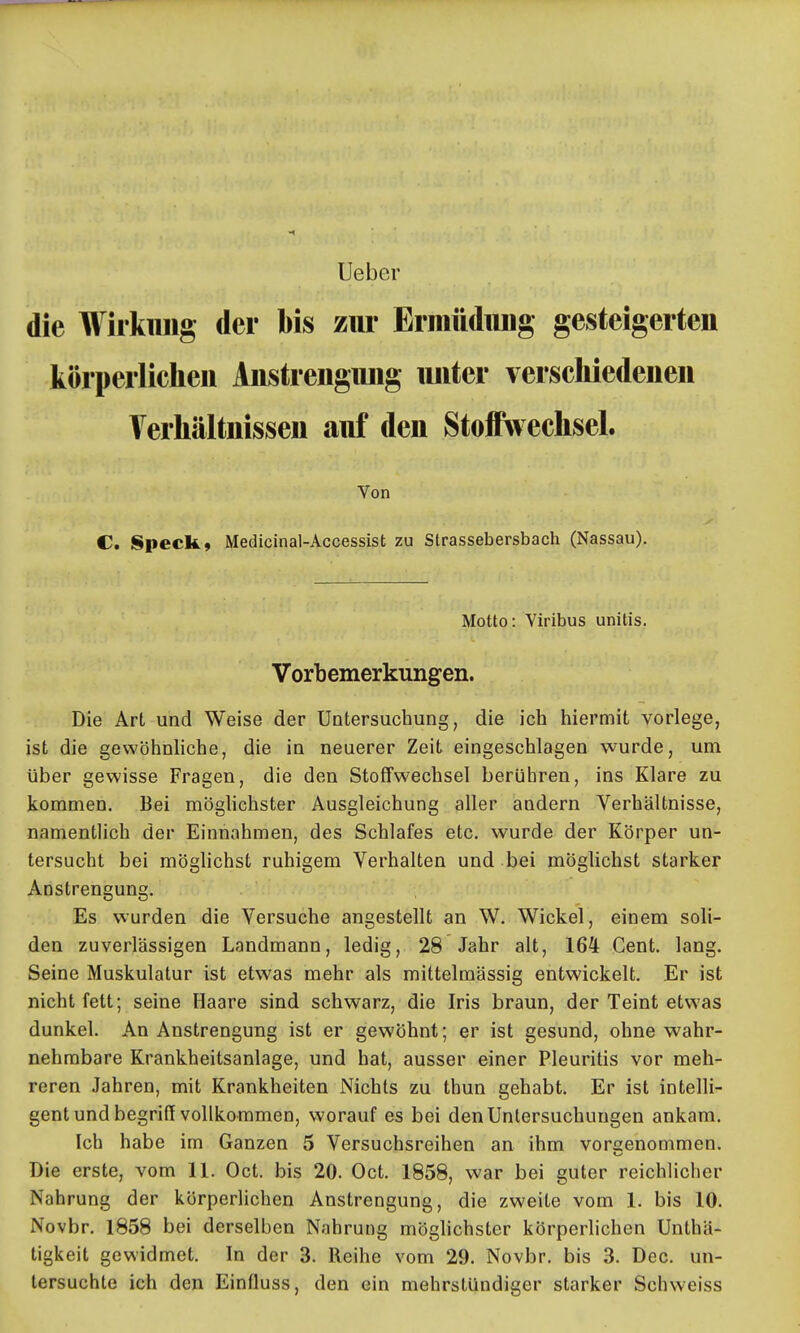 lieber die Wirkung der bis zur Ermüdiuig gesteigerten körperlichen Anstrengung unter verschiedenen Terhältnissen auf den Stoffwechsel. Von C. Speck, Medicinal-Accessist zu Strassebersbach (Nassau). Motto: Viribus unitis. Vorbemerkungen. Die Art und Weise der Untersuchung, die ich hiermit vorlege, ist die gewöhnliche, die in neuerer Zeit eingeschlagen wurde, um über gewisse Fragen, die den Stoffwechsel berühren, ins Klare zu kommen. Bei möghchster Ausgleichung aller andern Verhältnisse, namentlich der Einnahmen, des Schlafes etc. wurde der Körper un- tersucht bei möglichst ruhigem Verhalten und bei möglichst starker Anstrengung. Es wurden die Versuche angestellt an W. Wickel, einem soli- den zuverlässigen Landmann, ledig, 28 Jahr alt, 164 Gent. lang. Seine Muskulatur ist etwas mehr als mittelmässig entwickelt. Er ist nicht fett; seine Haare sind schwarz, die Iris braun, der Teint etwas dunkel. An Anstrengung ist er gewöhnt; er ist gesund, ohne wahr- nehmbare Krankheitsanlage, und hat, ausser einer Pleuritis vor meh- reren Jahren, mit Krankheiten Nichts zu thun gehabt. Er ist intelli- gent und begriff vollkommen, worauf es bei den Untersuchungen ankam. Ich habe im Ganzen 5 Versuchsreihen an ihm voreenommen. Die erste, vom 11. Oct. bis 20. Oct. 1858, war bei guter reichlicher Nahrung der körperlichen Anstrengung, die zweite vom 1. bis 10. Novbr. 1858 bei derselben Nahrung möglichster körperlichen Unthä- tigkeit gewidmet. In der 3. Reihe vom 29. Novbr. bis 3. Dec. un- tersuchte ich den Einfluss, den ein mehrstündiger starker Schweiss
