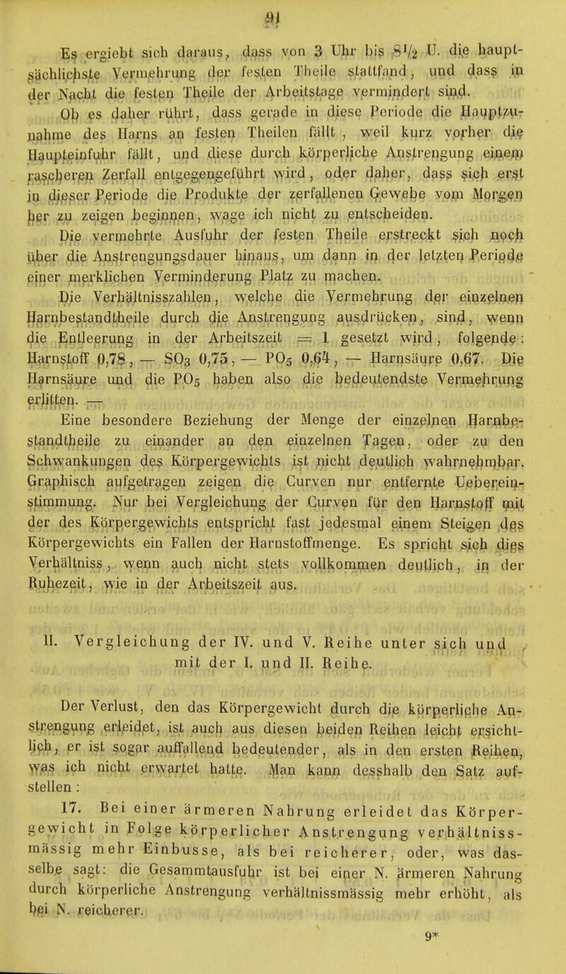_ergiebt sich daraus, dass von 3 Ul?r biß 31/2 di^e haupt- ^^chlip^ste Yermiehrujig der feslen Theile stattfand, und das? In der Nficb;! die feslpü The|ile der Arbeitstage Yprmii)dert si^d. .Q|:^ es cjaber rührt, dass gerade in diese ji^oriode die Hagpt/'Air nähme des Harns an festen Theilon fällt , weil kijrz ypfher dji.? H^upteißfi^br fällt, und diese durch körperliche Ans)Lrengung ei,n,efl^ ra$,<?ljerjen Zerfall entgeg,en§eführt wird, oder d^her, dass ^ip\i ßrßl in d/|Bser P.eriode die Produkt,e der :fßrfaljlenen Gewebe vom Morgen Jjgr z\i zeigen begin,9^n, wage ich nicht zu entscheiden. . ■ pie vermehrte Ausfuhr der festen Theile erstreckt ^jich noch y^qr ,die Anstrengungsdauer hinaus, ujm dmri jn ^ev letzten Perip(J/? fijper pierklichen Verminderung Plat^ zu niachen. Die Verhältnisszahlen, welche die Vermehrung d,er einzelnen Harnbestandtheile durch dfe Anstrengung ausdrücke^, sinjd, wenn c^ie Eptleerung in der Arbe;itszeit =; 1 gesetzt wird, folgend^: Harnstoff p,78, — S63 0,75, — PO5 Q,ßH, — Harnsäure 0,67. Die Harnsäufe und die P.O5 haben also di.e bedeutendste Vermehrung ^r}jt.tjen. — Eine besondere Beziehung der Menge der einzelnen Jfarnbp- standtheile zu einander an den einzelnen iTagen, oder zu den Schwankungen des Körpergewichts ist nicht deutlich wahrne^irabpr. Graphisch aufgetragen zeigen die Gurven nur entfernte Uepereiu- stimmung. Nur bei Vergleichung der Gurven für den Harns|/0ff ip^t der des Körpergewichts entspricht fast jedesnaal einem Steigen Aßß Körpergewichts ein Fallen der Harnstoffmenge. Es spricht sich digs Verhältniss, wenn ^uch nicht stets vollkommen deutlich, ip der Ruhezeit, .yvie ;in jdjer Arbeitszeit aus. H. Vergleichung der IV. und V. Reihe unter si^ch U0,(,1 , mjjt der I. jand 1]. Reih^. Der Verlust, den das Körpergewicht durch die körperliche An-, strengung ,erl,eidet, ist auch aus diesen beiden Reihen leicht ersicht- lich, er ist sogar auffallend bedeutender, als in den ersten Reihen, WAS ich nicht er^vjirjtet hatte, i^an kann desshalb den Satz auf- stellen : 17. Bei einer ärmeren Nahrung erleidet das Körper- gewicht in Folge körperlicher Anstrengung verih.ältniss- mässig mehr Einbusse, als bei reicherer, oder, was das- selbe sagt: die Gesammtausfuhr ist bei einer N. .ärmeren Nahrung durch körperliche Anstrengung verhältnissmässig mehr erhöht, als reicherer. 9*